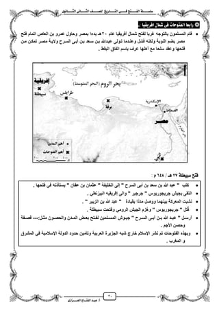 31
١ً‫ل‬‫ل‬‫ضًطللل‬‫ض‬ ‫ل‬‫ل‬‫ايفللل‬٢‫ل‬‫ل‬‫فللل‬‫زٜذ‬ ‫ل‬‫ل‬‫للل‬ ‫اي‬‫ل‬‫ل‬‫يًصللل‬٣ْٛ ‫ل‬‫ل‬‫ايجللل‬ ٢ْ ‫ل‬‫ل‬‫ايجللل‬
‫عب‬ /‫أ‬‫ل‬‫ايف‬ ‫د‬‫لل‬‫ايع‬ ‫ح‬‫لللل‬٣‫صاش‬
‫ز‬‫اب‬ٝ‫افسٜك‬ ٍ ‫مش‬ ٢‫ف‬ ‫ت‬ ‫ٛس‬ ‫ايف‬ ‫ع‬:-
‫عام‬ ‫مفرٌقٌا‬ ‫شمال‬ ‫لفتح‬ ‫ؼربا‬ ‫بالتوجه‬ ‫المسلمون‬ ‫قام‬21‫فتح‬ ‫اتمام‬ ‫العاص‬ ‫بن‬ ‫عمرو‬ ‫وحاول‬ ‫بمصر‬ ‫بدءا‬ ‫هـ‬
‫م‬ ‫والٌزة‬ ‫السزر‬ ‫مبزى‬ ‫بزن‬ ‫سزعد‬ ‫بزن‬ ‫عبزدهللا‬ ‫تزولى‬ ‫وعنزدما‬ ‫فشل‬ ‫ولكنه‬ ‫النوبة‬ ‫بضم‬ ‫مصر‬‫مزن‬ ‫تمكزن‬ ‫صزر‬
. ‫البقط‬ ‫اتفاق‬ ‫باسم‬ ‫عرؾ‬ ‫مهلها‬ ‫مع‬ ‫سلحا‬ ‫وعقد‬ ‫فتحها‬
١ً‫ضبٝط‬ ‫ض‬ ‫ف‬27/ ‫ٖل‬648ّ:
‫فتحها‬ ً‫ف‬ ‫نه‬ ‫ٌستأ‬ " ‫عفان‬ ‫بن‬ ‫عثمان‬ " ‫الخلٌفة‬ ‫إلى‬ " ‫السر‬ ‫مبى‬ ‫بن‬ ‫سعد‬ ‫بن‬ ‫هللا‬ ‫عبد‬ " ‫كتب‬.
ً‫البٌزنط‬ ‫إفرٌقٌه‬ ‫والى‬ " ‫جرجٌر‬ " ‫جرٌجورٌوس‬ ‫بجٌش‬ ‫التقى‬.
‫المع‬ ‫نشبت‬" ‫الزبٌر‬ ‫بن‬ ‫هللا‬ ‫عبد‬ " ‫بقٌادة‬ ‫ا‬‫مدد‬ ‫ووصل‬ ‫بٌنهما‬ ‫ركة‬.
‫سبٌطلة‬ ‫وفتحت‬ ً‫الروم‬ ‫الجٌش‬ ‫زم‬‫وه‬ " ‫جرٌجورٌوس‬ " ‫تل‬‫ق‬.
:‫زل‬‫ز‬‫مث‬ ‫زون‬‫ز‬‫والحص‬ ‫المززدن‬ ‫زض‬‫ز‬‫بع‬ ‫زتح‬‫ز‬‫لف‬ ‫المسززلمٌن‬ ‫زوش‬‫ز‬ٌ‫ج‬ " ‫زر‬‫ز‬‫الس‬ ‫مبززى‬ ‫زن‬‫ز‬‫ب‬ ‫هللا‬ ‫زد‬‫ز‬‫عب‬ " ‫زل‬‫ز‬‫مرس‬---‫قصززفة‬
‫األجم‬ ‫وحصن‬.
‫ا‬ ‫الجزٌرة‬ ‫شبه‬ ‫خارج‬ ‫ايسالم‬ ‫نشر‬ ‫تم‬ ‫الفتوحات‬ ‫ه‬ ‫وبه‬‫المشرق‬ ً‫ف‬ ‫ايسالمٌة‬ ‫الدولة‬ ‫حدود‬ ‫وتأمٌن‬ ‫لعربٌة‬
‫المؽرب‬ ‫و‬.
 