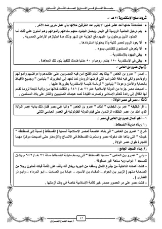 42
١ً‫ل‬‫ل‬‫ضًطللل‬‫ض‬ ‫ل‬‫ل‬‫ايفللل‬٢‫ل‬‫ل‬‫فللل‬‫زٜذ‬ ‫ل‬‫ل‬‫للل‬ ‫اي‬‫ل‬‫ل‬‫يًصللل‬٣ْٛ ‫ل‬‫ل‬‫ايجللل‬ ٢ْ ‫ل‬‫ل‬‫ايجللل‬
‫عب‬ /‫أ‬‫ل‬‫ايف‬ ‫د‬‫لل‬‫ايع‬ ‫ح‬‫لللل‬٣‫صاش‬
١ٜ‫اإلضهٓدز‬ ‫صًض‬ ‫غسٚط‬21: ‫ٖل‬-
‫اعخر‬ ‫ضد‬ ‫حربى‬ ‫عمل‬ ‫بأي‬ ‫خاللها‬ ‫الطرفٌن‬ ‫احد‬ ‫ٌقوم‬ ‫ال‬ ‫شهرا‬ ‫عشر‬ ‫محد‬ ‫مدتها‬ ‫تعقدهدنة‬.
‫لزك‬ ً‫علز‬ ‫آمنزون‬ ‫وهزم‬ ‫وممزوالهم‬ ‫متزاعهم‬ ‫معهزم‬ ‫الجنزود‬ ‫وٌحمزل‬ ‫البحر‬ ً‫ف‬ ‫الرومٌة‬ ‫الحامٌة‬ ‫ترحٌل‬ ‫ٌتم‬‫ممزا‬
‫المصرٌة‬ ‫األراضى‬ ‫اجتٌازهم‬ ‫مدة‬ ‫لك‬ ‫و‬ ‫شهر‬ ‫عن‬ ‫الجزٌة‬ ‫دفع‬ ‫علٌهم‬ ‫برا‬ ‫ٌرحلون‬ ‫ٌن‬ ‫ال‬ ‫الجنود‬.
‫استردادها‬ ‫ٌحاولوا‬ ‫ومال‬ ‫ثانٌة‬ ‫لمصر‬ ‫الروم‬ ‫ٌعود‬ ‫مال‬.
‫بسوء‬ ‫للكنائس‬ ‫المسلمون‬ ‫ٌتعرض‬ ‫مال‬.
‫بايسكندرٌة‬ ‫الٌهود‬ ‫ٌبقى‬.
‫ايسكندرٌة‬ ً‫ف‬ ‫ٌبقى‬151‫و‬ ‫رومٌا‬ ‫جندى‬51ٌ‫لتنف‬ ‫ضمانا‬ ‫مدنٌا‬. ‫المعاهدة‬ ‫تلك‬ ‫بنود‬
: ‫ص‬ ‫ايع‬ ٔ‫ب‬ ٚ‫عُس‬ ٕ ٝ‫*ب‬-
-‫وممزوالهم‬ ‫ومعراضزهم‬ ‫عقائزدهم‬ ‫علزى‬ ‫المصزرٌٌن‬ ‫فٌزه‬ ‫ممزن‬ ‫الفتح‬ ‫اتمام‬ ‫بعد‬ ‫بٌانا‬ " ‫العاص‬ ‫بن‬ ‫عمرو‬ " ‫مصدر‬
‫األقبزاط‬ ‫وجمٌزع‬ " ‫بنٌامٌن‬ " ‫البطرٌرك‬ ‫إلى‬ ‫تعهد‬ ‫كما‬ ‫الرومان‬ ‫فرضها‬ ‫التى‬ ‫الضرائب‬ ‫كافة‬ ‫فٌه‬ ‫وملؽى‬ ‫وموالدهم‬
‫و‬ ‫واألمان‬ ‫بالحماٌة‬. ‫علٌها‬ ‫بطرٌركا‬ ‫ايسكندرٌة‬ ‫كنٌسة‬ ‫لرئاسة‬ " ‫بنٌامٌن‬ " ‫عودة‬
-‫عام‬ ‫ايسالمٌة‬ ‫الدولة‬ ‫من‬ ‫جزءا‬ ‫مصر‬ ‫مصبحت‬21/ ‫هـ‬641‫تقزدم‬ ‫لرومزا‬ ‫تابعزة‬ ‫والٌزة‬ ‫مزن‬ ‫خاللها‬ ‫انتقلت‬ ‫م‬
. ‫المسلمٌن‬ ‫بالد‬ ‫على‬ ‫والتتار‬ ‫الصلٌبٌٌن‬ ‫هجمات‬ ‫لصد‬ ‫القٌادة‬ ‫وتصدرت‬ ‫ايسالمى‬ ‫للعالم‬ ‫رائدة‬ ‫إلى‬ ‫الؽالل‬ ‫لها‬
‫يج‬ ‫ث‬:-٠‫ايٛال‬ ‫عصس‬ ٢‫ف‬ ‫َصس‬:
-‫الزوالة‬ ‫عصر‬ ‫بداٌة‬ ‫لك‬ ‫فكان‬ ‫مصر‬ ‫على‬ ‫والٌا‬ " ‫العاص‬ ‫بن‬ ‫عمرو‬ " ‫القائد‬ " ‫الخطاب‬ ‫بن‬ ‫عمر‬ " ‫الخلٌفة‬ ‫مقر‬
‫الثانى‬ ‫العباسى‬ ‫العصر‬ ‫فى‬ ‫الطولونٌة‬ ‫الدولة‬ ‫قٌام‬ ‫حتى‬ ‫الراشدٌن‬ ‫الخلفاء‬ ‫عصر‬ ‫من‬ ‫امتد‬ ‫ي‬ ‫ال‬
1–: ‫َصس‬ ‫يف‬ ‫ص‬ ‫ايع‬ ٔ‫ب‬ ٚ‫عُس‬ ٍ ُ‫أع‬ ِٖ‫أ‬-
(1٤ ٓ‫ب‬ )‫ط‬ ‫ايفطط‬ ١ٜٓ‫َد‬:
" ‫فسزطاطه‬ ‫إلزى‬ ‫نسزبة‬ ) ‫الفسزطاط‬ ( ‫مسزمها‬ ‫ايسزالمٌة‬ ‫لمصزر‬ ‫عاصزمة‬ ‫بنزاء‬ ‫فزى‬ " ‫العزاص‬ ‫بزن‬ ‫عمزرو‬ " ‫شرع‬
‫مهمزا‬ ‫مركززا‬ ‫مصزبحت‬ ‫حتزى‬ ‫واالزدهزار‬ ‫االتسزاع‬ ‫فزى‬ ‫الفسزطاط‬ ‫واستمرت‬ ‫مصر‬ ‫دخوله‬ ‫عند‬ ‫بناها‬ ‫التى‬ " ‫خٌمته‬
. ‫الوالة‬ ‫عصر‬ ‫طوال‬ ‫للتجارة‬
(2‫َع‬ ‫ادت‬ ‫املطذد‬ ٤ ٓ‫ب‬ ):
-‫زر‬‫ز‬‫عم‬ " ‫زى‬‫ز‬‫بن‬‫زنة‬‫ز‬‫س‬ ‫زطاط‬‫ز‬‫الفس‬ ‫زة‬‫ز‬‫مدٌن‬ ‫زط‬‫ز‬‫وس‬ ‫زى‬‫ز‬‫ف‬ " ‫زطاط‬‫ز‬‫الفس‬ ‫زجد‬‫ز‬‫مس‬ " ‫زاص‬‫ز‬‫الع‬ ‫زن‬‫ز‬‫ب‬ ‫و‬21/ ‫زـ‬‫ز‬‫ه‬642‫زان‬‫ز‬‫وك‬ ‫م‬
‫للمسجد‬6. ‫مسقوفة‬ ‫ؼٌر‬ ‫ساحة‬ ‫وبه‬ ‫مبواب‬
-‫من‬ ‫رجال‬ ‫ثمانون‬ ‫قبلته‬ ‫إقامة‬ ‫على‬ ‫وقؾ‬ ‫منه‬ ‫وٌقال‬ ‫الجرٌد‬ ‫من‬ ‫وسقفه‬ ‫النخل‬ ‫وع‬ ‫ج‬ ‫من‬ ‫الداخلٌة‬ ‫معمدته‬ ‫كانت‬
‫زوام‬‫ز‬‫الع‬ ‫زن‬‫ز‬‫ب‬ ‫زر‬‫ز‬ٌ‫الزب‬ ( ‫زنهم‬‫ز‬‫م‬ ‫زحابة‬‫ز‬‫الص‬–‫األ‬ ‫زن‬‫ز‬‫ب‬ ‫زداد‬‫ز‬‫المق‬‫زود‬‫ز‬‫س‬–‫زامت‬‫ز‬‫الص‬ ‫زن‬‫ز‬‫ب‬ ‫زادة‬‫ز‬‫عب‬–‫زدرداء‬‫ز‬‫ال‬ ‫زو‬‫ز‬‫مب‬–‫ر‬ ‫زو‬‫ز‬‫ومب‬
) ‫الؽفارى‬.
-‫مزماتها‬ ‫وقت‬ ً‫ف‬ ‫خاصة‬ ‫ايسالمٌة‬ ‫لألمة‬ ‫خٌر‬ ‫مصدر‬ ‫العصور‬ ‫مر‬ ‫على‬ ‫مصر‬ ‫كانت‬.
 