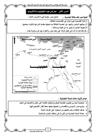 44
١ً‫ل‬‫ل‬‫ضًطللل‬‫ض‬ ‫ل‬‫ل‬‫ايفللل‬٢‫ل‬‫ل‬‫فللل‬‫زٜذ‬ ‫ل‬‫ل‬‫للل‬ ‫اي‬‫ل‬‫ل‬‫يًصللل‬٣ْٛ ‫ل‬‫ل‬‫ايجللل‬ ٢ْ ‫ل‬‫ل‬‫ايجللل‬
‫عب‬ /‫أ‬‫ل‬‫ايف‬ ‫د‬‫لل‬‫ايع‬ ‫ح‬‫لللل‬٣‫صاش‬
: ١ٝ‫ضل‬ ‫ايعب‬ ١‫يًدلللالف‬ ‫َصس‬ ١ُٖٝ‫أ‬-: ‫اعتٌة‬ ‫لألسباب‬ ‫كبٌرة‬ ‫بأهمٌة‬ ‫مصر‬ ‫تتمتع‬
1)‫الخالفة‬ ‫اقتصادٌات‬ ً‫ف‬ ‫ثر‬ ‫ت‬ ‫كبٌرة‬ ‫اقتصادٌة‬ ‫قوة‬.
2)‫بحكمها‬ ‫لالنفراد‬ ‫ألمرائها‬ ‫مطمعا‬ ‫جعلها‬ ‫مما‬ ‫الخالفة‬ ‫عاصمة‬ ‫عن‬ ‫والبعٌد‬ ‫المتمٌز‬ ‫موقعها‬.
3). ‫ومسالمة‬ ‫طٌبة‬ ‫من‬ ‫به‬ ‫ٌتمٌز‬ ‫ما‬ ‫الشعب‬ ‫طبٌعة‬
-. ‫بؽداد‬ ‫مركزٌة‬ ‫عن‬ ‫بها‬ ‫واالنفراد‬ ‫مصر‬ ‫حكم‬ ‫على‬ ‫الوالة‬ ‫إقبال‬ ‫فى‬ ‫مثره‬ ‫له‬ ‫كان‬ ‫لك‬ ‫كل‬
١ْٝٛ‫ايطٛي‬ ١‫ايدٚي‬ ِ٥ ‫دع‬ ‫تجبٝت‬ ٌَ‫عٛا‬:-
‫الحكم‬ ‫فى‬ ‫واالنصاؾ‬ ‫العدل‬ ‫على‬ ‫القائمة‬ ‫والسلطان‬ ‫للحكم‬ ‫الطامحة‬ ‫طولون‬ ‫بن‬ ‫محمد‬ ‫شخصٌة‬
‫جعله‬ ‫ومهمٌتها‬ ‫واالقتصادى‬ ‫السٌاسى‬ ‫مصر‬ ‫وضع‬‫فٌها‬ ‫الطامعٌن‬ ‫منظار‬ ‫محط‬ ‫ا‬
‫الدولة‬ ‫اطراؾ‬ ‫على‬ ‫السٌطرة‬ ‫من‬ ‫تمكنهم‬ ‫وعدم‬ ‫الخلفاء‬ ‫ضعؾ‬
‫االسالمٌة‬ ‫البلدان‬ ‫مختلؾ‬ ‫فى‬ ‫الثورات‬ ‫من‬ ‫العباسٌة‬ ‫الدولة‬ ‫معاناة‬
٢ْ ‫ايج‬ ‫ايدزع‬:‫َصس‬٢‫فل‬‫عٗلد‬٘‫ايطٛيْٛٝل‬ٜ٘‫ٚاالخػلٝد‬
 