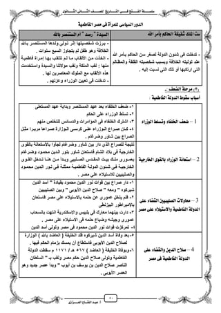 51
١ً‫ل‬‫ل‬‫ضًطللل‬‫ض‬ ‫ل‬‫ل‬‫ايفللل‬٢‫ل‬‫ل‬‫فللل‬‫زٜذ‬ ‫ل‬‫ل‬‫للل‬ ‫اي‬‫ل‬‫ل‬‫يًصللل‬٣ْٛ ‫ل‬‫ل‬‫ايجللل‬ ٢ْ ‫ل‬‫ل‬‫ايجللل‬
‫عب‬ /‫أ‬‫ل‬‫ايف‬ ‫د‬‫لل‬‫ايع‬ ‫ح‬‫لللل‬٣‫صاش‬
‫ايدٚز‬٢‫ض‬ ٝ‫ايط‬٠‫يًُسأ‬٢‫ف‬‫َصس‬١ُٝ‫ط‬ ‫ايف‬
‫ضت‬‫املًو‬١‫غكٝك‬ِ‫ن‬ ‫اذت‬‫بأَس‬‫اهلل‬٠‫ايطٝد‬"‫زصد‬"ّ‫أ‬‫ٓصس‬ ‫املط‬‫هلل‬ ‫ب‬
-‫هللا‬ ‫بزأمر‬ ‫الحاكم‬ ‫سن‬ ‫لصؽر‬ ‫الدولة‬ ‫شئون‬ ‫فى‬ ‫تدخلت‬
‫والمظزالم‬ ‫القلقة‬ ‫شخصٌته‬ ‫وبسبب‬ ‫الخالفة‬ ‫تولٌته‬ ‫عند‬
‫تلك‬ ‫مو‬ ‫ارتكبها‬ ‫التى‬. ‫إلٌه‬ ‫نسبت‬ ‫التى‬
-‫زاهلل‬‫ز‬‫ب‬ ‫زر‬‫ز‬‫المستنص‬ ‫زدها‬‫ز‬‫ول‬ ‫زولى‬‫ز‬‫ت‬ ‫زر‬‫ز‬‫إث‬ ‫زٌتها‬‫ز‬‫شخص‬ ‫زرزت‬‫ز‬‫ب‬
‫سنوات‬ ‫السبع‬ ‫ٌتجاوز‬ ‫لم‬ ‫طفل‬ ‫وهو‬ ‫الخالفة‬.
-‫فاطمٌزة‬ ‫إمزراة‬ ‫بهزا‬ ‫تتلقزب‬ ‫لزم‬ ‫مزا‬ ‫األلقزاب‬ ‫مزن‬ ‫ت‬ ‫اتخ‬
‫واسزتخدمت‬ ‫والسزٌدة‬ ‫موالتنا‬ ‫ولقب‬ ‫الملكة‬ ‫لقب‬ : ‫منها‬
‫لها‬ ‫المعاصرٌن‬ ‫الملوك‬ ‫مع‬ ‫األلقاب‬ ‫ه‬ ‫ه‬.
-‫الو‬ ‫تعٌٌن‬ ‫فى‬ ‫تدخلت‬. ‫وعزلهم‬ ‫زراء‬
(3)١ً‫َسس‬‫ايطع‬:-
‫ب‬ ‫أضب‬‫ضكٛط‬١‫ايدٚي‬١ُٝ‫ط‬ ‫ايف‬:
5–٤‫ايٛشزا‬ ‫ٚتطًط‬ ٤ ‫ارتًف‬ ‫ضع‬
1-‫المستعلى‬ ‫عهد‬ ‫وبداٌة‬ ‫المستنصر‬ ‫عهد‬ ‫بعد‬ ‫الخلفاء‬ ‫ضعؾ‬
2-‫الحكم‬ ‫على‬ ‫الوزراء‬ ‫تسلط‬
3-‫منهم‬ ‫للتخلص‬ ‫والدسائس‬ ‫امرات‬ ‫الم‬ ‫فى‬ ‫الخلفاء‬ ‫اشترك‬
4-‫زى‬‫ز‬‫كرس‬ ‫زى‬‫ز‬‫عل‬ ‫زوزراء‬‫ز‬‫ال‬ ‫زراع‬‫ز‬‫ص‬ ‫زان‬‫ز‬‫ك‬‫زل‬‫ز‬‫مث‬ ‫زرا‬‫ز‬ٌ‫مر‬ ‫زراعا‬‫ز‬‫ص‬ ‫زوزارة‬‫ز‬‫ال‬
. ‫وضرؼام‬ ‫شاور‬ ‫بٌن‬ ‫الصراع‬
7–١ٝ‫زد‬ ‫ارت‬ ٣ٛ‫يك‬ ‫ب‬ ٤‫ايٛشزا‬ ١ْ ‫ع‬ ‫اض‬
‫بالقوى‬ ‫باألستعانة‬ ‫لجأوا‬ ‫وضرؼام‬ ‫شاور‬ ‫بٌن‬ ‫دار‬ ‫ي‬ ‫ال‬ ‫للصراع‬ ‫نتٌجة‬
‫وضزرؼام‬ ‫محمزود‬ ‫الزدٌن‬ ‫بنور‬ ‫شاور‬ ‫فاستعان‬ ‫الشام‬ ‫بالد‬ ‫فى‬ ‫الخارجٌة‬
‫ا‬ ‫تززدخل‬ ‫هنززا‬ ‫مززن‬ ‫وبززدم‬ ‫الصززلٌبى‬ ‫المقززدس‬ ‫بٌززت‬ ‫ملززك‬ ‫بعمززورى‬‫لقززوى‬
‫زود‬‫ز‬‫محم‬ ‫زدٌن‬‫ز‬‫ال‬ ‫زور‬‫ز‬‫ن‬ ‫زى‬‫ز‬‫ف‬ ‫زة‬‫ز‬‫ممثل‬ ‫زة‬‫ز‬ٌ‫الفاطم‬ ‫زة‬‫ز‬‫الدول‬ ‫زئون‬‫ز‬‫ش‬ ‫زى‬‫ز‬‫ف‬ ‫زة‬‫ز‬ٌ‫الخارج‬
. ‫مصر‬ ‫على‬ ‫لالستٌالء‬ ‫والصلٌبٌٌن‬
3–‫ٚالت‬ ‫ست‬‫ايصًٝبٝني‬٤ ‫ايكط‬٢ً‫ع‬
١‫ايدٚي‬١ُٝ‫ط‬ ‫ايف‬٤‫ٝال‬ ‫ٚاالض‬٢ً‫ع‬‫َصس‬
1-‫الدٌن‬ ‫مسد‬ " ‫بقٌادة‬ ‫محمود‬ ‫الدٌن‬ ‫نور‬ ‫قوات‬ ‫بٌن‬ ‫صراع‬ ‫دار‬
" ‫األٌوبى‬ ‫الدٌن‬ ‫صال‬ " ‫ومعه‬ " ‫شٌركوه‬‫الصلٌبٌٌن‬ ‫وبٌن‬
2-‫فاستعان‬ ‫مصر‬ ‫على‬ ‫باالستٌالء‬ ‫حلمه‬ ‫عن‬ ‫عمورى‬ ‫ٌتخل‬ ‫فلم‬
‫البٌزنطى‬ ‫بايمبراطور‬
3-‫بانسحاب‬ ‫انتهت‬ ‫وايسكندرٌة‬ ‫بلبٌس‬ ‫فى‬ ‫معارك‬ ‫بٌنهما‬ ‫دارت‬
. ‫مصر‬ ‫على‬ ‫االستٌالء‬ ‫فى‬ ‫حلمه‬ ‫وضٌاع‬ ‫وجٌشه‬ ‫عمورى‬
4-‫الدٌن‬ ‫مسد‬ ‫وتولى‬ ‫مصر‬ ‫فى‬ ‫محمود‬ ‫الدٌن‬ ‫نور‬ ‫قوات‬ ‫تمركزت‬
1–‫صالح‬‫ا‬ٜٔ‫يد‬٤ ‫ٚايكط‬٢ً‫ع‬
١‫ايدٚي‬١ُٝ‫ط‬ ‫ايف‬٢‫ف‬‫َصس‬
5-‫الوزارة‬ ) ‫باهلل‬ ‫العاضد‬ ( ‫الخلٌفة‬ ‫قلد‬ ‫شٌركوه‬ ‫الدٌن‬ ‫مسد‬ ‫وفاة‬ ‫بعد‬
. ‫فٌها‬ ‫الحكم‬ ‫بزمام‬ ‫ٌمسك‬ ‫من‬ ‫فاستطاع‬ ‫األٌوبى‬ ‫الدٌن‬ ‫لصال‬
6-) ‫العاضد‬ ( ‫الخلٌفة‬ ‫وبوفاة‬567/ ‫هـ‬1171‫الدولة‬ ‫سقطت‬ ‫م‬
" ‫بـ‬ ‫ولقب‬ ‫مصر‬ ‫حكم‬ ‫الدٌن‬ ‫صال‬ ‫وتولى‬ ‫الفاطمٌة‬‫السلطان‬
‫وهو‬ ‫جدٌد‬ ‫عصر‬ ‫وبدم‬ " ‫مٌوب‬ ‫بن‬ ‫ٌوسؾ‬ ‫بن‬ ‫الدٌن‬ ‫صال‬ ‫الناصر‬
. ‫األٌوبى‬ ‫العصر‬
 