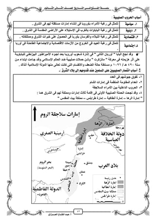 52
١ً‫ل‬‫ل‬‫ضًطللل‬‫ض‬ ‫ل‬‫ل‬‫ايفللل‬٢‫ل‬‫ل‬‫فللل‬‫زٜذ‬ ‫ل‬‫ل‬‫للل‬ ‫اي‬‫ل‬‫ل‬‫يًصللل‬٣ْٛ ‫ل‬‫ل‬‫ايجللل‬ ٢ْ ‫ل‬‫ل‬‫ايجللل‬
‫عب‬ /‫أ‬‫ل‬‫ايف‬ ‫د‬‫لل‬‫ايع‬ ‫ح‬‫لللل‬٣‫صاش‬
١ٝ‫ايصًٝب‬ ‫اذتسٚب‬ ‫ب‬ ‫أضب‬:
1-١ٝ‫ض‬ ٝ‫ض‬. ‫الشرق‬ ‫فى‬ ‫لهم‬ ‫مستقلة‬ ‫إمارات‬ ‫إنشاء‬ ‫فى‬ ‫بأوروبا‬ ‫األمراء‬ ‫رؼبة‬ ‫فى‬ ‫تتمثل‬
2-١ٜٝٓ‫د‬‫األراضى‬ ‫على‬ ‫ايستٌالء‬ ‫فى‬ ‫بالؽرب‬ ‫الباباوات‬ ‫رؼبة‬ ‫فى‬ ‫تتمثل‬. ‫الشرق‬ ‫فى‬ ‫المقدسة‬
3-١ٜ‫د‬ ‫ص‬ ‫اق‬. ‫وممتلكاته‬ ‫الشرق‬ ‫خٌرات‬ ‫على‬ ‫الحصول‬ ‫فى‬ ‫بأوربا‬ ‫والفرسان‬ ‫النبالء‬ ‫رؼبة‬ ‫فى‬ ‫تتمثل‬
4-١ٝ‫ع‬ ُ ‫اد‬
‫موربا‬ ‫فى‬ ‫الطاحنة‬ ‫واالجتماعٌة‬ ‫االقتصادٌة‬ ‫األزمات‬ ‫من‬ ‫الخروج‬ ‫فى‬ ‫العبٌد‬ ‫رؼبة‬ ‫فى‬ ‫تتمثل‬
.
‫مور‬ ‫شزعوب‬ ‫إثزارة‬ ‫فى‬ " ‫الثانى‬ ‫موربان‬ " ‫البابا‬ ‫نجح‬ ‫وقد‬‫للباباوٌزة‬ ‫البٌزنطزى‬ ‫األمبراطزور‬ ‫لجزوء‬ ‫بعزد‬ ‫وبزا‬
‫مزن‬ ‫ابتزداء‬ ‫جزاءت‬ ‫وقزد‬ ‫ايسزالمى‬ ‫العزالم‬ ‫ضد‬ ‫صلٌبٌة‬ ‫حمالت‬ ‫وشن‬ " ‫مانزكرت‬ " ‫معركة‬ ‫فى‬ ‫هزٌمته‬ ‫مثر‬ ‫على‬
‫سنة‬451/ ‫هـ‬1156. ‫اك‬ ‫آن‬ ‫ايسالمٌة‬ ‫الدولة‬ ‫منها‬ ‫تعانى‬ ‫كانت‬ ‫التى‬ ‫واالنقسام‬ ‫الضعؾ‬ ‫حالة‬ ‫مستؽلة‬ ‫م‬
٢ً‫ع‬ ‫ايصًٝبٝني‬ ‫ز‬ ‫ص‬ ْ‫ا‬ ‫ب‬ ‫أضب‬ *: ‫ايػسم‬ ‫بالد‬ ‫إىل‬ َِٗٚ‫قد‬ ‫عٓد‬ ‫املطًُني‬-
1-‫العدد‬ ‫فى‬ ‫جٌوشهم‬ ‫تفوق‬
2-‫الشام‬ ‫إمارات‬ ‫فى‬ ‫المنظمة‬ ‫المقاومة‬ ‫انعدام‬
3-‫السالجقة‬ ‫األمراء‬ ‫بٌن‬ ‫الداخلٌة‬ ‫الحروب‬
4-‫هما‬ ‫الشرق‬ ‫فى‬ ‫لهم‬ ‫ومملكة‬ ‫إمارات‬ ‫ثالث‬ ‫إقامة‬ ‫فى‬ ‫األولى‬ ‫الصلٌبٌة‬ ‫الحملة‬ ‫نجحت‬ ‫وقد‬:
‫الرها‬ ‫إمارة‬ "–‫منطاكٌة‬ ‫إمارة‬–‫إمارة‬‫طرابلس‬–" ‫المقدس‬ ‫بٌت‬ ‫مملكة‬
 