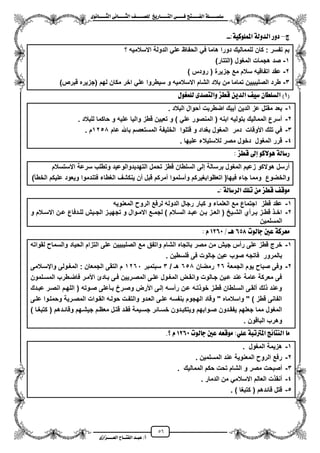 56
١ً‫ل‬‫ل‬‫ضًطللل‬‫ض‬ ‫ل‬‫ل‬‫ايفللل‬٢‫ل‬‫ل‬‫فللل‬‫زٜذ‬ ‫ل‬‫ل‬‫للل‬ ‫اي‬‫ل‬‫ل‬‫يًصللل‬٣ْٛ ‫ل‬‫ل‬‫ايجللل‬ ٢ْ ‫ل‬‫ل‬‫ايجللل‬
‫عب‬ /‫أ‬‫ل‬‫ايف‬ ‫د‬‫لل‬‫ايع‬ ‫ح‬‫لللل‬٣‫صاش‬
‫ز‬–:١ٝ‫املًُٛن‬ ١‫ايدٚي‬ ‫دٚز‬--
‫؟‬ ‫االسالمٌه‬ ‫الدولة‬ ً‫عل‬ ‫الحفاظ‬ ً‫ف‬ ‫هاما‬ ‫دورا‬ ‫للممالٌك‬ ‫كان‬ : ‫تفسر‬ ‫بم‬
1-)‫(التتار‬ ‫المؽول‬ ‫هجمات‬ ‫صد‬
2-) ‫رودس‬ ( ‫جزٌرة‬ ‫مع‬ ‫سالم‬ ‫اتفاقٌه‬ ‫عقد‬
3-)‫قبرص‬ ‫(جزٌره‬ ‫لهم‬ ‫مكان‬ ‫اخر‬ ً‫عل‬ ‫سٌطروا‬ ‫و‬ ‫االسالمٌه‬ ‫الشام‬ ‫بالد‬ ‫من‬ ‫تماما‬ ‫الصلٌبٌٌن‬ ‫طرد‬
(1ٍٛ‫يًُغ‬ ٣‫صد‬ ‫ٚاي‬ ‫قطص‬ ٜٔ‫ايد‬ ٝ‫ض‬ ٕ ‫ايطًط‬ )
1-‫البالد‬ ‫محوال‬ ‫اضطربت‬ ‫مٌبك‬ ‫الدٌن‬ ‫عز‬ ‫مقتل‬ ‫بعد‬.
2-‫للبالد‬ ‫حاكما‬ ‫و‬ ‫علٌه‬ ‫والٌا‬ ‫قطز‬ ‫تعٌٌن‬ ‫و‬ ) ً‫عل‬ ‫المنصور‬ ( ‫ابنه‬ ‫بتولٌه‬ ‫الممالٌك‬ ‫مسرع‬.
3-‫عام‬ ‫باهلل‬ ‫المستعصم‬ ‫الخلٌفة‬ ‫قتلوا‬ ‫و‬ ‫بؽداد‬ ‫المؽول‬ ‫دمر‬ ‫األوقات‬ ‫تلك‬ ً‫ف‬1250‫م‬.
4-‫المؽو‬ ‫قرر‬‫علٌها‬ ‫لالستٌالء‬ ‫مصر‬ ‫دخول‬ ‫ل‬.
‫قطص‬ ‫إىل‬ ٛ‫ٖٛالن‬ ١‫ي‬ ‫زض‬:
‫االستسالم‬ ‫سرعة‬ ‫وتطلب‬ ‫التهدٌدوالوعٌد‬ ‫تحمل‬ ‫قطز‬ ‫السلطان‬ ‫إلى‬ ‫برسالة‬ ‫المؽول‬ ‫زعٌم‬ ‫هوالكو‬ ‫مرسل‬
‫ا‬ ‫علٌكم‬ ‫وٌعود‬ ‫فتندموا‬ ‫الؽطاء‬ ‫ٌنكشؾ‬ ‫من‬ ‫قبل‬ ‫ممركم‬ ‫ومسلموا‬ ‫اتعظوابؽٌركم‬ (‫فٌها‬ ‫جاء‬ ‫ومما‬ ‫والخضوع‬‫لخطأ‬)
‫تًو‬ َٔ ‫قطص‬ ‫َٛق‬: ١‫ي‬ ‫ايسض‬-
1-‫المعنوٌه‬ ‫الرو‬ ‫لرفع‬ ‫الدوله‬ ‫رجال‬ ‫كبار‬ ‫و‬ ‫العلماء‬ ‫مع‬ ‫اجتماع‬ ‫قطز‬ ‫عقد‬
2-‫و‬ ‫زالم‬‫ز‬‫االس‬ ‫زن‬‫ز‬‫ع‬ ‫زدفاع‬‫ز‬‫لل‬ ‫زٌش‬‫ز‬‫الج‬ ‫زز‬‫ز‬ٌ‫تجه‬ ‫و‬ ‫زوال‬‫ز‬‫االم‬ ‫زع‬‫ز‬‫لجم‬ ) ‫زالم‬‫ز‬‫الس‬ ‫زد‬‫ز‬‫عب‬ ‫زن‬‫ز‬‫ب‬ ‫زز‬‫ز‬‫الع‬ ( ‫زٌح‬‫ز‬‫الش‬ ‫زرمي‬‫ز‬‫ب‬ ‫زز‬‫ز‬‫قط‬ ‫ز‬‫ز‬‫اخ‬
‫المسلمٌن‬
‫يٛت‬ ‫د‬ ‫عني‬ ١‫َعسن‬658‫ٖل‬/1260ّ:
1-‫واتفق‬ ‫الشام‬ ‫باتجاه‬ ‫مصر‬ ‫من‬ ‫جٌش‬ ‫رمس‬ ‫على‬ ‫قطز‬ ‫خرج‬‫لقواته‬ ‫والسما‬ ‫الحٌاد‬ ‫التزام‬ ‫على‬ ‫الصلٌبٌٌن‬ ‫مع‬
. ‫فلسطٌن‬ ‫فى‬ ‫جالوت‬ ‫عٌن‬ ‫صوب‬ ‫فاتجه‬ ‫بالمرور‬
2-‫الجمعة‬ ‫ٌوم‬ ‫صبا‬ ‫وفى‬26‫رمضان‬650/ ‫هـ‬3‫سبتمبر‬1261‫وايسزالمى‬ ‫المؽزولى‬ : ‫الجمعان‬ ‫التقى‬ ‫م‬
‫المسزل‬ ‫فاضزطرب‬ ‫األمزر‬ ‫بزادا‬ ‫فزى‬ ‫المصزرٌٌن‬ ‫علزى‬ ‫المؽزول‬ ‫وانقزض‬ ‫جزالوت‬ ‫عزٌن‬ ‫عند‬ ‫عامة‬ ‫معركة‬ ‫فى‬‫مون‬
‫عبزدك‬ ‫انصزر‬ ‫اللهزم‬ ( ‫صزوته‬ ‫بزأعلى‬ ‫وصزرخ‬ ‫األرض‬ ‫إلزى‬ ‫رمسزه‬ ‫عزن‬ ‫تزه‬ ‫خو‬ ‫قطزز‬ ‫السزلطان‬ ‫ملقزى‬ ‫لك‬ ‫وعند‬
‫علزى‬ ‫وحملزوا‬ ‫المصزرٌة‬ ‫القزوات‬ ‫حولزه‬ ‫والتفزت‬ ‫العزدو‬ ‫علزى‬ ‫بنفسه‬ ‫الهجوم‬ ‫وقاد‬ " ‫واسالماه‬ " ) ‫قطز‬ ‫الفانى‬
‫وقائزد‬ ‫جٌشزهم‬ ‫معظزم‬ ‫قتزل‬ ‫فقزد‬ ‫جسزٌمة‬ ‫خسزائر‬ ‫وٌتكبزدون‬ ‫صزوابهم‬ ‫ٌفقزدون‬ ‫جعلهم‬ ‫مما‬ ‫المؽول‬) ‫كتبؽزا‬ ( ‫هم‬
. ‫الباقون‬ ‫وهرب‬
‫يٛت‬ ‫د‬ ‫عني‬ ٘‫َٛقع‬ :ًٞ‫ع‬ ١‫املرتتب‬ ‫٥ر‬ ٓ‫اي‬ َ1260.‫؟‬ ّ
1-‫المؽول‬ ‫هزٌمة‬.
2-‫المسلمٌن‬ ‫عند‬ ‫المعنوٌة‬ ‫الرو‬ ‫رفع‬.
3-‫الممالٌك‬ ‫حكم‬ ‫تحت‬ ‫الشام‬ ‫و‬ ‫مصر‬ ‫مصبحت‬.
4-‫الدمار‬ ‫من‬ ً‫االسالم‬ ‫العالم‬ ‫ت‬ ‫منق‬.
5-) ‫كتبؽا‬ ( ‫قائدهم‬ ‫قتل‬.
 