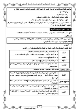 6
١ً‫ل‬‫ل‬‫ضًطللل‬‫ض‬ ‫ل‬‫ل‬‫ايفللل‬٢‫ل‬‫ل‬‫فللل‬‫زٜذ‬ ‫ل‬‫ل‬‫للل‬ ‫اي‬‫ل‬‫ل‬‫يًصللل‬٣ْٛ ‫ل‬‫ل‬‫ايجللل‬ ٢ْ ‫ل‬‫ل‬‫ايجللل‬
‫عب‬ /‫أ‬‫ل‬‫ايف‬ ‫د‬‫لل‬‫ايع‬ ‫ح‬‫لللل‬٣‫صاش‬
: ‫اعتٌة‬ ‫لألسباب‬ ‫المٌالدي‬ ‫السادس‬ ‫القرن‬ ‫نهاٌة‬ ً‫ف‬ ‫الحجاز‬ ‫بالد‬ ً‫ف‬ ‫تجارٌة‬ ‫شهرة‬ ‫لمكة‬ ‫مصبح‬-
-‫المتمٌز‬ ‫موقعها‬.
-‫الحرام‬ ‫البٌت‬ ‫وجود‬.
-‫والصٌؾ‬ ‫الشتاء‬ ً‫رحلت‬ ‫مثل‬ ‫التجارٌة‬ ‫الرحالت‬ ‫تنظٌم‬.
-‫ومجنة‬ ‫المجاز‬ ‫ي‬ ً‫سوق‬ ‫مثل‬ ‫مسواقها‬ ‫شهرة‬‫مكة‬ ‫من‬ ‫بالقرب‬.
–‫والزدرهم‬ " ‫الزروم‬ ‫بزالد‬ ً‫فز‬ ‫تصزنع‬ " ‫هبٌزة‬ ‫ال‬ ‫الزدنانٌر‬ ً‫وهز‬ ‫العملزة‬ ‫التجارٌزة‬ ‫معامالتهم‬ ً‫ف‬ ‫العرب‬ ‫استخدم‬
. " ‫فارس‬ ‫بالد‬ ً‫ف‬ ‫تصنع‬ " ‫الفضٌة‬
: ‫زابع‬-١ٝ‫ف‬ ‫ٚايجك‬ ١ًُٝ‫ايع‬ ٠ ٝ‫اذت‬:-
‫وا‬ ‫واألدب‬ ‫العلوم‬ : ‫المجاالت‬ ‫من‬ ‫العدٌد‬ ً‫ف‬ ‫وفكري‬ ً‫علم‬ ‫بموروث‬ ‫العرب‬ ‫تمتع‬. ‫والعمارة‬ ‫لفنون‬
1–: ‫األدب‬-
‫الشعراء‬ ‫للتنافس‬ ‫مٌدانا‬ ‫كانت‬ ‫بل‬ ‫فقط‬ ‫للتجارة‬ ‫مجاال‬ ‫مسواقهم‬ ‫تكن‬ ‫ولم‬ ‫والخطابة‬ ‫بالشعر‬ ‫العرب‬ ‫اشتهر‬
" ً‫بٌان‬ ‫ال‬ ‫النابؽة‬ " ‫العرب‬ ‫شعراء‬ ‫ومن‬ ‫والخطباء‬
2–: ًّٛ‫ايع‬-
‫ٚايف‬ ّٚ‫ايس‬ ٢‫زت‬ ‫حبط‬ ٠‫أثس‬ َ ٍ ُ‫ايػ‬ ٢‫ف‬ ١‫ص‬ ‫خ‬ ‫ايعسب‬ ‫بالد‬ ٢‫ف‬ ًّٛ‫ايع‬ ‫بعض‬ ‫اشدٖست‬. ‫سع‬
‫ايطب‬
‫الطبٌعٌة‬ ‫باألعشاب‬ ‫األمراض‬ ‫من‬ ‫التداوي‬ ‫عرفوا‬
. ‫العرب‬ ‫بطبٌب‬ ‫لقب‬ ‫ي‬ ‫ال‬ " ً‫الثقف‬ ‫كلدة‬ ‫بن‬ ‫الحارث‬ " ‫األطباء‬ ‫مشهر‬ ‫من‬
‫ايفًو‬‫والكواكب‬ ‫النجوم‬ ‫مواقع‬ ‫عرفوا‬
٤‫األْٛا‬‫المطر‬ ‫ونزول‬ ‫الرٌا‬ ‫هبوب‬ ‫موقات‬ ‫عرفوا‬
١‫اهلٓدض‬‫الجبز‬ ً‫فز‬ ‫الطرق‬ ‫وشق‬ ‫السدود‬ ‫بناء‬ ‫الهندسة‬ ‫استخدموا‬‫والمزدن‬ ‫القزري‬ ‫لزربط‬ ‫ال‬
. ‫ببعض‬ ‫بعضها‬
3-: ٠‫ز‬ ُ‫ٚايع‬ ٕٛٓ‫ايف‬-: ‫ومنها‬ ‫العرب‬ ‫عند‬ ‫والعمارة‬ ‫الفنون‬ ‫تنوعت‬
‫ايٓشت‬
‫مدٌنززة‬ " ‫مشززهرها‬ ‫وكززان‬ ‫المجززاورة‬ ‫بالحضززارات‬ ‫النحززت‬ ‫زن‬‫ز‬‫ف‬ ً‫فزز‬ ‫العززرب‬ ‫تززأثر‬
‫البٌزوت‬ ‫ٌنحتزون‬ ‫كزانوا‬ ‫حٌزث‬ ‫صزالح‬ ‫قزوم‬ ‫ثمزود‬ ‫دٌار‬ ً‫وه‬ " ‫األنباط‬ ‫بدولة‬ "‫الحجر‬
‫الجبال‬ ً‫ف‬.
‫ايكالع‬ٕٛ‫ٚاذتص‬‫دولزة‬ ً‫فز‬ " ‫القسزطل‬ " ‫قلعزة‬ ‫القزالع‬ ‫مهزم‬ ‫ومن‬ ‫لحماٌتها‬ ‫المدن‬ ‫حول‬ ً‫تبن‬ ‫كانت‬
. ‫الؽساسنة‬
٠‫ٚاألدٜس‬ ‫بد‬ ‫املع‬‫زة‬‫ز‬‫وكنٌس‬ ‫زرة‬‫ز‬ٌ‫الح‬ ً‫ز‬‫ز‬‫ف‬ ‫زان‬‫ز‬‫النعم‬ ‫زت‬‫ز‬‫بن‬ ‫زد‬‫ز‬‫هن‬ ‫زر‬‫ز‬ٌ‫ود‬ ‫زٌمن‬‫ز‬‫ال‬ ً‫ز‬‫ز‬‫ف‬ ‫زمس‬‫ز‬‫الش‬ ‫زد‬‫ز‬‫معب‬ ‫زل‬‫ز‬‫مث‬
‫الؽساسنة‬ ً‫ف‬ ‫الرصافة‬
‫ايكصٛز‬‫الخور‬ "‫و‬ ‫زنعاء‬‫ز‬‫بص‬ "‫زدان‬‫ز‬‫ؼم‬ " ‫زر‬‫ز‬‫قص‬ ‫زل‬‫ز‬‫مث‬ ‫زراء‬‫ز‬‫واألم‬ ‫زوك‬‫ز‬‫للمل‬ ً‫ز‬‫ز‬‫تبن‬ ‫زت‬‫ز‬‫كان‬" ‫زق‬‫ز‬‫ن‬
. ‫بالؽساسنة‬ " ً‫المشت‬ "‫و‬ ‫بالحٌرة‬
 