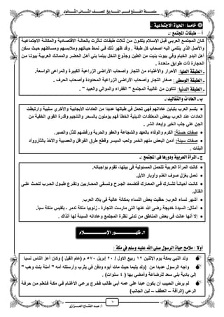 7
١ً‫ل‬‫ل‬‫ضًطللل‬‫ض‬ ‫ل‬‫ل‬‫ايفللل‬٢‫ل‬‫ل‬‫فللل‬‫زٜذ‬ ‫ل‬‫ل‬‫للل‬ ‫اي‬‫ل‬‫ل‬‫يًصللل‬٣ْٛ ‫ل‬‫ل‬‫ايجللل‬ ٢ْ ‫ل‬‫ل‬‫ايجللل‬
‫عب‬ /‫أ‬‫ل‬‫ايف‬ ‫د‬‫لل‬‫ايع‬ ‫ح‬‫لللل‬٣‫صاش‬
١ٝ‫ع‬ ُ ‫االد‬ ٠ ٝ‫اذت‬ : ‫َط‬ ‫خ‬:-
‫أ‬–: ‫ُع‬ ‫اجمل‬ ‫ت‬ ‫طبك‬-
‫زة‬‫ز‬ٌ‫االجتماع‬ ‫زة‬‫ز‬‫والمكان‬ ‫زادٌة‬‫ز‬‫االقتص‬ ‫زة‬‫ز‬‫بالحال‬ ‫زأثرت‬‫ز‬‫ت‬ ‫زات‬‫ز‬‫طبق‬ ‫زالث‬‫ز‬‫ث‬ ‫زن‬‫ز‬‫م‬ ‫زون‬‫ز‬‫ٌتك‬ ‫زالم‬‫ز‬‫ايس‬ ‫زل‬‫ز‬‫قب‬ ً‫ز‬‫ز‬‫العرب‬ ‫زع‬‫ز‬‫المجتم‬ ‫زان‬‫ز‬‫ك‬
‫ومال‬ ‫حٌزاتهم‬ ‫نمزط‬ ً‫فز‬ ‫لك‬ ‫ظهر‬ ‫وقد‬ . ‫طبقة‬ ‫كل‬ ‫اصحاب‬ ‫الٌه‬ ً‫ٌنتم‬ ‫ي‬ ‫ال‬ ‫واألصل‬‫سزكن‬ ‫حٌزث‬ ‫ومسزاكنهم‬ ‫بسزهم‬
‫مزن‬ ‫بٌوتزا‬ ‫العربٌزة‬ ‫والممالزك‬ ‫الحضزر‬ ‫مهزل‬ ً‫بن‬ ‫بٌنما‬ ‫النخل‬ ‫وع‬ ‫وج‬ ‫الطٌن‬ ‫من‬ ‫بنٌت‬ ‫بٌوت‬ ً‫وف‬ ‫الخٌام‬ ‫البدو‬ ‫مهل‬
. ‫متعددة‬ ‫طوابق‬ ‫ات‬ ‫الحجارة‬
-: ًٝ‫ايع‬ ١‫ايطبك‬‫والمراعى‬ ‫الكبٌرة‬ ‫الزراعٌة‬ ‫األراضى‬ ‫ومصحاب‬ ‫التجار‬ ‫من‬ ‫واألؼنٌاء‬ ‫األحرار‬.‫الواسعة‬
-‫ايٛض‬ ١‫ايطبك‬٢‫ط‬:. ‫الحرؾ‬ ‫ومصحاب‬ ‫المحدودة‬ ‫الزراعٌة‬ ‫األراضى‬ ‫ومصحاب‬ ‫التجار‬ ‫صؽار‬
-: ْٝ‫ايد‬ ١‫ايطبك‬" ‫والعبٌد‬ ً‫والموال‬ ‫الفقراء‬ " ‫المجتمع‬ ‫ؼالبٌة‬ ‫من‬ ‫تتكون‬.
‫ب‬-:‫يٝد‬ ‫ك‬ ‫ٚاي‬ ‫دات‬ ‫ايع‬-
‫وارتبطت‬ ‫سلبٌة‬ ‫واألخري‬ ‫األٌجابٌة‬ ‫العادات‬ ‫من‬ ‫عدٌدا‬ ‫طٌاتها‬ ً‫ف‬ ‫تحمل‬ ً‫فه‬ ‫عاداتهم‬ ‫بتباٌن‬ ‫العرب‬ ‫ٌتسم‬
‫من‬ ‫الخفٌة‬ ‫القوي‬ ‫وقدرة‬ ‫والتنجٌم‬ ‫بالسحر‬ ‫منون‬ ٌ ‫فهم‬ ‫الخطأ‬ ‫الدٌنٌة‬ ‫المعتقدات‬ ‫ببعض‬ ‫العرب‬ ‫عند‬ ‫العادات‬
. ‫الشر‬ ‫وإبعاد‬ ‫الخٌر‬ ‫جلب‬ ً‫عل‬ ‫الجن‬
:‫حسنة‬ ‫صفات‬.‫والصبر‬ ‫ل‬ ‫لل‬ ‫ورفضهم‬ ‫والحرٌة‬ ‫والعفو‬ ‫والشجاعة‬ ‫بالعهد‬ ‫والوفاء‬ ‫الكرم‬
:‫سٌئة‬ ‫صفات‬‫ط‬ ‫وقطع‬ ‫المٌسر‬ ‫ولعب‬ ‫الخمر‬ ‫منهم‬ ‫البعض‬ ‫مدمن‬‫بالثأروومد‬ ‫واألخ‬ ‫والعصبٌة‬ ‫القوافل‬ ‫رق‬
. ‫البنات‬
‫ز‬-: ‫ُع‬ ‫اجمل‬ ٢‫ف‬ ٖ‫ٚدٚز‬ ١ٝ‫ايعسب‬ ٠‫املسأ‬-
.‫بواجباته‬ ‫تقوم‬ ،‫بٌتها‬ ‫فى‬ ‫المسئولٌة‬ ‫تتحمل‬ ‫العربٌة‬ ‫المرمة‬ ‫كانت‬
.‫األبل‬ ‫وموبار‬ ‫الؽنم‬ ‫صوؾ‬ ‫بؽزل‬ ‫تعمل‬
‫زر‬‫ز‬‫الح‬ ‫زول‬‫ز‬‫طب‬ ‫زرع‬‫ز‬‫وتق‬ ‫زاربٌن‬‫ز‬‫المح‬ ‫زقى‬‫ز‬‫وتس‬ ‫زر‬‫ز‬‫الج‬ ‫زمد‬‫ز‬‫فتض‬ ‫زارك‬‫ز‬‫المع‬ ‫زى‬‫ز‬‫ف‬ ‫زارك‬‫ز‬‫تش‬ ‫زا‬‫ز‬‫محٌان‬ ‫زت‬‫ز‬‫كان‬‫زى‬‫ز‬‫عل‬ ‫زث‬‫ز‬‫للح‬ ‫ب‬
.‫القتال‬
.‫العرب‬ ‫بالد‬ ‫فى‬ ‫عالٌة‬ ‫بمكانة‬ ‫النساء‬ ‫بعض‬ ‫حظٌت‬ :‫العرب‬ ‫نساء‬ ‫مشهر‬
.‫سبأ‬ ‫ملكة‬ ‫بلقٌس‬ ‫ـ‬ ‫تدمر‬ ‫ملكة‬ ‫زنوبٌا‬ ‫ـ‬ ‫التجارة‬ ‫مارست‬ ‫التى‬ ‫عنها‬ ‫هللا‬ ‫رضى‬ ‫خدٌجة‬ ‫السٌدة‬ :‫ممثال‬
. ‫اك‬ ‫آن‬ ‫لها‬ ‫السٌئة‬ ‫وعاداته‬ ‫المجتمع‬ ‫نظرة‬ ‫تدنى‬ ‫من‬ ‫المناطق‬ ‫بعض‬ ‫فى‬ ‫عانت‬ ‫منها‬ ‫إال‬
‫أ‬١‫َه‬ ‫يف‬ ًِ‫ٚض‬ ً٘ٝ‫ع‬ ‫اهلل‬ ًٞ‫ص‬ ٍٛ‫ايسض‬ ٠ ٝ‫س‬ ‫َالَض‬ : ‫ٚال‬:
‫ايثنٌن‬ ‫ٌوم‬ ‫بمكة‬ ً‫النب‬ ‫ولد‬12/ ‫االول‬ ‫ربٌع‬21‫إبرٌل‬571‫نسبا‬ ‫الناس‬ ‫معز‬ ‫وكان‬ ) ‫الفٌل‬ ‫(عام‬ ‫م‬
" ‫وهب‬ ‫بنت‬ ‫آمنة‬ " ‫ممه‬ ‫ومرسلته‬ ‫ٌثرب‬ ً‫ف‬ ‫ودفن‬ ‫مبوه‬ ‫مات‬ ‫حٌث‬ ‫ٌتٌما‬ ‫(ولد‬ ‫من‬ ‫عدٌدا‬ ‫الرسول‬ ‫واجه‬
‫للرضا‬ ‫سعد‬ ً‫بن‬ ‫بادٌة‬ ً‫إل‬( ‫بها‬ ً‫وممض‬ ‫عة‬4. )‫سنوات‬
‫حرفزة‬ ‫مزن‬ ‫فزتعلم‬ ‫مكزة‬ ً‫فز‬ ‫األؼنزام‬ ً‫ٌرعز‬ ‫فخزرج‬ ‫طالزب‬ ً‫مبز‬ ‫عمه‬ ً‫عل‬ ‫عبئا‬ ‫ٌكون‬ ‫من‬ ‫الحبٌب‬ ‫ٌرض‬ ‫لم‬
‫(الرمفة‬ ً‫الرع‬–‫العطؾ‬–)‫الجانب‬ ‫لٌن‬
2-ّ‫اإلضلللللللللللللال‬ ‫ظٗلللللللللللللٛز‬
 