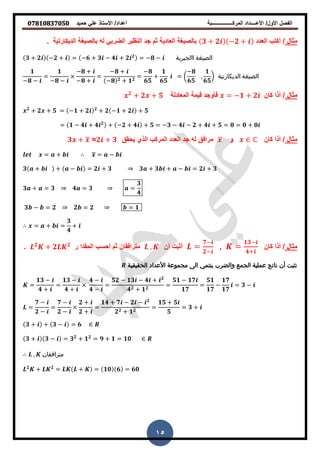 ‫حمٌد‬ ً‫عل‬ ‫األستاذ‬ /‫أعداد‬ ‫المركــــــــــــــــبة‬ ‫األعــــداد‬ /‫األول‬ ‫الفصل‬𝟎𝟕𝟖𝟏𝟎𝟖𝟑𝟕𝟎𝟓𝟎
15
‫مثال‬/‫أكتب‬‫العدد‬𝟑 + 𝟐 −𝟐 +‫الدٌكارتٌة‬ ‫بالصٌغة‬ ‫له‬ ً‫الضرب‬ ‫النظٌر‬ ‫جد‬ ‫ثم‬ ‫العادٌة‬ ‫بالصٌغة‬.
𝟑 + 𝟐 −𝟐 + = −𝟔 + 𝟑 − 𝟒 + 𝟐 𝟐
= −𝟖 − ‫االجبرية‬ ‫الصيغة‬
𝟏
−𝟖 −
=
𝟏
−𝟖 −
−𝟖 +
−𝟖 +
=
−𝟖 +
−𝟖 𝟐 + 𝟏 𝟐
=
−𝟖
𝟔𝟓
+
𝟏
𝟔𝟓
= (
−𝟖
𝟔𝟓
,
𝟏
𝟔𝟓
) ‫الديكارتية‬ ‫الصيغة‬
‫مثال‬/‫كان‬ ‫أذا‬= −𝟏 + 𝟐‫المعادلة‬ ‫لٌمة‬ ‫فأوجد‬𝟐
+ 𝟐 + 𝟓
𝟐
+ 𝟐 + 𝟓 = −𝟏 + 𝟐 𝟐
+ 𝟐 −𝟏 + 𝟐 + 𝟓
= 𝟏 − 𝟒 + 𝟒 𝟐
+ −𝟐 + 𝟒 + 𝟓 = −𝟑 − 𝟒 − 𝟐 + 𝟒 + 𝟓 = 𝟎 = 𝟎 + 𝟎
‫مثال‬/‫كان‬ ‫أذا‬ℂ‫و‬̅‫ٌحمك‬ ‫الذي‬ ‫المركب‬ ‫العدد‬ ‫جد‬ ‫له‬ ‫مرافك‬𝟐 + 𝟑=𝟑 + ̅
= + ̅ = −
𝟑 + + − = 𝟐 + 𝟑 𝟑 + 𝟑 + − = 𝟐 + 𝟑
𝟑 + = 𝟑 𝟒 = 𝟑 =
𝟑
𝟒
𝟑 − = 𝟐 𝟐 = 𝟐 = 𝟏
= + =
𝟑
𝟒
+
‫مثال‬/‫كان‬ ‫أذا‬=
𝟏𝟑−
𝟒+
,=
𝟕−
𝟐−
‫أن‬ ‫أثبت‬,‫مترافمان‬‫ثم‬‫ر‬ ‫الممدا‬ ‫أحسب‬𝟐
+ 𝟐 𝟐
.
‫الحقيقية‬ ‫األعداد‬ ‫مجموعة‬ ‫الى‬ ‫ينتمي‬ ‫والضرب‬ ‫الجمع‬ ‫عملية‬ ‫ناتج‬ ‫أن‬ ‫نثبت‬
=
𝟏𝟑 −
𝟒 +
=
𝟏𝟑 −
𝟒 +
𝟒 −
𝟒 −
=
𝟓𝟐 − 𝟏𝟑 − 𝟒 + 𝟐
𝟒 𝟐 + 𝟏 𝟐
=
𝟓𝟏 − 𝟏𝟕
𝟏𝟕
=
𝟓𝟏
𝟏𝟕
−
𝟏𝟕
𝟏𝟕
= 𝟑 −
=
𝟕 −
𝟐 −
=
𝟕 −
𝟐 −
𝟐 +
𝟐 +
=
𝟏𝟒 + 𝟕 − 𝟐 − 𝟐
𝟐 𝟐 + 𝟏 𝟐
=
𝟏𝟓 + 𝟓
𝟓
= 𝟑 +
𝟑 + + 𝟑 − = 𝟔
𝟑 + 𝟑 − = 𝟑 𝟐
+ 𝟏 𝟐
= 𝟗 + 𝟏 = 𝟏𝟎
, ‫مترافقان‬
𝟐
+ 𝟐
= + = 𝟏𝟎 𝟔 = 𝟔𝟎
 