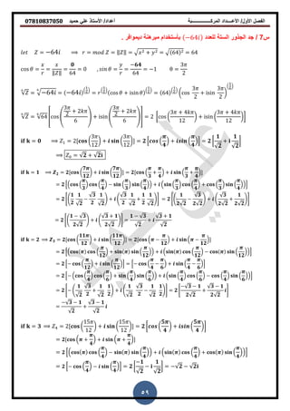 ‫حمٌد‬ ً‫عل‬ ‫األستاذ‬ /‫أعداد‬ ‫المركــــــــــــــــبة‬ ‫األعــــداد‬ /‫األول‬ ‫الفصل‬𝟎𝟕𝟖𝟏𝟎𝟖𝟑𝟕𝟎𝟓𝟎
59
‫س‬7/‫للعدد‬ ‫الستة‬ ‫الجذور‬ ‫جد‬−64‫دٌموافر‬ ‫نة‬ ‫مبر‬ ‫بأستخدام‬.
= −64 = = ‖ ‖ = + = 64 = 64
𝜃 = =
‖ ‖
=
𝟎
64
= , 𝜃 = =
−𝟔𝟒
64
= − =
3
2
= −64 = −64 ( )
=
( )
𝜃 + i i 𝜃
( )
= 64
( )
(
3
2
+ i i
3
2
)
( )
= 64 6 4
3
2
+ 2
6
5 + i i 4
3
2
+ 2
6
57 = 2 [ (
3 + 4
2
) + i i (
3 + 4
2
)]
= 𝟎 = 2[ (
3
2
) + (
3
2
)] = 𝟐 * (
𝟒
) + (
𝟒
)+ = 𝟐 [
𝟏
𝟐
+
𝟏
𝟐
]
= 𝟐 + 𝟐
= 𝟏 𝟐 = 𝟐[ (
𝟕
𝟏𝟐
) + (
𝟕
𝟏𝟐
)] = 𝟐[ (
𝟑
+
𝟒
) + (
𝟑
+
𝟒
)]
= 𝟐 *( (
𝟑
) (
𝟒
) − (
𝟑
) (
𝟒
)) + ( (
𝟑
) (
𝟒
) + (
𝟑
) (
𝟒
))+
= 𝟐 0.
𝟏
𝟐
𝟏
𝟐
−
𝟑
𝟐
𝟏
𝟐
/ + .
𝟑
𝟐
𝟏
𝟐
+
𝟏
𝟐
𝟏
𝟐
/1 = 𝟐 0.
𝟏
𝟐 𝟐
−
𝟑
𝟐 𝟐
/ + .
𝟑
𝟐 𝟐
+
𝟏
𝟐 𝟐
/1
= 𝟐 0.
𝟏 − 𝟑
𝟐 𝟐
/ + .
𝟑 + 𝟏
𝟐 𝟐
/1 =
𝟏 − 𝟑
𝟐
+
𝟑 + 𝟏
𝟐
= 𝟐 𝟑 = 𝟐[ (
𝟏𝟏
𝟏𝟐
) + (
𝟏𝟏
𝟏𝟐
)] = 𝟐[ ( −
𝟏𝟐
) + ( −
𝟏𝟐
)]
= 𝟐 *( (
𝟏𝟐
) + (
𝟏𝟐
)) + ( (
𝟏𝟐
) − (
𝟏𝟐
))+
= 𝟐 *− (
𝟏𝟐
) + (
𝟏𝟐
)+ = *− (
𝟒
−
𝟔
) + (
𝟒
−
𝟔
)+
= 𝟐 *− ( (
𝟒
) (
𝟔
) + (
𝟒
) (
𝟔
)) + ( (
𝟒
) (
𝟔
) − (
𝟒
) (
𝟔
))+
= 𝟐 0− .
𝟏
𝟐
𝟑
𝟐
+
𝟏
𝟐
𝟏
𝟐
/ + .
𝟏
𝟐
𝟑
𝟐
−
𝟏
𝟐
𝟏
𝟐
/1 = 𝟐 0
− 𝟑 − 𝟏
𝟐 𝟐
+
𝟑 − 𝟏
𝟐 𝟐
1
=
− 𝟑 − 𝟏
𝟐
+
𝟑 − 𝟏
𝟐
= 𝟑 = 2[ (
5
2
) + (
5
2
)] = 𝟐 [ (
𝟓
𝟒
) + (
𝟓
𝟒
)]
= 𝟐[ ( +
𝟒
) + ( +
𝟒
)]
= 𝟐 *( (
𝟒
) − (
𝟒
)) + ( (
𝟒
) + (
𝟒
))+
= 𝟐 *− (
𝟒
) − (
𝟒
)+ = 𝟐 [
−𝟏
𝟐
−
𝟏
𝟐
] = − 𝟐 − 𝟐
 