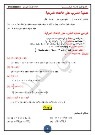 ‫حمٌد‬ ً‫عل‬ ‫األستاذ‬ /‫أعداد‬ ‫المركــــــــــــــــبة‬ ‫األعــــداد‬ /‫األول‬ ‫الفصل‬𝟎𝟕𝟖𝟏𝟎𝟖𝟑𝟕𝟎𝟓𝟎
6
‫المركبة‬ ‫األعداد‬ ‫على‬ ‫الضرب‬ ‫عملٌة‬
‫كان‬ ‫أذا‬= +،= +,k‫فأن‬
𝟏 . = + + = + + + 𝟐
= − + +
𝟐 . = + = +
‫الضرب‬ ‫عملٌة‬ ‫خواص‬‫المركبة‬ ‫األعداد‬ ‫على‬
(1)‫الضرب‬ ‫عملٌة‬‫مغلمة‬‫مركب‬ ‫عدد‬ ‫دائما‬ ‫الناته‬ ‫أن‬ ‫أي‬
(2)‫الضرب‬ ‫عملٌة‬‫أبدالٌة‬‫أن‬ ‫أي‬𝟏 . 𝟐 = 𝟐 . 𝟏
(3)‫الضرب‬ ‫عملٌة‬‫تجمٌعٌة‬‫أن‬ ‫أي‬𝟏 . 𝟐 . 𝟑 = 𝟏 . 𝟐 . 𝟑
(4)ً‫الضرب‬ ‫المحاٌد‬( ‫و‬1‫وٌكتب‬ )𝟏 = 𝟏 + 𝟎
(5)ً‫الضرب‬ ‫النظٌر‬‫للعدد‬(c)‫و‬−𝟏
‫و‬‫أن‬ ‫ٌمكن‬‫ٌكتب‬‫بالصٌغة‬
𝟏
‫مثال‬(7)/ً‫ٌأت‬ ‫مما‬ ‫كال‬ ‫ناته‬ ‫جد‬:
𝟐 − 𝟑 𝟑 − 𝟓
𝟐 − 𝟑 𝟑 − 𝟓 = 𝟔 − 𝟏𝟎 − 𝟗 + 𝟏𝟓 𝟐
= 𝟔 − 𝟏𝟓 + −𝟏𝟎 − 𝟗 = −𝟗 − 𝟏𝟗
𝟑 + 𝟒 𝟐
𝟑 + 𝟒 𝟐
= 𝟗 + 𝟐𝟒 + 𝟏𝟔 𝟐
= 𝟗 − 𝟏𝟔 + 𝟐𝟒 = −𝟕 + 𝟐𝟒
𝟏 +
𝟏 + = + 𝟐
= − 𝟏 = −𝟏 +
−𝟓
𝟐
𝟒 + 𝟑
−𝟓
𝟐
𝟒 + 𝟑 =
−𝟓
𝟐
𝟒 −
𝟓
𝟐
𝟑 = −𝟏𝟎 −
𝟏𝟓
𝟐
i
𝟏 + 𝟐
+ 𝟏 − 𝟐
𝟏 + 𝟐
+ 𝟏 − 𝟐
= 𝟏 + 𝟐 + 𝟐
+ 𝟏 − 𝟐 + 𝟐
= 𝟐 − 𝟐 = 𝟎
: ً‫ٌل‬ ‫مما‬ ‫كل‬ ‫ناته‬ ‫جد‬
𝟐 𝟏 + − 𝟑
𝟏 + 𝟐𝟏 𝟐 + −𝟑 𝟏 + 𝟐 −𝟑
𝟒 𝟐 + −𝟐 𝟐
𝟑 𝟑 + −𝟖 𝟐 + 𝟐 −𝟐
 