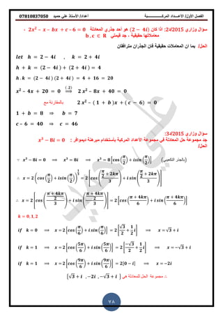 ‫حمٌد‬ ً‫عل‬ ‫األستاذ‬ /‫أعداد‬ ‫المركــــــــــــــــبة‬ ‫األعــــداد‬ /‫األول‬ ‫الفصل‬𝟎𝟕𝟖𝟏𝟎𝟖𝟑𝟕𝟎𝟓𝟎
78
‫وزاري‬ ‫سؤال‬2015‫/د‬2:‫كان‬ ‫اذا‬𝟐 − 𝟒‫المعادلة‬ ‫جذري‬ ‫أحد‬ ‫و‬𝟐 𝟐
– – + – 𝟔 = 𝟎,
ً‫لٌمت‬ ‫جد‬ , ‫حمٌمٌة‬ ‫معامالتها‬,
/‫الحل‬‫مترافمان‬ ‫الجذران‬ ‫فان‬ ‫حمٌمٌة‬ ‫المعامالت‬ ‫ان‬ ‫بما‬
= 𝟐 − 𝟒 , = 𝟐 + 𝟒
+ = 𝟐 − 𝟒 + 𝟐 + 𝟒 = 𝟒
. = 𝟐 − 𝟒 𝟐 + 𝟒 = 𝟒 + 𝟏𝟔 = 𝟐𝟎
𝟐
– 𝟒 + 𝟐𝟎 = 𝟎
.𝟐
⇒ 𝟐 𝟐
– 𝟖 + 𝟒𝟎 = 𝟎
‫مع‬ ‫بالمقارنة‬ 𝟐 𝟐
– 𝟏 + + − 𝟔 = 𝟎
𝟏 + = 𝟖 = 𝟕
– 𝟔 = 𝟒𝟎 = 𝟒𝟔
‫وزاري‬ ‫سؤال‬2015‫/د‬3:
: ‫دٌموافر‬ ‫نة‬ ‫مبر‬ ‫بأستخدام‬ ‫المركبة‬ ‫األعداد‬ ‫مجموعة‬ ً‫ف‬ ‫المعادلة‬ ‫حل‬ ‫مجموعة‬ ‫جد‬𝟑
− 𝟖 = 𝟎
/‫الحل‬
𝟑
− 𝟖 = 𝟎 𝟑
= 𝟖 𝟑
= 𝟖 * (
𝟐
) + (
𝟐
)+ ‫التكعيبي‬ ‫بالجذر‬
= 𝟐 . (
𝟐
) + (
𝟐
)/
𝟏
𝟑
= 𝟐 6 4 𝟐
+ 𝟐
𝟑
5 + 4 𝟐
+ 𝟐
𝟑
57
= 𝟐 6 4
+ 𝟒
𝟐
𝟑
5 + 4
+ 𝟒
𝟐
𝟑
57 = 𝟐 [ (
+ 𝟒
𝟔
) + (
+ 𝟒
𝟔
)]
= 𝟎, 𝟏, 𝟐
= 𝟎 = 𝟐 * (
𝟔
) + (
𝟔
)+ = 𝟐 0
𝟑
𝟐
+
𝟏
𝟐
1 = 𝟑 +
= 𝟏 = 𝟐 [ (
𝟓
𝟔
) + (
𝟓
𝟔
)] = 𝟐 0
− 𝟑
𝟐
+
𝟏
𝟐
1 = − 𝟑 +
= 𝟏 = 𝟐 [ (
𝟗
𝟔
) + (
𝟗
𝟔
)] = 𝟐[𝟎 − ] = −𝟐
{ 𝟑 + , −𝟐 , − 𝟑 + } ‫هي‬ ‫للمعادلة‬ ‫الحل‬ ‫مجموعة‬
 