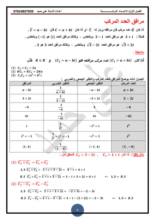 ‫حمٌد‬ ً‫عل‬ ‫األستاذ‬ /‫أعداد‬ ‫المركــــــــــــــــبة‬ ‫األعــــداد‬ /‫األول‬ ‫الفصل‬𝟎𝟕𝟖𝟏𝟎𝟖𝟑𝟕𝟎𝟓𝟎
7
‫المركب‬ ‫العدد‬ ‫مرافك‬
‫كان‬ ‫أذا‬C‫له‬ ‫ٌرمز‬ ‫مرافمه‬ ‫فأن‬ ‫مركب‬ ‫عدد‬̅‫كان‬ ‫أذا‬ ‫أي‬= +‫فأن‬̅ = −.
: ‫ا‬‫ال‬‫فمث‬𝟑 +‫العدد‬ ‫مرافك‬ ‫و‬𝟑 −‫العدد‬ ‫مرافك‬ ‫وكذلن‬ , ‫وبالعكس‬‫و‬−. ‫وبالعكس‬
𝟑 + 𝟐‫العدد‬ ‫مرافك‬ ‫و‬𝟑 − 𝟐‫العدد‬ ‫مرافك‬ ‫وكذلن‬ , ‫وبالعكس‬𝟑‫و‬𝟑.
‫مالحظة‬
‫كان‬ ‫أذا‬𝟏 = +‫هو‬ ‫مرافقه‬ ‫مركب‬ ‫عدد‬𝟐 = −‫و‬‫فأن‬
𝟏 𝟏 + 𝟐 = 𝟐
𝟐 𝟏 + 𝟐 = 𝟐
𝟑 𝟏 𝟐 = 𝟐
+ 𝟐
ً‫والضرب‬ ً‫الجمع‬ ‫والنظٌر‬ ‫المركب‬ ‫للعدد‬ ‫المرافك‬ ‫ٌوضح‬ ‫أدناه‬ ‫الجدول‬:
‫المركب‬ ‫العدد‬ً‫الجمع‬ ‫النظٌر‬ً‫الضرب‬ ‫النظٌر‬‫المرافك‬
+− −
𝟏
+
−
𝟑 − 𝟐−𝟑 + 𝟐
𝟏
𝟑 − 𝟐
𝟑 + 𝟐
−𝟒𝟒
𝟏
−𝟒
−𝟒
−𝟔𝟔
𝟏
−𝟔
𝟔
𝟑− 𝟑
=
𝟏
𝟑
𝟐− 𝟐
= 𝟏
𝟏
𝟐
= 𝟐
= −𝟏𝟐
= −𝟏
𝟏 , −𝟒−𝟏 , 𝟒
𝟏
𝟏 , −𝟒
𝟏 , 𝟒
‫مثال‬(8)/‫كان‬ ‫أذا‬𝟐 = 𝟑 − 𝟐 , 𝟏 = 𝟏 +‫فتحمك‬: ‫من‬
𝟏 𝟏 + 𝟐
̅̅̅̅̅̅̅̅̅̅ = 𝟏
̅̅̅ + 𝟐
̅̅̅
. 𝟏 + 𝟐
̅̅̅̅̅̅̅̅̅̅ = 𝟏 + + 𝟑 − 𝟐̅̅̅̅̅̅̅̅̅̅̅̅̅̅̅̅̅̅̅ = 𝟒 −̅̅̅̅̅̅̅ = 𝟒 +
. 𝟏
̅̅̅ + 𝟐
̅̅̅ = 𝟏 +̅̅̅̅̅̅̅ + 𝟑 − 𝟐̅̅̅̅̅̅̅̅ = 𝟏 − + 𝟑 + 𝟐 = 𝟒 + . = .
𝟐 𝟏 − 𝟐
̅̅̅̅̅̅̅̅̅̅ = 𝟏
̅̅̅ − 𝟐
̅̅̅
. 𝟏 − 𝟐
̅̅̅̅̅̅̅̅̅̅ = 𝟏 + − 𝟑 + 𝟐̅̅̅̅̅̅̅̅̅̅̅̅̅̅̅̅̅̅̅ = −𝟐 + 𝟑̅̅̅̅̅̅̅̅̅̅̅ = −𝟐 − 𝟑
. 𝟏
̅̅̅ − 𝟐
̅̅̅ = 𝟏 +̅̅̅̅̅̅̅ − 𝟑 − 𝟐̅̅̅̅̅̅̅̅ = 𝟏 − − 𝟑 + 𝟐 = −𝟐 − 𝟑 . = .
 