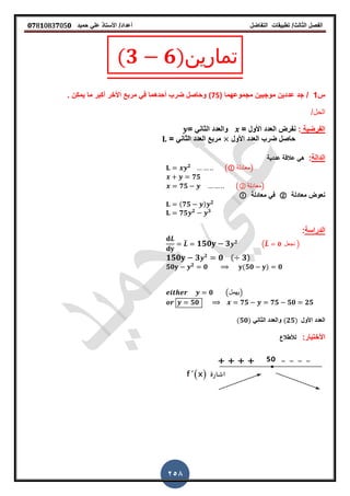 ‫الفصل‬‫الثا‬‫لث‬/‫تطبٌمات‬‫التفاضل‬‫أعداد‬/‫األستاذ‬ً‫عل‬‫حمٌد‬𝟎𝟕8𝟏083𝟕05𝟎
258
(𝟑 𝟔)‫تمارين‬
‫س‬1/‫مجموعهما‬ ‫موجبٌن‬ ‫عددٌن‬ ‫جد‬(75)‫ٌمكن‬ ‫ما‬ ‫أكبر‬ ‫األخر‬ ‫مربع‬ ً‫ف‬ ‫أحدهما‬ ‫ضرب‬ ‫وحاصل‬‫ز‬
/‫الحل‬
‫الفرضٌة‬:= ‫األول‬ ‫العدد‬ ‫نفرض‬= ً‫الثان‬ ‫والعدد‬
‫األول‬ ‫العدد‬ ‫ضرب‬ ‫حاصل‬= ً‫الثان‬ ‫العدد‬ ‫مربع‬
‫الدالة‬:‫عددٌة‬ ‫عاللة‬ ً‫ه‬
𝟐
( ‫)معادلة‬
𝟕𝟓
𝟕𝟓 (② ‫)معادلة‬
‫معادلة‬ ‫نعوض‬②‫معادلة‬ ً‫ف‬
(𝟕𝟓 ) 𝟐
𝟕𝟓 𝟐 𝟑
‫الدراسة‬:
̅ 𝟏𝟓𝟎 𝟑 𝟐
(̅ 𝟎 ‫نجعل‬ )
𝟏𝟓𝟎 𝟑 𝟐
𝟎 ( 𝟑)
𝟓𝟎 𝟐
𝟎 (𝟓𝟎 ) 𝟎
𝟎 (‫)ٌهمل‬
𝟓𝟎 𝟕𝟓 𝟕𝟓 𝟓𝟎 𝟐𝟓
‫األول‬ ‫العدد‬(𝟐𝟓)ً‫الثان‬ ‫والعدد‬(𝟓𝟎)
:‫األختبار‬‫لألطالع‬
 