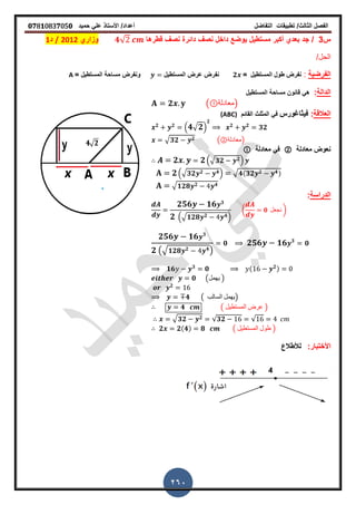 ‫الفصل‬‫الثا‬‫لث‬/‫تطبٌمات‬‫التفاضل‬‫أعداد‬/‫األستاذ‬ً‫عل‬‫حمٌد‬𝟎𝟕8𝟏083𝟕05𝟎
260
‫س‬3/‫لطرها‬ ‫نص‬ ‫دائرة‬ ‫نص‬ ‫داخل‬ ‫ٌوضع‬ ‫مستطٌل‬ ‫أكبر‬ ‫بعدي‬ ‫جد‬𝟒√‫وزاري‬2012/‫د‬1
/‫الحل‬
‫الفرضٌة‬:‫المستطٌل‬ ‫طول‬ ‫نفرض‬=𝟐‫المستطٌل‬ ‫عرض‬ ‫نفرض‬= ‫المستطٌل‬ ‫مساحة‬ ‫ونفرض‬A
‫الدالة‬:‫المستطٌل‬ ‫مساحة‬ ‫لانون‬ ً‫ه‬
𝟐 ( ‫)معادلة‬
‫العاللة‬:‫فٌثاغورس‬‫المائم‬ ‫المثلث‬ ً‫ف‬(ABC)
𝟐 𝟐
. 𝟒√ 𝟐/
𝟐
𝟐 𝟐
𝟑𝟐
√ 𝟑𝟐 𝟐 (②‫)معادلة‬
‫معادلة‬ ‫نعوض‬②‫معادلة‬ ً‫ف‬
𝟐 𝟐.√ 𝟑𝟐 𝟐/
𝟐.√ 𝟑𝟐 𝟐 𝟒/ √ 𝟒(𝟑𝟐 𝟐 𝟒)
√ 𝟏𝟐𝟖 𝟐 𝟒
‫الدراسة‬:
𝟐𝟓𝟔 𝟏𝟔 𝟑
𝟐 .√𝟏𝟐𝟖 𝟐 𝟒/
( 𝟎 ‫نجعل‬ )
𝟐𝟓𝟔 𝟏𝟔 𝟑
𝟐 (√ 𝟏𝟐𝟖 𝟐 𝟒
)
𝟎 𝟐𝟓𝟔 𝟏𝟔 𝟑
𝟎
𝟏𝟔 𝟑
𝟎 ( 𝟐)
𝟎 (‫ٌهمل‬ )
𝟐
𝟒 ( ‫السالب‬ ‫)ٌهمل‬
𝟒 ( ‫المستطٌل‬ ‫عرض‬ )
√ 𝟑𝟐 𝟐 √𝟑𝟐 √
𝟐 𝟐(𝟒) 𝟖 ( ‫المستطٌل‬ ‫طول‬ )
:‫األختبار‬‫لألطالع‬
 