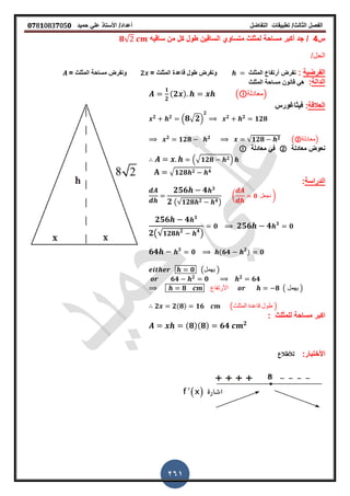 ‫الفصل‬‫الثا‬‫لث‬/‫تطبٌمات‬‫التفاضل‬‫أعداد‬/‫األستاذ‬ً‫عل‬‫حمٌد‬𝟎𝟕8𝟏083𝟕05𝟎
261
‫س‬4/‫سالٌه‬ ‫من‬ ‫كل‬ ‫طول‬ ‫السالٌن‬ ‫متساوي‬ ‫لمثلث‬ ‫مساحة‬ ‫أكبر‬ ‫جد‬𝟖√
/‫الحل‬
‫الفرضٌة‬:‫نفرض‬‫أرتفاع‬‫المثلث‬= ‫المثلث‬ ‫لاعدة‬ ‫طول‬ ‫ونفرض‬𝟐= ‫المثلث‬ ‫مساحة‬ ‫ونفرض‬
‫الدالة‬:‫المثلث‬ ‫مساحة‬ ‫لانون‬ ً‫ه‬
𝟏
𝟐
(𝟐 ) ( ‫)معادلة‬
‫العاللة‬:‫فٌثاغورس‬
𝟐 𝟐
. 𝟖√ 𝟐/
𝟐
𝟐 𝟐
𝟏𝟐𝟖
𝟐
𝟏𝟐𝟖 𝟐
√𝟏𝟐𝟖 𝟐 (②‫)معادلة‬
‫معادلة‬ ‫نعوض‬②‫معادلة‬ ً‫ف‬
.√ 𝟏𝟐𝟖 𝟐/
√ 𝟏𝟐𝟖 𝟐 𝟒
‫الدراسة‬:
𝟐𝟓𝟔 𝟒 𝟑
𝟐 (√𝟏𝟐𝟖 𝟐 𝟒)
( 𝟎 ‫نجعل‬ )
𝟐𝟓𝟔 𝟒 𝟑
𝟐(√ 𝟏𝟐𝟖 𝟐 𝟒
)
𝟎 𝟐𝟓𝟔 𝟒 𝟑
𝟎
𝟔𝟒 𝟑
𝟎 (𝟔𝟒 𝟐
) 𝟎
𝟎 (‫ٌهمل‬ )
𝟔𝟒 𝟐
𝟎 𝟐
𝟔𝟒
𝟖 ‫األرتفاع‬ 𝟖 ( ‫ٌهمل‬ )
𝟐 𝟐(𝟖) 𝟏𝟔 (‫المثلث‬ ‫لاعدة‬ ‫طول‬ )
: ‫للمثلث‬ ‫مساحة‬ ‫اكبر‬
(𝟖)(𝟖) 𝟔𝟒 𝟐
:‫األختبار‬‫لألطالع‬
 
