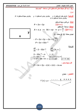 ‫الفصل‬‫الثا‬‫لث‬/‫تطبٌمات‬‫التفاضل‬‫أعداد‬/‫األستاذ‬ً‫عل‬‫حمٌد‬𝟎𝟕8𝟏083𝟕05𝟎
262
‫س‬5/‫مساحته‬ ‫الذي‬ ‫للمستطٌل‬ ‫ممكن‬ ‫محٌط‬ ‫ألل‬ ‫جد‬𝟏𝟔 𝟐
/‫الحل‬
‫الفرضٌة‬:‫نفرض‬‫طول‬‫المستطٌل‬== ‫المستطٌل‬ ‫عرض‬ ‫ونفرض‬‫محٌط‬ ‫ونفرض‬‫المستطٌل‬=
‫مساحة‬ ‫ونفرض‬= ‫المستطٌل‬
‫الدالة‬:‫المستطٌل‬ ‫محٌط‬ ‫لانون‬ ً‫ه‬
𝟐 𝟐 ( ‫)معادلة‬
‫ا‬‫لعاللة‬:‫المستطٌل‬ ‫مساحة‬
𝟏𝟔
𝟏𝟔
(②‫)معادلة‬
‫معادلة‬ ‫نعوض‬②‫معادلة‬ ً‫ف‬
𝟐 𝟐 𝟐 𝟐4
𝟏𝟔
5
𝟐 𝟑𝟐 𝟏
‫الدراسة‬:
𝟐 𝟑𝟐 𝟐 ( 𝟎 ‫نجعل‬ )
𝟐 𝟑𝟐 𝟐
𝟎 ( 𝟐)
𝟏 𝟏𝟔 𝟐 𝟎 ( 𝟐
‫ب‬ ‫المعادلة‬ ‫)نضرب‬
𝟐 𝟏𝟔 𝟎 𝟒 𝟒
: ‫ممكن‬ ‫محٌط‬ ‫ألل‬
𝟐 𝟐 𝟐( 𝟒) 𝟐( 𝟒) 𝟏𝟔
:‫األختبار‬‫لألطالع‬
 
