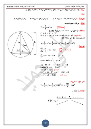 ‫الفصل‬‫الثا‬‫لث‬/‫تطبٌمات‬‫التفاضل‬‫أعداد‬/‫األستاذ‬ً‫عل‬‫حمٌد‬𝟎𝟕8𝟏083𝟕05𝟎
263
‫س‬6/‫جد‬‫لطرها‬ ‫نص‬ ‫كرة‬ ‫داخل‬ ‫وضعه‬ ‫ٌمكن‬ ‫لائم‬ ‫دائري‬ ‫مخروط‬ ‫أكبر‬ ‫حجم‬(3 cm)
/‫الحل‬
‫الفرضٌة‬:‫المخروط‬ ‫لاعدة‬ ‫لطر‬ ‫نص‬ ‫نفرض‬== ‫المخروط‬ ‫أرتفاع‬ ‫ونفرض‬= ‫الحجم‬ ‫ونفرض‬
‫الدالة‬:‫المخروط‬ ‫حجم‬ ‫لانون‬ ً‫ه‬
𝟏
𝟑
𝟐
( ‫)معادلة‬
‫العاللة‬:‫فٌثاغورس‬‫الزاوٌة‬ ‫المائم‬ ‫للمثلث‬ (ABC)
𝟐 ( 𝟑) 𝟐 (𝟑) 𝟐
𝟐 𝟐
𝟔 𝟗 𝟗 𝟐
𝟔 𝟐
(②‫)معادلة‬
‫معادلة‬ ‫نعوض‬②‫معادلة‬ ً‫ف‬
𝟏
𝟑
𝟐
𝟏
𝟑
(𝟔 𝟐
)
𝟑
(𝟔 𝟐 𝟑
)
‫الدراسة‬:
𝟑
( 𝟏𝟐 𝟑 𝟐
) ( 𝟎 ‫نجعل‬ )
𝟑
(𝟏𝟐 𝟑 𝟐
) 𝟎 ( 𝟑)
𝟒 𝟐
𝟎 ( )
𝟒 𝟐
𝟎 (𝟒 ) 𝟎
𝟎 (‫ٌهمل‬ )
𝟒 ‫األرتفاع‬
𝟐
𝟔 𝟐
𝟔(𝟒) (𝟏𝟔) 𝟖
√𝟖 𝟐√𝟐 ‫المطر‬ ‫نصف‬
: ‫للمخروط‬ ‫حجم‬ ‫أكبر‬
𝟏
𝟑
𝟐
𝟏
𝟑
(𝟐√𝟐)
𝟐
(𝟒)
𝟑𝟐
𝟑
𝟑
: ‫األختبار‬‫لألطالع‬
 