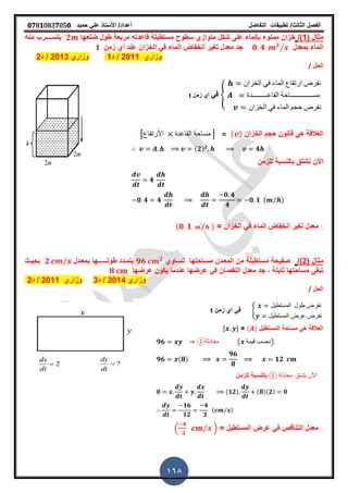 ‫الفصل‬‫الثا‬‫لث‬/‫تطبٌمات‬‫التفاضل‬‫أعداد‬/‫األستاذ‬ً‫عل‬‫حمٌد‬𝟎𝟕8𝟏083𝟕05𝟎
168
( ‫مثال‬1/)‫متوازي‬ ‫شكل‬ ‫على‬ ‫بالماء‬ ‫مملوء‬ ‫خزان‬‫طول‬ ‫مربعة‬ ‫لاعدته‬ ‫مستطٌلة‬ ‫سطوح‬‫ضلعها‬𝟐‫ٌتس‬‫ـــ‬‫ـ‬‫منه‬ ‫رب‬
‫بمعدل‬ ‫الماء‬𝟎 𝟒 𝟑⁄‫زمن‬ ‫أي‬ ‫عند‬ ‫الخزان‬ ً‫ف‬ ‫الماء‬ ‫أنخفاض‬ ‫ترٌر‬ ‫معدل‬ ‫جد‬t
‫وزاري‬2011/‫د‬1‫وزاري‬2013/‫د‬2
‫الحل‬/
{
‫الخزان‬ ً‫ف‬ ‫الماء‬ ‫ارتفاع‬ ‫نفرض‬
‫الماعـــــــــدة‬ ‫مســـــــــــــاحة‬
‫الخزان‬ ً‫ف‬ ‫الماء‬ ‫حجم‬ ‫نفرض‬
ً‫ف‬‫زمن‬ ‫أي‬t
‫الخزان‬ ‫حجم‬ ‫لانون‬ ً‫ه‬ ‫العاللة‬( )=[‫األرتفاع‬ ‫الماعدة‬ ‫مساحة‬ ]
(𝟐) 𝟐
𝟒
‫للزمن‬ ‫بالنسبة‬ ‫نشتك‬ ‫األن‬
𝟒
𝟎 𝟒 𝟒
𝟎 𝟒
𝟒
𝟎 𝟏 ( ⁄ )
∴= ‫الخزان‬ ً‫ف‬ ‫الماء‬ ‫أنخفاض‬ ‫ترٌر‬ ‫معدل‬(𝟎 𝟏 ⁄ )
( ‫مثال‬2/)‫تسـاوي‬ ‫مسـاحتها‬ ‫المعـدن‬ ‫من‬ ‫مستطٌلة‬ ‫صفٌحة‬𝟗𝟔 𝟐
‫بمعـدل‬ ‫طولــــــها‬ ‫ٌتمـدد‬𝟐 ⁄‫بحٌـث‬
‫النم‬ ‫معدل‬ ‫جد‬ , ‫ثابتة‬ ‫مساحتها‬ ‫تبمى‬‫عرضها‬ ‫ٌكون‬ ‫عندما‬ ‫عرضها‬ ً‫ف‬ ‫صان‬𝟖
‫وزاري‬2014/‫د‬3‫وزاري‬2011/‫د‬2
‫الحل‬/
8
‫المستطٌل‬ ‫طول‬ ‫نفرض‬
‫المستطٌل‬ ‫عرض‬ ‫نفرض‬
‫زمن‬ ‫اي‬ ً‫ف‬t
‫المستطٌل‬ ‫مساحة‬ ً‫ه‬ ‫العاللة‬( )=, -
𝟗𝟔 ①‫معادلة‬ ( ‫لٌمة‬ ‫)نحسب‬
𝟗𝟔 (𝟖)
𝟗𝟔
𝟖
𝟏𝟐
① ‫معادلة‬ ‫نشتك‬ ‫األن‬‫للزمن‬ ‫بالنسبة‬
𝟎 (𝟏𝟐) (𝟖)(𝟐) 𝟎
𝟏𝟔
𝟏𝟐
𝟒
𝟑
( ⁄ )
∴= ‫المستطٌل‬ ‫عرض‬ ً‫ف‬ ‫التنالص‬ ‫معدل‬.
𝟒
𝟑
⁄ /
 