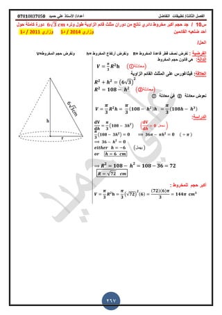 ‫الفصل‬‫الثا‬‫لث‬/‫تطبٌمات‬‫التفاضل‬‫أعداد‬/‫األستاذ‬ً‫عل‬‫حمٌد‬𝟎𝟕8𝟏083𝟕05𝟎
267
‫س‬10/‫وتره‬ ‫طول‬ ‫الزاوٌة‬ ‫لائم‬ ‫مثلث‬ ‫دوران‬ ‫من‬ ‫ناتج‬ ‫دائري‬ ‫مخروط‬ ‫أكبر‬ ‫حجم‬ ‫جد‬𝟔√ 𝟑‫كاملة‬ ‫دورة‬‫حول‬
‫المائمٌن‬ ‫ضلعٌه‬ ‫أحد‬‫وزاري‬2014/‫د‬1‫وزاري‬1201/‫د‬1
/‫الحل‬
‫الفرضٌة‬:= ‫المخروط‬ ‫لاعدة‬ ‫لطر‬ ‫نص‬ ‫نفرض‬R= ‫المخروط‬ ‫أرتفاع‬ ‫ونفرض‬h=‫المخروط‬ ‫حجم‬ ‫ونفرض‬V
‫الدالة‬:‫المخروط‬ ‫حجم‬ ‫لانون‬ ً‫ه‬
𝟑
𝟐
( ‫)معادلة‬
‫العاللة‬:‫فٌثاغورس‬‫الزاوٌة‬ ‫المائم‬ ‫المثلث‬ ‫على‬
𝟐 𝟐
(𝟔√𝟑)
𝟐
𝟐
𝟏𝟎𝟖 𝟐
(②‫)معادلة‬
‫معادلة‬ ‫نعوض‬②‫معادلة‬ ً‫ف‬
𝟑
𝟐
𝟑
( 𝟏𝟎𝟖 𝟐)
𝟑
( 𝟏𝟎𝟖 𝟑)
‫الدراسة‬:
𝟑
( 𝟏𝟎𝟖 𝟑 𝟐
) ( 𝟎 ‫نجعل‬ )
𝟑
(𝟏𝟎𝟖 𝟑 𝟐
) 𝟎 𝟑𝟔 𝟐
𝟎 ( )
𝟑𝟔 𝟐
𝟎
𝟔 (‫ٌهمل‬ )
𝟔
𝟐
𝟏𝟎𝟖
𝟐
𝟏𝟎𝟖 𝟑𝟔 𝟕𝟐
√ 𝟕𝟐
‫أكبر‬: ‫للمخروط‬ ‫حجم‬
𝟑
𝟐
𝟑
(√𝟕𝟐)
𝟐
(𝟔)
(𝟕𝟐)(𝟔)
𝟑
𝟏𝟒𝟒 𝟑
 
