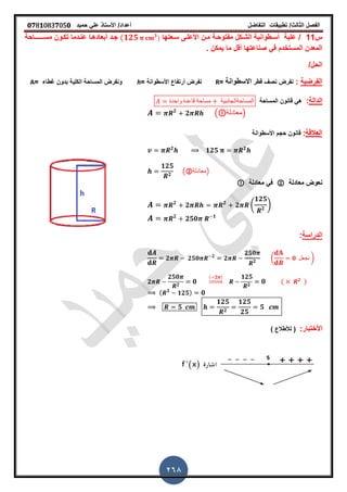 ‫الفصل‬‫الثا‬‫لث‬/‫تطبٌمات‬‫التفاضل‬‫أعداد‬/‫األستاذ‬ً‫عل‬‫حمٌد‬𝟎𝟕8𝟏083𝟕05𝟎
268
‫س‬11/‫علبة‬‫سـعتها‬ ‫األعلـى‬ ‫مـن‬ ‫مفتوحـة‬ ‫الشـكل‬ ‫أسـطوانٌة‬(𝟏𝟐𝟓 𝟑
)‫مس‬ ‫تكـون‬ ‫عنـدما‬ ‫أبعادهـا‬ ‫جـد‬‫ــــــ‬‫احة‬
‫أ‬ ‫صناعتها‬ ً‫ف‬ ‫المستخدم‬ ‫المعدن‬‫لل‬‫ٌمكن‬ ‫ما‬‫ز‬
/‫الحل‬
‫الفرضٌة‬:‫نفرض‬‫لطر‬ ‫نص‬‫االسطوانة‬=R= ‫األسطوانة‬ ‫أرتفاع‬ ‫نفرض‬h= ‫غطاء‬ ‫بدون‬ ‫الكلٌة‬ ‫المساحة‬ ‫ونفرض‬A
‫الدالة‬:‫المساحة‬ ‫لانون‬ ً‫ه‬‫واحدة‬ ‫لاعدة‬ ‫مساحة‬ ‫المساحةالجانبٌة‬
𝟐
𝟐 ( ‫)معادلة‬
‫ا‬‫لعاللة‬:‫األسطوانة‬ ‫حجم‬ ‫لانون‬
𝟐
𝟏𝟐𝟓 𝟐
𝟏𝟐𝟓
𝟐
(②‫)معادلة‬
‫معادلة‬ ‫نعوض‬②‫معادلة‬ ً‫ف‬
𝟐
𝟐 𝟐
𝟐 (
𝟏𝟐𝟓
𝟐
)
𝟐
𝟐𝟓𝟎 𝟏
‫الدراسة‬:
𝟐 𝟐𝟓𝟎 𝟐
𝟐
𝟐𝟓𝟎
𝟐 ( 𝟎 ‫نجعل‬ )
𝟐
𝟐𝟓𝟎
𝟐
𝟎
( 𝟐 )
⇒
𝟏𝟐𝟓
𝟐
𝟎 ( 𝟐
)
( 𝟑
𝟏𝟐𝟓) 𝟎
𝟓
𝟏𝟐𝟓
𝟐
𝟏𝟐𝟓
𝟐𝟓
𝟓
:‫األختبار‬) ‫لألطالع‬ (
 
