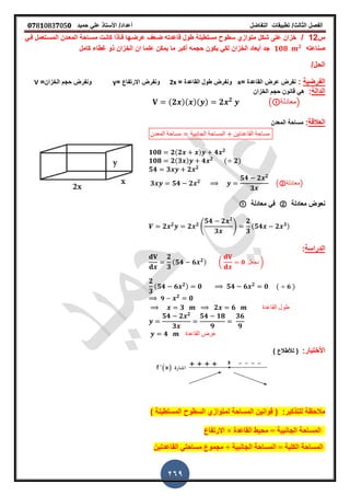 ‫الفصل‬‫الثا‬‫لث‬/‫تطبٌمات‬‫التفاضل‬‫أعداد‬/‫األستاذ‬ً‫عل‬‫حمٌد‬𝟎𝟕8𝟏083𝟕05𝟎
269
‫س‬12/ً‫فـ‬ ‫المسـتعمل‬ ‫المعـدن‬ ‫مسـاحة‬ ‫كانـت‬ ‫فـأذا‬ ‫عرضـها‬ ‫ضـع‬ ‫لاعدته‬ ‫طول‬ ‫مستطٌلة‬ ‫سطوح‬ ‫متوازي‬ ‫شكل‬ ‫على‬ ‫خزان‬
‫صناعته‬𝟏𝟎𝟖 𝟐
‫كامل‬ ‫غطاء‬ ‫ذو‬ ‫الخزان‬ ‫ان‬ ‫علما‬ ‫ٌمكن‬ ‫ما‬ ‫أكبر‬ ‫حجمه‬ ‫ٌكون‬ ً‫لك‬ ‫الخزان‬ ‫أبعاد‬ ‫جد‬
/‫الحل‬
‫الفرضٌة‬:= ‫الماعدة‬ ‫عرض‬ ‫نفرض‬x‫الماعدة‬ ‫طول‬ ‫ونفرض‬=2x= ‫االرتفاع‬ ‫ونفرض‬y=‫الخزان‬ ‫حجم‬ ‫ونفرض‬V
‫الدالة‬:‫الخزان‬ ‫حجم‬ ‫لانون‬ ً‫ه‬
(𝟐 )( )( ) 𝟐 𝟐
( ‫)معادلة‬
‫العاللة‬:‫المعدن‬ ‫مساحة‬
‫المعدن‬ ‫مساحة‬ ‫الجانبٌة‬ ‫المساحة‬ ‫الماعدتٌن‬ ‫مساحة‬
𝟏𝟎𝟖 𝟐(𝟐 ) 𝟒 𝟐
𝟏𝟎𝟖 𝟐(𝟑 ) 𝟒 𝟐
( 𝟐)
𝟓𝟒 𝟑 𝟐 𝟐
𝟑 𝟓𝟒 𝟐 𝟐
𝟓𝟒 𝟐 𝟐
𝟑
(②‫)معادلة‬
‫معادلة‬ ‫نعوض‬②‫معادلة‬ ً‫ف‬
𝟐 𝟐
𝟐 𝟐
4
𝟓𝟒 𝟐 𝟐
𝟑
5
𝟐
𝟑
(𝟓𝟒 𝟐 𝟑)
‫الدراسة‬:
𝟐
𝟑
(𝟓𝟒 𝟔 𝟐) ( 𝟎 ‫نجعل‬ )
𝟐
𝟑
(𝟓𝟒 𝟔 𝟐) 𝟎 𝟓𝟒 𝟔 𝟐
𝟎 ( 𝟔 )
𝟗 𝟐
𝟎
𝟑 𝟐 𝟔 ‫الماعدة‬ ‫طول‬
𝟓𝟒 𝟐 𝟐
𝟑
𝟓𝟒 𝟏𝟖
𝟗
𝟑𝟔
𝟗
𝟒 ‫الماعدة‬ ‫عرض‬
:‫األختبار‬() ‫لألطالع‬
) ‫المستطٌلة‬ ‫السطوح‬ ‫لمتوازي‬ ‫المساحة‬ ‫لوانٌن‬ ( :‫للتذكٌر‬ ‫مالحظة‬
‫االرتفاع‬ × ‫القاػذة‬ ‫محيظ‬ = ‫الجانبيت‬ ‫المساحت‬
‫القاػذتين‬ ً‫مساحت‬ ‫مجمىع‬ + ‫الجانبيت‬ ‫المساحت‬ = ‫الكليت‬ ‫المساحت‬
 