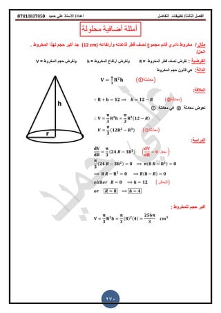 ‫الفصل‬‫الثا‬‫لث‬/‫تطبٌمات‬‫التفاضل‬‫أعداد‬/‫األستاذ‬ً‫عل‬‫حمٌد‬𝟎𝟕8𝟏083𝟕05𝟎
270
‫محلولة‬ ‫أضافٌة‬ ‫أمثلة‬
‫مثال‬/‫وأرتفاعه‬ ‫لاعدته‬ ‫لطر‬ ‫نص‬ ‫مجموع‬ ‫لائم‬ ‫دائري‬ ‫مخروط‬(12 cm)‫ز‬ ‫المخروط‬ ‫لهذا‬ ‫حجم‬ ‫أكبر‬ ‫جد‬
/‫الحل‬
‫الفرضٌة‬:‫المخروط‬ ‫لطر‬ ‫نص‬ ‫نفرض‬=R= ‫المخروط‬ ‫أرتفاع‬ ‫ونفرض‬h= ‫المخروط‬ ‫حجم‬ ‫ونفرض‬V
‫الدالة‬:‫المخروط‬ ‫حجم‬ ‫لانون‬ ً‫ه‬
𝟑
𝟐
( ‫)معادلة‬
‫العاللة‬:
𝟏𝟐 𝟏𝟐 (②‫)معادلة‬
‫معادلة‬ ‫نعوض‬②‫معادلة‬ ً‫ف‬
𝟑
𝟐
𝟑
𝟐(𝟏𝟐 )
𝟑
(𝟏𝟐 𝟐 𝟑) (③‫)معادلة‬
‫الدراسة‬:
𝟑
(𝟐𝟒 𝟑 𝟐) ( 𝟎 ‫نجعل‬ )
𝟑
(𝟐𝟒 𝟑 𝟐) 𝟎 (𝟖 𝟐) 𝟎
𝟖 𝟐
𝟎 (𝟖 ) 𝟎
𝟎 𝟏𝟐 ( ‫)الٌمكن‬
𝟖 𝟒
‫حجم‬ ‫أكبر‬: ‫للمخروط‬
𝟑
𝟐
𝟑
(𝟖) 𝟐(𝟒)
𝟐𝟓𝟔
𝟑
𝟑
 