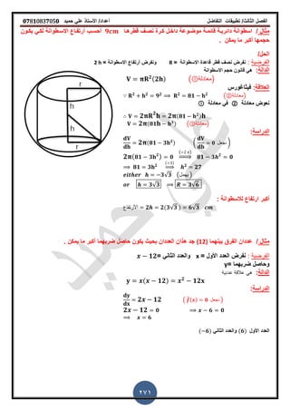 ‫الفصل‬‫الثا‬‫لث‬/‫تطبٌمات‬‫التفاضل‬‫أعداد‬/‫األستاذ‬ً‫عل‬‫حمٌد‬𝟎𝟕8𝟏083𝟕05𝟎
271
‫مثال‬/‫لطرهـا‬ ‫نصـ‬ ‫كـرة‬ ‫داخـل‬ ‫موضـوعة‬ ‫لائمـة‬ ‫دائرٌـة‬ ‫اسطوانة‬𝟗‫ٌكـون‬ ً‫لكـ‬ ‫االسـطوانة‬ ‫أرتفـاع‬ ‫أحسـب‬
‫ٌمكن‬ ‫ما‬ ‫أكبر‬ ‫حجمها‬‫ز‬
/‫الحل‬
‫ا‬‫لفرضٌة‬:‫لطر‬ ‫نص‬ ‫نفرض‬‫االسطوانة‬ ‫لاعدة‬=R‫أرتفاع‬ ‫ونفرض‬‫االسطوانة‬=2 h
‫الدالة‬:‫حجم‬ ‫لانون‬ ً‫ه‬‫االسطوانة‬
𝟐(𝟐 ) ( ‫)معادلة‬
‫العاللة‬:‫فٌثاغورس‬
𝟐 𝟐
𝟗 𝟐 𝟐
𝟖𝟏 𝟐
(②‫)معادلة‬
‫معادلة‬ ‫نعوض‬②‫معادلة‬ ً‫ف‬
𝟐 𝟐
𝟐 (𝟖𝟏 𝟐)
𝟐 (𝟖𝟏 𝟑) (③‫)معادلة‬
‫الدراسة‬:
𝟐 (𝟖𝟏 𝟑 𝟐) ( 𝟎 ‫نجعل‬ )
𝟐 ( 𝟖𝟏 𝟑 𝟐
) 𝟎
( )
⇒ 𝟖𝟏 𝟑 𝟐
𝟎
𝟖𝟏 𝟑 𝟐
( )
⇒ 𝟐
𝟐𝟕
𝟑√𝟑 (‫ٌهمل‬ )
𝟑√𝟑 𝟑√𝟔
‫أكبر‬‫لالسطوانة‬ ‫ارتفاع‬:
‫األرتفاع‬ 𝟐 𝟐(𝟑√𝟑 ) 𝟔√𝟑
‫مثال‬/‫بٌنهما‬ ‫الفرق‬ ‫عددان‬(12)‫ز‬ ‫ٌمكن‬ ‫ما‬ ‫أكبر‬ ‫ضربهما‬ ‫حاصل‬ ‫ٌكون‬ ‫بحٌث‬ ‫العددان‬ ‫هذان‬ ‫جد‬
‫الفرضٌة‬:= ‫األول‬ ‫العدد‬ ‫نفرض‬x= ً‫الثان‬ ‫والعدد‬𝟏𝟐
= ‫ضربهما‬ ‫وحاصل‬y
‫الدالة‬:ً‫ه‬‫عددٌة‬ ‫عاللة‬
( 𝟏𝟐) 𝟐
𝟏𝟐
‫الدراسة‬:
𝟐 𝟏𝟐 ( ̅( ) 𝟎 ‫نجعل‬ )
𝟐 𝟏𝟐 𝟎 𝟔 𝟎
𝟔
‫األول‬ ‫العدد‬(𝟔)ً‫الثان‬ ‫والعدد‬( 𝟔)
 