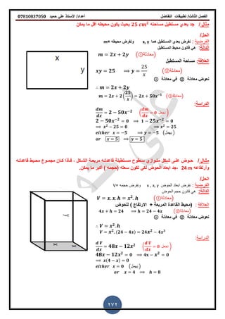 ‫الفصل‬‫الثا‬‫لث‬/‫تطبٌمات‬‫التفاضل‬‫أعداد‬/‫األستاذ‬ً‫عل‬‫حمٌد‬𝟎𝟕8𝟏083𝟕05𝟎
272
‫مثال‬/‫مساحته‬ ‫مستطٌل‬ ‫بعدي‬ ‫جد‬𝟐𝟓 𝟐
‫ٌمكن‬ ‫ما‬ ‫ألل‬ ‫محٌطه‬ ‫ٌكون‬ ‫بحٌث‬
/‫الحل‬
‫ا‬‫لفرضٌة‬:‫هما‬ ‫المستطٌل‬ ‫بعدي‬ ‫نفرض‬x, y= ‫محٌطه‬ ‫ونفرض‬m
‫الدالة‬:‫محٌط‬ ‫لانون‬ ً‫ه‬‫المستطٌل‬
𝟐 𝟐 ( ‫)معادلة‬
‫العاللة‬:‫المستطٌل‬ ‫مساحة‬
𝟐𝟓 (②‫)معادلة‬
‫معادلة‬ ‫نعوض‬②‫معادلة‬ ً‫ف‬
𝟐 𝟐
𝟐 𝟐 (
𝟐𝟓
) 𝟐 𝟓𝟎 𝟏
(③‫)معادلة‬
‫الدراسة‬:
𝟐 𝟓𝟎 𝟐 ( 𝟎 ‫نجعل‬ )
𝟐 𝟓𝟎 𝟐
𝟎 𝟏 𝟐𝟓 𝟐
𝟎
𝟐
𝟐𝟓 𝟎 𝟐
𝟐𝟓
𝟓 𝟓 (‫ٌهمل‬ )
𝟓 𝟓
‫ـال‬‫ـ‬‫مث‬/‫ـه‬‫ـ‬‫لاعدت‬ ‫ـٌط‬‫ـ‬‫مح‬ ‫ـوع‬‫ـ‬‫مجم‬ ‫ـان‬‫ـ‬‫ك‬ ‫ـأذا‬‫ـ‬‫ف‬ , ‫ـكل‬‫ـ‬‫الش‬ ‫ـة‬‫ـ‬‫مربع‬ ‫ـه‬‫ـ‬‫لاعدت‬ ‫ـتطٌلة‬‫ـ‬‫مس‬ ‫ـطوح‬‫ـ‬‫س‬ ‫ـوازي‬‫ـ‬‫مت‬ ‫ـكل‬‫ـ‬‫ش‬ ‫ـى‬‫ـ‬‫عل‬ ‫ـوض‬‫ـ‬‫ح‬
‫وأرتفاعه‬24 m‫ٌمكنز‬ ‫ما‬ ‫أكبر‬ ) ‫(حجمه‬ ‫سعته‬ ‫تكون‬ ً‫لك‬ ‫الحوض‬ ‫ابعاد‬ ‫,جد‬
/‫الحل‬
‫ا‬‫لفرضٌة‬:‫الحوض‬ ‫ابعاد‬ ‫نفرض‬x, y,x‫ونفرض‬‫حجمه‬=V
‫الدالة‬:‫لانون‬ ً‫ه‬‫الحوض‬ ‫حجم‬
𝟐
( ‫)معادلة‬
‫العاللة‬:+ ‫المربعة‬ ‫الماعدة‬ ‫(محٌط‬‫االرتفاع‬)‫للحوض‬
𝟒 𝟐𝟒 𝟐𝟒 𝟒 (②‫)معادلة‬
‫معادلة‬ ‫نعوض‬②‫معادلة‬ ً‫ف‬
𝟐
𝟐 (𝟐𝟒 𝟒 ) 𝟐𝟒 𝟐 𝟒 𝟑
‫الدراسة‬:
𝟒𝟖 𝟏𝟐 𝟐 ( 𝟎 ‫نجعل‬ )
𝟒𝟖 𝟏𝟐 𝟐
𝟎 𝟒 𝟐
𝟎
(𝟒 ) 𝟎
𝟎 (‫ٌهمل‬ )
𝟒 𝟖
 