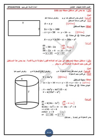 ‫الفصل‬‫الثا‬‫لث‬/‫تطبٌمات‬‫التفاضل‬‫أعداد‬/‫األستاذ‬ً‫عل‬‫حمٌد‬𝟎𝟕8𝟏083𝟕05𝟎
273
‫مثال‬/‫بعدي‬ ‫جد‬‫أكبر‬‫م‬ ‫مستطٌل‬‫حٌطه‬𝟏𝟎𝟎
/‫الحل‬
‫ا‬‫لفرضٌة‬:‫هما‬ ‫المستطٌل‬ ‫بعدي‬ ‫نفرض‬x, y‫ونفرض‬‫مساحته‬=A
‫الدالة‬:‫م‬ ‫لانون‬ ً‫ه‬‫ساحة‬‫المستطٌل‬
( ‫)معادلة‬
‫ا‬‫لعاللة‬:‫م‬‫المستطٌل‬ ‫حٌط‬
𝟐 𝟐 𝟏𝟎𝟎
𝟓𝟎 𝟓𝟎 .②‫معادلة‬/
‫معادلة‬ ‫نعوض‬②‫معادلة‬ ً‫ف‬
( 𝟓𝟎 ) 𝟓𝟎 𝟐
‫الدراسة‬:
𝟓𝟎 𝟐 ( 𝟎 ‫نجعل‬ )
𝟓𝟎 𝟐 𝟎 𝟐𝟓 𝟎
𝟐𝟓 𝟐𝟓
‫مثال‬/‫محٌطه‬ ‫مستطٌل‬(30 cm)‫المسـتطٌل‬ ‫هـذا‬ ‫بعـدي‬ ‫جـد‬ , ‫لائمـة‬ ‫دائرٌـة‬ ‫أسطوانة‬ ‫فكون‬ ‫أضالعه‬ ‫أحد‬ ‫حول‬ ‫أدٌر‬
‫ز‬ ‫ٌمكن‬ ‫ما‬ ‫أكبر‬ ‫المتكونة‬ ‫األسطوانة‬ ‫حجم‬ ‫ٌكون‬ ً‫لك‬
/‫الحل‬
‫الفرضٌة‬:‫االسطوانة‬ ‫لاعدة‬ ‫لطر‬ ‫نص‬ ‫نفرض‬=x= ‫االسطوانة‬ ‫أرتفاع‬ ‫ونفرض‬y= ‫الحجم‬ ‫ونفرض‬V
‫الدالة‬:‫االسطوانة‬ ‫حجم‬ ‫لانون‬ ً‫ه‬
𝟐
( ‫)معادلة‬
‫العاللة‬:‫المستطٌل‬ ‫محٌط‬
𝟐 𝟐 𝟑𝟎 𝟏𝟓 𝟏𝟓 (②‫)معادلة‬
‫معادلة‬ ‫نعوض‬②‫معادلة‬ ً‫ف‬
𝟐 𝟐( 𝟏𝟓 )
( 𝟏𝟓 𝟐 𝟑)
‫الدراسة‬:
(𝟑𝟎 𝟑 𝟐) ( 𝟎 ‫نجعل‬ )
( 𝟑𝟎 𝟑 𝟐) 𝟎 𝟏𝟎 𝟐
𝟎
(𝟏𝟎 ) 𝟎
𝟎 (‫ٌهمل‬ )
𝟏𝟎 𝟓
ً‫ه‬ ‫األسطوانة‬ ‫بعدي‬(10 cm , 5 cm)
 
