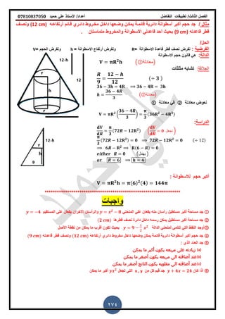 ‫الفصل‬‫الثا‬‫لث‬/‫تطبٌمات‬‫التفاضل‬‫أعداد‬/‫األستاذ‬ً‫عل‬‫حمٌد‬𝟎𝟕8𝟏083𝟕05𝟎
274
‫مثال‬/‫مخـروط‬ ‫داخـل‬ ‫وضـعها‬ ‫ٌمكـن‬ ‫لائمـة‬ ‫دائرٌة‬ ‫أسطوانة‬ ‫أكبر‬ ‫حجم‬ ‫جد‬‫لـائم‬ ‫دائـري‬‫أرتفاعـه‬(12 cm)‫ونصـ‬
‫لاعدته‬ ‫لطر‬(9 cm)‫متماستان‬ ‫والمخروط‬ ‫األسطوانة‬ ً‫لاعدت‬ ‫أحد‬ ‫بحٌث‬‫ز‬
/‫الحل‬
‫الفرضٌة‬:‫االسطوانة‬ ‫لاعدة‬ ‫لطر‬ ‫نص‬ ‫نفرض‬=R= ‫االسطوانة‬ ‫أرتفاع‬ ‫ونفرض‬h= ‫الحجم‬ ‫ونفرض‬V
‫الدالة‬:‫االسطوانة‬ ‫حجم‬ ‫لانون‬ ً‫ه‬
𝟐
( ‫)معادلة‬
‫العاللة‬:‫مثلثات‬ ‫تشابه‬
𝟗
𝟏𝟐
𝟏𝟐
( 𝟑 )
𝟑𝟔 𝟑 𝟒 𝟑𝟔 𝟒 𝟑
𝟑𝟔 𝟒
𝟑
(②‫)معادلة‬
‫معادلة‬ ‫نعوض‬②‫معادلة‬ ً‫ف‬
𝟐
(
𝟑𝟔 𝟒
𝟑
)
𝟑
(𝟑𝟔 𝟐
𝟒 𝟑)
‫الدراسة‬:
𝟑
(𝟕𝟐 𝟏𝟐 𝟐) ( 𝟎 ‫نجعل‬ )
𝟑
(𝟕𝟐 𝟏𝟐 𝟐) 𝟎 𝟕𝟐 𝟏𝟐 𝟐
𝟎 ( )
𝟔 𝟐 (𝟔 ) 𝟎
𝟎 (‫ٌهمل‬ )
𝟔 𝟒
: ‫لالسطوانة‬ ‫حجم‬ ‫أكبر‬
𝟐 (𝟔) 𝟐(𝟒) 𝟏𝟒𝟒
******************************************************************
ً‫المنحن‬ ‫على‬ ‫ٌمعان‬ ‫منه‬ ‫رأسان‬ ‫مستطٌل‬ ‫أكبر‬ ‫مساحة‬ ‫جد‬𝟐
𝟖‫المستمٌم‬ ‫على‬ ‫ٌمعان‬ ‫األخران‬ ‫والرأسان‬𝟒
②‫لطرها‬ ‫نص‬ ‫دائرة‬ ‫داخل‬ ‫رسمه‬ ‫ٌمكن‬ ‫مستطٌل‬ ‫أكبر‬ ‫مساحة‬ ‫جد‬(𝟐 )
③‫الدالة‬ ً‫لمنحن‬ ً‫تنتم‬ ً‫الت‬ ‫النمط‬ ‫أوجد‬𝟗
𝟏
𝟐
𝟐
‫األصل‬ ‫نمطة‬ ‫من‬ ‫ٌمكن‬ ‫ما‬ ‫ألرب‬ ‫تكون‬ ‫بحٌث‬
④‫أرتفاعه‬ ‫دائري‬ ‫مخروط‬ ‫داخل‬ ‫وضعها‬ ‫ٌمكن‬ ‫لائمة‬ ‫دائرٌة‬ ‫أسطوانة‬ ‫أكبر‬ ‫حجم‬ ‫جد‬(𝟏𝟐 )‫لاعدته‬ ‫لطر‬ ‫ونص‬(𝟗 )
⑤‫الذي‬ ‫العدد‬ ‫جد‬:
⒜‫يمكن‬ ‫ما‬ ‫أكبر‬ ‫يكون‬ ‫مربعه‬ ‫على‬ ‫زيادته‬
⒝‫يمكن‬ ‫ما‬ ‫أصغر‬ ‫يكون‬ ‫مربعه‬ ‫الى‬ ‫أضافته‬ ‫عند‬
⒞‫يمكن‬ ‫ما‬ ‫أصغر‬ ‫الناتج‬ ‫يكون‬ ‫مقلوبه‬ ‫الى‬ ‫أضافته‬ ‫عند‬
⑥‫كان‬ ‫أذا‬𝟒 𝟐𝟒‫من‬ ‫كل‬ ‫لٌم‬ ‫جد‬x , y‫تجعل‬ ً‫الت‬𝟐
‫ٌمكن‬ ‫ما‬ ‫أكبر‬
 