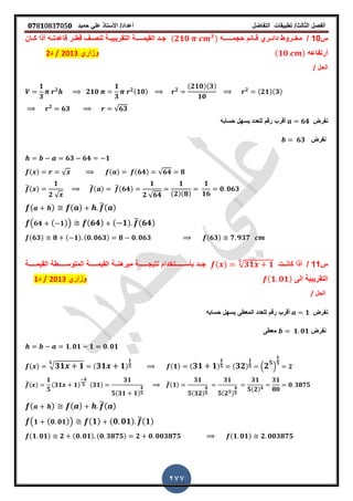 ‫الفصل‬‫الثا‬‫لث‬/‫تطبٌمات‬‫التفاضل‬‫أعداد‬/‫األستاذ‬ً‫عل‬‫حمٌد‬𝟎𝟕8𝟏083𝟕05𝟎
277
‫س‬10/‫حجمــــــه‬ ‫ـائم‬‫ـ‬‫ل‬ ‫دائــري‬ ‫ـروط‬‫ـ‬‫مخ‬(𝟐𝟏𝟎 𝟑)‫كــان‬ ‫أذا‬ ‫لاعدتــه‬ ‫ـر‬‫ـ‬‫لط‬ ‫لنصــ‬ ‫ـة‬‫ـ‬ٌ‫التمرٌب‬ ‫المٌمـــــة‬ ‫ـد‬‫ـ‬‫ج‬
‫أرتفاعه‬(𝟏𝟎 )‫وزاري‬2013/‫د‬2
‫ا‬‫لحل‬/
𝟏
𝟑
𝟐
𝟐𝟏𝟎
𝟏
𝟑
𝟐(𝟏𝟎) 𝟐
(𝟐𝟏𝟎)(𝟑)
𝟏𝟎
𝟐 (𝟐𝟏)(𝟑)
𝟐
𝟔𝟑 √𝟔𝟑
‫نفرض‬𝟔𝟒‫حسابه‬ ‫ٌسهل‬ ‫للعدد‬ ‫رلم‬ ‫ألرب‬
‫نفرض‬𝟔𝟑
𝟔𝟑 𝟔𝟒 𝟏
( ) √ ( ) (𝟔𝟒) √𝟔𝟒 𝟖
̅( )
𝟏
𝟐 √
̅( ) ̅(𝟔𝟒)
𝟏
𝟐 √𝟔𝟒
𝟏
(𝟐)(𝟖)
𝟏
𝟏𝟔
𝟎 𝟎𝟔𝟑
( ) ( ) ̅( )
( 𝟔𝟒 ( 𝟏)) (𝟔𝟒) ( 𝟏) ̅(𝟔𝟒)
(𝟔𝟑) 𝟖 ( 𝟏) (𝟎 𝟎𝟔𝟑) 𝟖 𝟎 𝟎𝟔𝟑 (𝟔𝟑) 𝟕 𝟗𝟑𝟕
‫س‬11/‫ــت‬‫ـ‬‫كان‬ ‫أذا‬( ) √ 𝟑𝟏 𝟏
𝟓
‫ـــة‬‫ـ‬‫المٌمــ‬ ‫ـــطة‬‫ـ‬‫المتوســ‬ ‫ـــة‬‫ـ‬‫المٌمــ‬ ‫ــة‬‫ـ‬‫مبرهن‬ ‫ـــة‬‫ـ‬‫نتٌجـــ‬ ‫ـــتخدام‬‫ـ‬‫بأســـ‬ ‫ــد‬‫ـ‬‫ج‬
‫الى‬ ‫التمرٌبٌة‬(𝟏 𝟎𝟏)‫وزاري‬2013/‫د‬1
‫ا‬‫لحل‬/
‫نفرض‬𝟏‫حسابه‬ ‫ٌسهل‬ ‫المعطى‬ ‫للعدد‬ ‫رلم‬ ‫ألرب‬
‫نفرض‬𝟏 𝟎𝟏‫معطى‬
𝟏 𝟎𝟏 𝟏 𝟎 𝟎𝟏
( ) √ 𝟑𝟏 𝟏
𝟓
( 𝟑𝟏 𝟏)
𝟏
𝟓 (𝟏) ( 𝟑𝟏 𝟏)
𝟏
𝟓 ( 𝟑𝟐)
𝟏
𝟓 . 𝟐 𝟓
/
𝟏
𝟓
𝟐
̅( )
𝟏
𝟓
(𝟑𝟏 𝟏)
𝟒
𝟓 (𝟑𝟏)
𝟑𝟏
𝟓(𝟑𝟏 𝟏)
𝟒
𝟓
̅(𝟏)
𝟑𝟏
𝟓(𝟑𝟐)
𝟒
𝟓
𝟑𝟏
𝟓(𝟐 𝟓)
𝟒
𝟓
𝟑𝟏
𝟓(𝟐) 𝟒
𝟑𝟏
𝟖𝟎
𝟎 𝟑𝟖𝟕𝟓
( ) ( ) ̅( )
( 𝟏 ( 𝟎 𝟎𝟏)) (𝟏) (𝟎 𝟎𝟏) ̅(𝟏)
(𝟏 𝟎𝟏) 𝟐 (𝟎 𝟎𝟏) (𝟎 𝟑𝟖𝟕𝟓) 𝟐 𝟎 𝟎𝟎𝟑𝟖𝟕𝟓 (𝟏 𝟎𝟏) 𝟐 𝟎𝟎𝟑𝟖𝟕𝟓
 