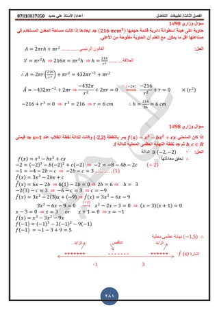 ‫الفصل‬‫الثا‬‫لث‬/‫تطبٌمات‬‫التفاضل‬‫أعداد‬/‫األستاذ‬ً‫عل‬‫حمٌد‬𝟎𝟕8𝟏083𝟕05𝟎
281
‫وزاري‬ ‫سؤال‬98‫/د‬1
‫حجمها‬ ‫لائمة‬ ‫دائرٌة‬ ‫اسطوانة‬ ‫هٌئة‬ ‫على‬ ‫حاوٌة‬(𝟐𝟏𝟔 𝟑)ً‫ف‬ ‫المستخدم‬ ‫المعدن‬ ‫مساحة‬ ‫كانت‬ ‫إذا‬ ‫ابعادها‬ ‫جد‬
‫األعلىز‬ ‫من‬ ‫مفتوحة‬ ‫الحاوٌة‬ ‫أن‬ ‫العلم‬ ‫مع‬ ‫ٌمكنز‬ ‫ما‬ ‫ألل‬ ‫صناعتها‬
:‫الحل‬ً‫الرئٌس‬ ‫المانون‬
‫العاللة‬
. /
̅
( )
⇒ ( )
‫وزاري‬ ‫سؤال‬98‫/د‬1
ً‫المنحن‬ ‫كان‬ ‫إذا‬( ) 𝟑 𝟐
( ‫بالنمطة‬ ‫ٌمر‬-2,2‫عند‬ ‫انمالب‬ ‫نمطة‬ ‫للدالة‬ ‫وكانت‬ )x=1ً‫لٌمت‬ ‫جد‬
‫للدالة‬ ‫المحلٌة‬ ‫العظمى‬ ‫النهاٌة‬ ‫نمطة‬ ‫جد‬ ‫ثم‬f‫ز‬
:‫الحل‬‫الدالة‬ ( )
( ) ‫معادلتها‬ ‫تحمك‬
( ) ( ) ( ) ( )
( )
̅( )
̅̅( ) ( )
( )
̅( ) ( ) ( ) ̀( )
( )
→ ( )( )
( )
( ) ( ) ( ) ( )
( )
‫محلٌة‬ ‫عظمى‬ ‫نهاٌة‬ ( )
‫تنالص‬ ‫تزاٌد‬‫تزاٌد‬
‫إ‬‫شارة‬(x)̀++++++-------+++++++
3-1
 