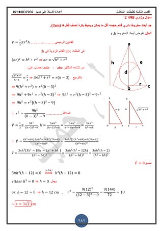 ‫الفصل‬‫الثا‬‫لث‬/‫تطبٌمات‬‫التفاضل‬‫أعداد‬/‫األستاذ‬ً‫عل‬‫حمٌد‬𝟎𝟕8𝟏083𝟕05𝟎
282
‫وزاري‬ ‫سؤال‬98‫/د‬2
( ‫لطرها‬ ‫نص‬ ‫بكرة‬ ‫وٌحٌط‬ ‫ٌمكن‬ ‫ما‬ ‫ألل‬ ‫حجمه‬ ‫لائم‬ ‫دائري‬ ‫مخروط‬ ‫أبعاد‬ ‫جد‬3cm‫)ز‬
:‫الحل‬‫المخروط‬ ‫أبعاد‬ ‫نفرض‬r ,h
ً‫الرئٌس‬ ‫المانون‬
‫المثلث‬ ً‫ف‬abcً‫ف‬ ‫الزاوٌة‬ ‫المائم‬b:
( ) √
‫المثلثٌن‬ ‫تشابه‬ ‫من‬abc,ade:‫على‬ ‫نحصل‬
√
√ ( ) ‫بالتربٌع‬
( ) ( )
( ) ( )
,( ) -
( )
‫العاللة‬
( ) ( )
̀ ( ) ( )
( )
, ( ) ( )-
( )
̀
, -
( )
( )
( )
( )
( )
̀ ‫نضع‬
( )
( )
⇒ ( )
‫ٌهمل‬
( )
( )
( )
√
 