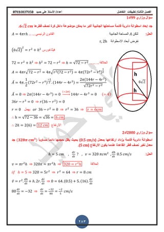 ‫الفصل‬‫الثا‬‫لث‬/‫تطبٌمات‬‫التفاضل‬‫أعداد‬/‫األستاذ‬ً‫عل‬‫حمٌد‬𝟎𝟕8𝟏083𝟕05𝟎
283
‫وزاري‬ ‫سؤال‬99‫/د‬1
‫لطرها‬ ‫نص‬ ‫كرة‬ ‫داخل‬ ‫موضوعة‬ ‫ٌمكن‬ ‫ما‬ ‫أكبر‬ ‫الجانبٌة‬ ‫مساحتها‬ ‫لائمة‬ ‫دائرٌة‬ ‫اسطوانة‬ ‫إبعاد‬ ‫جد‬𝟔√𝟐‫ز‬
:‫الحل‬ً‫الرئٌس‬ ‫المانون‬ ‫الجانبٌة‬ ‫المساحة‬ ‫لتكن‬
‫االسطوانة‬ ‫أبعاد‬ ‫نفرض‬r, 2h
( √ ) ‫فٌثاغورس‬
√ ‫العاللة‬
√ √ ( ) ( )
̅ ( ) ( )
( )
√
̅ ( )
( )
→ ( )
( )
‫ٌهمل‬
√ √
( ) ‫االرتفاع‬
‫وزاري‬ ‫سؤال‬2000‫/د‬2
( ‫بمعدل‬ ‫ارتفاعها‬ ‫ٌزداد‬ ‫لائمة‬ ‫دائرٌة‬ ‫اسطوانة‬0.5 cm/sً‫ا‬ٌ‫مساو‬ ً‫ا‬‫دائم‬ ‫حجمها‬ ‫ٌظل‬ ‫بحٌث‬ )(𝟑𝟐𝟎 𝟑)‫جد‬
( ‫االرتفاع‬ ‫ٌكون‬ ‫عندما‬ ‫الماعدة‬ ‫لطر‬ ‫نص‬ ‫ترٌر‬ ‫معدل‬5 cm‫)ز‬
:‫الحل‬
‫العاللة‬
̅ ( ) ( )
 