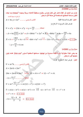 ‫الفصل‬‫الثا‬‫لث‬/‫تطبٌمات‬‫التفاضل‬‫أعداد‬/‫األستاذ‬ً‫عل‬‫حمٌد‬𝟎𝟕8𝟏083𝟕05𝟎
284
‫وزاري‬ ‫سؤال‬2000‫/د‬2
‫وحجمه‬ ‫مربعة‬ ‫لاعدته‬ ‫مستطٌلة‬ ‫سطوح‬ ‫متوازي‬ ‫شكل‬ ‫على‬ ‫كامل‬ ‫غطاء‬ ‫ذو‬ ‫الحدٌد‬ ‫من‬ ‫خزان‬𝟐𝟏𝟔 𝟐
‫ابعاده‬ ‫جد‬
‫ص‬ ً‫ف‬ ‫المستخدمة‬ ‫الصفائح‬ ‫مساحة‬ ‫لتكون‬‫نع‬‫ٌمكنز‬ ‫ما‬ ‫ألل‬ ‫ة‬
:‫الحل‬‫لتكن‬A‫الكلٌة‬ ‫المساحة‬ً‫الرئٌس‬ ‫المانون‬
‫المربع‬ ‫طول‬ ‫نفرض‬x‫االرتفاع‬ ,y
‫العاللة‬
. / ̅
̅
( )
⇒
( )
→
‫وزاري‬ ‫سؤال‬2001‫/د‬1
‫تساوي‬ ‫السطحٌة‬ ‫مساحتها‬ ,‫نهاٌتها‬ ‫من‬ ‫مسدودة‬ ‫لائمة‬ ‫دائرٌة‬ ‫اسطوانٌة‬ ‫علبة‬ ‫بعدي‬ ‫جد‬𝟐𝟒 𝟐
‫ٌكون‬ ‫عندما‬
‫ٌمكنز‬ ‫ما‬ ‫أكبر‬ ‫حجمها‬
:‫الحل‬‫االسطوانة‬ ‫ابعاد‬ ‫نفرض‬r , h
ً‫الرئٌس‬ ‫المانون‬
( )
⇒
‫العاللة‬
( ) ( )
̅ ( ) ( )
( )
⇒
( )
⇒
‫االرتفاع‬×‫الماعدة‬ ‫محٌط‬
 