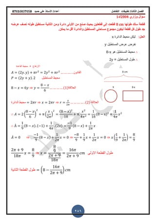‫الفصل‬‫الثا‬‫لث‬/‫تطبٌمات‬‫التفاضل‬‫أعداد‬/‫األستاذ‬ً‫عل‬‫حمٌد‬𝟎𝟕8𝟏083𝟕05𝟎
286
‫وزاري‬ ‫سؤال‬2004‫/د‬1
‫طولها‬ ‫سلن‬ ‫لطعة‬8 cm‫بحٌث‬ ‫لطعتٌن‬ ‫إلى‬ ‫لطعت‬‫صن‬‫عرضه‬ ‫نص‬ ‫طوله‬ ‫مستطٌل‬ ‫الثانٌة‬ ‫ومن‬ ‫دائرة‬ ‫األولى‬ ‫من‬ ‫ع‬
‫ٌمكنز‬ ‫ما‬ ‫ألل‬ ‫والدائرة‬ ‫المستطٌل‬ ً‫مساحت‬ ‫مجموع‬ ‫لٌكون‬ ‫لطعة‬ ‫كل‬ ‫طول‬ ‫جد‬
:‫الحل‬‫الدائرة‬ ‫محٌط‬ ‫لٌكن‬x
‫المستطٌل‬ ‫عرض‬ ‫نفرض‬y
‫هو‬ ‫المستطٌل‬ ‫محٌط‬8-x
= ‫المستطٌل‬ ‫طول‬2y
( ) ‫المانون‬
( ) ‫المستطٌل‬ ‫محٌط‬
( )‫العاللة‬
‫الدائرة‬ ‫محٌط‬ ( ) ‫العاللة‬
( ) . /
( )
( )
̀ ( ) ( ) ( ) ( )
̀ ( ) ( )
‫االولى‬ ‫المطعة‬ ‫طول‬
‫الثانٌة‬ ‫المطعة‬ ‫طول‬ ( )
‫االرتفاع‬×‫الماعدة‬ ‫محٌط‬
 