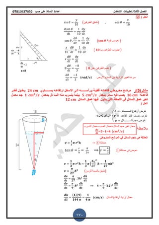 ‫الفصل‬‫الثا‬‫لث‬/‫تطبٌمات‬‫التفاضل‬‫أعداد‬/‫األستاذ‬ً‫عل‬‫حمٌد‬𝟎𝟕8𝟏083𝟕05𝟎
170
‫الحل‬/②
(‫الطرفٌن‬ ‫)نشتك‬
( ‫لٌمة‬ ‫نعوض‬ )
( 𝟏𝟎 ‫ب‬ ‫الطرفٌن‬ ‫نضرب‬ )
( 𝟖 ‫على‬ ‫الطرفٌن‬ ‫نمسم‬ )
( ⁄ ) ‫واالرض‬ ‫السلم‬ ‫بٌن‬ ‫الزاوٌة‬ ‫تغٌٌر‬ ‫سرعة‬
( ‫ـال‬‫ـ‬‫مث‬5/)‫ورأس‬ ‫ـة‬‫ـ‬ٌ‫أفم‬ ‫ـه‬‫ـ‬‫لاعدت‬ ً‫ـ‬‫ـ‬‫مخروط‬ ‫ـح‬‫ـ‬‫مرش‬‫ــ‬‫ـ‬‫ـــــ‬‫ٌس‬ ‫ـه‬‫ـ‬‫ارتفاع‬ ‫ـفل‬‫ـ‬‫االس‬ ‫ـى‬‫ـ‬‫ال‬ ‫ه‬‫ــ‬‫ـ‬‫ــــ‬‫اوي‬𝟐𝟒‫ـر‬‫ـ‬‫لط‬ ‫ـول‬‫ـ‬‫وط‬
‫لاعدته‬𝟏𝟔‫بمعدل‬ ‫سائل‬ ‫فٌه‬ ‫ٌصب‬𝟓 𝟑⁄‫بمعـدل‬ ‫ئل‬ ‫السا‬ ‫منه‬ ‫ٌتسرب‬ ‫بٌنما‬𝟏 𝟑⁄‫معـدل‬ ‫جـد‬
‫عمك‬ ‫ترٌر‬ً‫ف‬ ‫السائل‬‫السائل‬ ‫عمك‬ ‫فٌها‬ ‫ٌكون‬ ً‫الت‬ ‫اللحظة‬𝟏𝟐
‫الحل‬/
{
‫الســـــــائل‬ ‫أرتفاع‬ ‫نفرض‬
‫الماعدة‬ ‫لطر‬ ‫نصف‬ ‫نفرض‬
‫الســــــــائل‬ ‫حجم‬ ‫نفرض‬
‫زمن‬ ‫أي‬ ً‫ف‬t
‫التسرب‬ ‫معدل‬ ‫الصب‬ ‫معدل‬ ‫السائل‬ ‫حجم‬ ‫تغٌر‬ ‫معدل‬
𝟓 𝟏 𝟒 ( 𝟑⁄ )
‫مالحظة‬
ً‫المخروط‬ ‫المرشح‬ ً‫ف‬ ‫السائل‬ ‫حجم‬ ً‫ه‬ ‫العاللة‬
𝟏
𝟑
𝟐
①‫معادلة‬
①‫معادلة‬ ً‫ف‬ ‫نعوض‬
𝟏
𝟑
𝟐
𝟏
𝟑
(
𝟑
)
𝟐
𝟏
𝟐𝟕
𝟑
𝟐𝟕
𝟑
(‫للزمن‬ ‫بالنسبة‬ ‫)نشتك‬
𝟐𝟕
𝟑 𝟐
𝟗
𝟐
𝟒
𝟗
(𝟏𝟐) 𝟐
(𝟒)(𝟗)
𝟏𝟒𝟒
𝟏
𝟒
( ⁄ ) ‫السائل‬ ‫أرتفاع‬ ‫أزدٌاد‬ ‫معدل‬
 