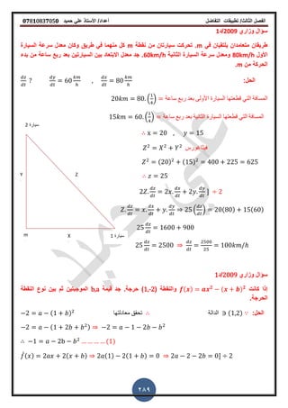 ‫الفصل‬‫الثا‬‫لث‬/‫تطبٌمات‬‫التفاضل‬‫أعداد‬/‫األستاذ‬ً‫عل‬‫حمٌد‬𝟎𝟕8𝟏083𝟕05𝟎
289
‫سٌارة‬2
‫سٌارة‬1
Z
Xm
Y
‫وزاري‬ ‫سؤال‬2009‫/د‬1
ً‫ف‬ ‫ٌلتمٌان‬ ‫متعامدان‬ ‫طرٌمان‬m‫نمطة‬ ‫من‬ ‫سٌارتان‬ ‫تحركت‬ ‫ز‬m‫السٌارة‬ ‫سرعة‬ ‫معدل‬ ‫وكان‬ ‫طرٌك‬ ً‫ف‬ ‫منهما‬ ‫كل‬
‫األول‬80km/h‫الثانٌة‬ ‫السٌارة‬ ‫سرعة‬ ‫ومعدل‬60km/h‫بدء‬ ‫من‬ ‫ساعة‬ ‫ربع‬ ‫بعد‬ ‫السٌارتٌن‬ ‫بٌن‬ ‫االبتعاد‬ ‫معدل‬ ‫جد‬ ‫ز‬
‫من‬ ‫الحركة‬m‫ز‬
:‫الحل‬
. / ‫ساعة‬ ‫ربع‬ ‫بعد‬ ‫األولى‬ ‫السٌارة‬ ‫لطعتها‬ ً‫الت‬ ‫المسافة‬
. / ‫ساعة‬ ‫ربع‬ ‫بعد‬ ‫الثانٌة‬ ‫السٌارة‬ ‫لطعتها‬ ً‫الت‬ ‫المسافة‬
‫فٌثاغورس‬
( ) ( )
-
. / ( ) ( )
‫وزاري‬ ‫سؤال‬2009‫/د‬1
‫كانت‬ ‫إذا‬( ) 𝟐 ( ) 𝟐
( ‫والنمطة‬1,-2‫لٌمة‬ ‫جد‬ ‫حرجةز‬ )b,a‫النمطة‬ ‫نوع‬ ‫بٌن‬ ‫ثم‬ ‫الموجبتٌن‬
‫الحرجةز‬
:‫الحل‬( ) ‫معادلتها‬ ‫تحمك‬ ‫الدالة‬ ( )
( )
( )
̀( ) ( ) ( ) ( ) -
 