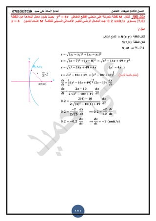 ‫الفصل‬‫الثا‬‫لث‬/‫تطبٌمات‬‫التفاضل‬‫أعداد‬/‫األستاذ‬ً‫عل‬‫حمٌد‬𝟎𝟕8𝟏083𝟕05𝟎
171
( ‫ـال‬‫ـ‬‫مث‬6/)‫ـتكن‬‫ـ‬‫ل‬M‫ـاف‬‫ـ‬‫المك‬ ‫ـع‬‫ـ‬‫المط‬ ً‫ـ‬‫ـ‬‫منحن‬ ‫ـى‬‫ـ‬‫عل‬ ‫ـة‬‫ـ‬‫متحرك‬ ‫ـة‬‫ـ‬‫نمط‬𝟐
𝟒‫ـة‬‫ـ‬‫النمط‬ ‫ـن‬‫ـ‬‫ع‬ ‫ـا‬‫ـ‬‫أبتعاده‬ ‫ـدل‬‫ـ‬‫مع‬ ‫ـون‬‫ـ‬‫ٌك‬ ‫ـث‬‫ـ‬ٌ‫بح‬
( 𝟕 𝟎)‫ـــاوي‬‫ـ‬‫ٌس‬𝟎 𝟐 ⁄ً‫ـــٌن‬‫ـ‬‫الس‬ ً‫ـــداث‬‫ـ‬‫األح‬ ‫ـــر‬‫ـ‬ٌ‫لتر‬ ً‫ـــ‬‫ـ‬‫الزمن‬ ‫ـــدل‬‫ـ‬‫المع‬ ‫ـــد‬‫ـ‬‫ج‬‫ـــة‬‫ـ‬‫للنمط‬M‫ـــون‬‫ـ‬‫ٌك‬ ‫ـــدما‬‫ـ‬‫عن‬𝟒
‫الحل‬/
‫النمطة‬ ‫لتكن‬‫المكافئ‬ ‫للمطع‬ ( )
‫النمطة‬ ‫لتكن‬( )
S‫بٌن‬ ‫المسافة‬N , M
√( 𝟐 𝟏) 𝟐 ( 𝟐 𝟏) 𝟐
√( 𝟕) 𝟐 ( 𝟎) 𝟐 √ 𝟐 𝟏𝟒 𝟒𝟗 𝟐
√ 𝟐 𝟏𝟒 𝟒𝟗 𝟒 ( 𝟐
𝟒 )
√ 𝟐 𝟏𝟎 𝟒𝟗 ( 𝟐
𝟏𝟎 𝟒𝟗)
𝟏
𝟐 (‫للزمن‬ ‫بالنسبة‬ ‫)نشتك‬
𝟏
𝟐
( 𝟐
𝟏𝟎 𝟒𝟗)
𝟏
𝟐 (𝟐 𝟏𝟎)
𝟐 𝟏𝟎
𝟐 √ 𝟐 𝟏𝟎 𝟒𝟗
𝟎 𝟐
𝟐(𝟒) 𝟏𝟎
𝟐 √(𝟒) 𝟐 𝟏𝟎(𝟒) 𝟒𝟗
𝟎 𝟐
𝟐
𝟐√𝟐𝟓
𝟎 𝟐
𝟐
𝟏𝟎
𝟎 𝟐 𝟎 𝟐 𝟏 ( ⁄ )
 