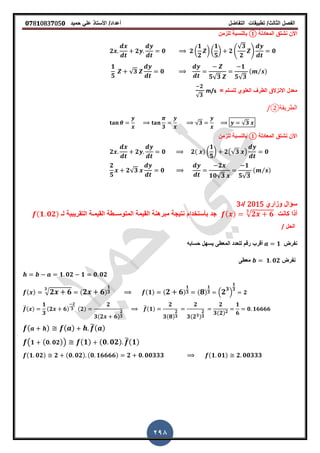‫الفصل‬‫الثا‬‫لث‬/‫تطبٌمات‬‫التفاضل‬‫أعداد‬/‫األستاذ‬ً‫عل‬‫حمٌد‬𝟎𝟕8𝟏083𝟕05𝟎
298
‫المعادلة‬ ‫نشتك‬ ‫األن‬①‫للزمن‬ ‫بالنسبة‬
𝟐 𝟐 𝟎 𝟐 (
𝟏
𝟐
) (
𝟏
𝟓
) 𝟐 4
√𝟑
𝟐
5 𝟎
𝟏
𝟓
√𝟑 𝟎
𝟓√𝟑
𝟏
𝟓√𝟑
( ⁄ )
= ‫للسلم‬ ‫العلوي‬ ‫الطر‬ ‫االنزالق‬ ‫معدل‬
𝟐
√𝟑
m/s
‫الطرٌمة‬②
𝟑
√𝟑 √𝟑
‫المعادلة‬ ‫نشتك‬ ‫األن‬①‫للزمن‬ ‫بالنسبة‬
𝟐 𝟐 𝟎 𝟐( ) (
𝟏
𝟓
) 𝟐(√𝟑 ) 𝟎
𝟐
𝟓
𝟐√𝟑 𝟎
𝟐
𝟏𝟎√𝟑
𝟏
𝟓√𝟑
( ⁄ )
‫وزاري‬ ‫سؤال‬2015‫/د‬3
‫كانت‬ ‫أذا‬( ) √ 𝟐 𝟔
𝟑
‫المٌمـ‬ ‫المتوســطة‬ ‫المٌمة‬ ‫مبرهنة‬ ‫نتٌجة‬ ‫بأستخدام‬ ‫جد‬‫لـ‬ ‫التمرٌبٌة‬ ‫ة‬(𝟏 𝟎𝟐)
‫ا‬‫لحل‬/
‫نفرض‬𝟏‫حسابه‬ ‫ٌسهل‬ ‫المعطى‬ ‫للعدد‬ ‫رلم‬ ‫ألرب‬
‫نفرض‬𝟏 𝟎𝟐‫معطى‬
𝟏 𝟎𝟐 𝟏 𝟎 𝟎𝟐
( ) √ 𝟐 𝟔
𝟑
( 𝟐 𝟔)
𝟏
𝟑 (𝟏) ( 𝟐 𝟔)
𝟏
𝟑 ( 𝟖)
𝟏
𝟑 . 𝟐 𝟑
/
𝟏
𝟑
𝟐
̅( )
𝟏
𝟑
(𝟐 𝟔)
𝟐
𝟑 (𝟐)
𝟐
𝟑(𝟐 𝟔)
𝟐
𝟑
̅(𝟏)
𝟐
𝟑(𝟖)
𝟐
𝟑
𝟐
𝟑(𝟐 𝟑)
𝟐
𝟑
𝟐
𝟑(𝟐) 𝟐
𝟏
𝟔
𝟎 𝟏𝟔𝟔𝟔𝟔
( ) ( ) ̅( )
( 𝟏 ( 𝟎 𝟎𝟐)) (𝟏) (𝟎 𝟎𝟐) ̅(𝟏)
(𝟏 𝟎𝟐) 𝟐 (𝟎 𝟎𝟐) (𝟎 𝟏𝟔𝟔𝟔𝟔) 𝟐 𝟎 𝟎𝟎𝟑𝟑𝟑 (𝟏 𝟎𝟏) 𝟐 𝟎𝟎𝟑𝟑𝟑
 