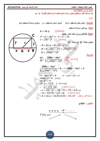 ‫الفصل‬‫الثا‬‫لث‬/‫تطبٌمات‬‫التفاضل‬‫أعداد‬/‫األستاذ‬ً‫عل‬‫حمٌد‬𝟎𝟕8𝟏083𝟕05𝟎
299
‫وزاري‬ ‫سؤال‬2015‫/د‬3
‫رسمه‬ ‫ٌمكن‬ ‫مستطٌل‬ ‫أكبر‬ ‫مساحة‬ ‫جد‬‫لطرها‬ ‫نص‬ ‫دائرة‬ ‫نص‬ ‫داخل‬𝟔‫سم‬
/‫الحل‬
‫الفرضٌة‬:‫المستطٌل‬ ‫طول‬ ‫نفرض‬=𝟐‫المستطٌل‬ ‫عرض‬ ‫نفرض‬= ‫المستطٌل‬ ‫مساحة‬ ‫ونفرض‬A
‫الدالة‬:‫المستطٌل‬ ‫مساحة‬ ‫لانون‬ ً‫ه‬
𝟐 ( ‫)معادلة‬
‫العاللة‬:‫فٌثاغورس‬‫المائم‬ ‫المثلث‬ ً‫ف‬(ABC)
𝟐 𝟐 ( 𝟔) 𝟐 𝟐 𝟐
𝟑𝟔
√ 𝟑𝟔 𝟐 (②‫)معادلة‬
‫معادلة‬ ‫نعوض‬②‫معادلة‬ ً‫ف‬
𝟐 𝟐.√ 𝟑𝟔 𝟐/
𝟐.√ 𝟑𝟔 𝟐 𝟒/ √ 𝟒(𝟑𝟔 𝟐 𝟒)
√ 𝟏𝟒𝟒 𝟐 𝟒
‫الدراسة‬:
𝟐𝟖𝟖 𝟏𝟔 𝟑
𝟐 .√𝟏𝟒𝟒 𝟐 𝟒/
( 𝟎 ‫نجعل‬ )
𝟐𝟖𝟖 𝟏𝟔 𝟑
𝟐 (√ 𝟏𝟒𝟒 𝟐 𝟒
)
𝟎 𝟐𝟖𝟖 𝟏𝟔 𝟑
𝟎
𝟏𝟖 𝟑
𝟎 ( 𝟐)
𝟎 (‫ٌهمل‬ )
𝟐
𝟑√𝟐 ( ‫السالب‬ ‫)ٌهمل‬
𝟑√𝟐 ( ‫المستطٌل‬ ‫عرض‬ )
√ 𝟑𝟔 𝟐 √𝟑𝟔 √ 𝟑√𝟐
𝟐 𝟐(𝟑√𝟐) 𝟔√𝟐 ( ‫المستطٌل‬ ‫طول‬ )
𝟐 (𝟔√𝟐)(𝟑√𝟐) 𝟑𝟔 𝟐
‫مستطٌل‬ ‫أكبر‬ ‫مساحة‬
:‫األختبار‬‫لألطالع‬
 