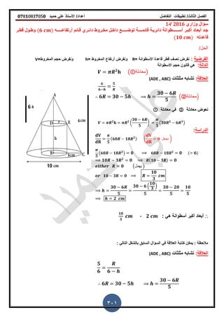 ‫الفصل‬‫الثا‬‫لث‬/‫تطبٌمات‬‫التفاضل‬‫أعداد‬/‫األستاذ‬ً‫عل‬‫حمٌد‬𝟎𝟕8𝟏083𝟕05𝟎
301
‫وزاري‬ ‫سؤال‬2016‫/د‬1
‫جـد‬‫أبعـاد‬‫أس‬ ‫أكبـر‬‫ــــــ‬‫لائم‬ ‫دائرٌـة‬ ‫طوانة‬‫ــــ‬‫ت‬ ‫ة‬‫أرتفاعـــــ‬ ‫لـائم‬ ‫دائـري‬ ‫مخـروط‬ ‫داخـل‬ ‫وضـــــع‬‫ه‬(𝟔 )‫ـر‬‫ـ‬‫لط‬ ‫وطـول‬
‫لاعدته‬(𝟏𝟎 )
/‫الحل‬
‫الفرضٌة‬:‫لاعدة‬ ‫لطر‬ ‫نص‬ ‫نفرض‬= ‫األسطوانة‬R= ‫المخروط‬ ‫أرتفاع‬ ‫ونفرض‬h=‫المخروط‬ ‫حجم‬ ‫ونفرض‬V
‫الدالة‬:‫االسطوانة‬ ‫حجم‬ ‫لانون‬ ً‫ه‬
𝟐
( ‫)معادلة‬
‫العاللة‬:‫مثلثات‬ ‫تشابه‬(ADE , ABC)
𝟔
𝟔
𝟓
𝟔 𝟑𝟎 𝟓
𝟑𝟎 𝟔
𝟓
.②‫معادلة‬/
‫معادلة‬ ‫نعوض‬②‫معادلة‬ ً‫ف‬
𝟐 𝟐
(
𝟑𝟎 𝟔
𝟓
)
𝟓
(𝟑𝟎 𝟐
𝟔 𝟑
)
‫الدراسة‬:
𝟓
( 𝟔𝟎 𝟏𝟖 𝟐
) ( 𝟎 ‫نجعل‬ )
𝟓
(𝟔𝟎 𝟏𝟖 𝟐
) 𝟎 𝟔𝟎 𝟏𝟖 𝟐
𝟎 ( 𝟔)
𝟏𝟎 𝟑 𝟐
𝟎 ( 𝟏𝟎 𝟑 ) 𝟎
𝟎 (‫ٌهمل‬ )
𝟏𝟎 𝟑 𝟎
𝟏𝟎
𝟑
𝟑𝟎 𝟔
𝟓
𝟑𝟎 𝟔 .
𝟏𝟎
𝟑
/
𝟓
𝟑𝟎 𝟐𝟎
𝟓
𝟏𝟎
𝟓
𝟐
∴: ً‫ه‬ ‫أسطوانة‬ ‫أكبر‬ ‫أبعاد‬𝟐,
𝟏𝟎
𝟑
: ً‫التال‬ ‫بالشكل‬ ‫السابك‬ ‫السؤال‬ ً‫ف‬ ‫العاللة‬ ‫كتابة‬ ‫ٌمكن‬ : ‫مالحظة‬
‫العاللة‬:‫مثلثات‬ ‫تشابه‬(ADE , ABC)
𝟓
𝟔 𝟔
𝟔 𝟑𝟎 𝟓
𝟑𝟎 𝟔
𝟓
 
