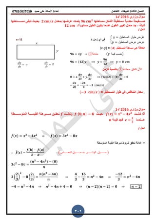 ‫الفصل‬‫الثا‬‫لث‬/‫تطبٌمات‬‫التفاضل‬‫أعداد‬/‫األستاذ‬ً‫عل‬‫حمٌد‬𝟎𝟕8𝟏083𝟕05𝟎
302
‫وزاري‬ ‫سؤال‬2016‫/د‬1
‫ص‬‫ــــ‬‫فٌحة‬‫معدنٌة‬‫مستطٌلة‬‫الشكل‬‫مسـاحتها‬𝟗𝟔 𝟐
‫ٌتمـدد‬‫عرضـ‬‫بمعـدل‬ ‫ها‬𝟐 ⁄‫مس‬ ‫تبمـى‬ ‫بحٌـث‬‫ـــــ‬‫احتها‬
‫معدل‬ ‫جد‬ , ‫ثابتة‬‫الطول‬ ‫ترٌٌر‬‫ٌكون‬ ‫عندما‬‫لـ‬ ً‫ا‬ٌ‫مساو‬ ‫الطول‬𝟏𝟐
‫الحل‬/
8
‫المستطٌل‬ ‫طول‬ ‫نفرض‬
‫المستطٌل‬ ‫عرض‬ ‫نفرض‬
‫زمن‬ ‫اي‬ ً‫ف‬t
‫المستطٌل‬ ‫مساحة‬ ً‫ه‬ ‫العاللة‬( )=, -
𝟗𝟔 ①‫معادلة‬ ( ‫لٌمة‬ ‫)نحسب‬
𝟗𝟔 (𝟏𝟐)
𝟗𝟔
𝟏𝟐
𝟖
① ‫معادلة‬ ‫نشتك‬ ‫األن‬‫للزمن‬ ‫بالنسبة‬
𝟎 (𝟏𝟐)(𝟐) (𝟖) 𝟎
𝟐𝟒
𝟖
𝟑 ( ⁄ )
∴ً‫ف‬ ‫التنالص‬ ‫معدل‬‫طول‬= ‫المستطٌل‬( 𝟑 ⁄ )
‫وزاري‬ ‫سؤال‬2016‫/د‬1
‫ــت‬‫ـ‬‫كان‬ ‫أذا‬( ) 𝟑
𝟒 𝟐
‫ــث‬‫ـ‬ٌ‫ح‬,𝟎 -‫ــت‬‫ـ‬‫وكان‬‫م‬ ‫ــك‬‫ـ‬‫تحم‬‫ـــ‬‫ـ‬‫ــ‬‫المٌم‬ ‫برهنة‬‫ـــ‬‫ـ‬‫ــ‬‫المتوس‬ ‫ة‬‫ـــ‬‫ـ‬‫ـــ‬‫طة‬
‫ع‬‫ـــ‬‫ندما‬
𝟐
𝟑
‫لٌمة‬ ‫فجد‬
‫الحل‬/
( ) 𝟑
𝟒 𝟐 ̅( ) 𝟑 𝟐
𝟖
‫المتوسطة‬ ‫المٌمة‬ ‫مبرهنة‬ ‫شروط‬ ‫تحمك‬ ‫الدالة‬
̅( )
( ) ( )
( ‫الممـــــاس‬ ‫مـــــــٌل‬ ‫ال‬‫وتـــــــر‬ ‫مـــــــٌل‬ )
𝟑 𝟐
𝟖
( 𝟑
𝟒 𝟐) (𝟎)
𝟑 (
𝟐
𝟑
)
𝟐
𝟖 (
𝟐
𝟑
)
( 𝟐
𝟒 ) 𝟒
𝟑
𝟏𝟔
𝟑
𝟐
𝟒
𝟏𝟐
𝟑
𝟐
𝟒
𝟒 𝟐
𝟒 𝟐
𝟒 𝟒 𝟎 ( 𝟐)( 𝟐) 𝟎 𝟐
 