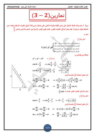 ‫الفصل‬‫الثا‬‫لث‬/‫تطبٌمات‬‫التفاضل‬‫أعداد‬/‫األستاذ‬ً‫عل‬‫حمٌد‬𝟎𝟕8𝟏083𝟕05𝟎
172
(𝟑 𝟐)‫تمارين‬
‫س‬1/‫عـ‬ ‫مبتعـدا‬ ‫األسـفل‬ ‫الطـر‬ ‫أنزلـك‬ ‫فـأذا‬ ً‫رأسـ‬ ‫حـائط‬ ‫علـى‬ ‫األعلـى‬ ‫وطرفـه‬ ‫أفمٌة‬ ‫أرض‬ ‫على‬ ‫األسفل‬ ‫طرفه‬ ‫ٌستند‬ ‫سلم‬‫ـ‬‫ن‬
‫بمعدل‬ ‫الحائط‬𝟐‫تساوي‬ ‫واألرض‬ ‫السلم‬ ‫بٌن‬ ‫الزاوٌة‬ ‫لٌاس‬ ‫ٌكون‬ ‫عندما‬ ‫العلوي‬ ‫الطر‬ ‫أنزالق‬ ‫معدل‬ ‫فجد‬
𝟑
‫الحل‬/
‫الطريقة‬①
{
‫الســـــــــــــلم‬ ‫طــــــــــول‬ ‫نـــــفرض‬
‫الجدار‬ ‫عن‬ ‫الســــــــــلم‬ ‫لاعدة‬ ‫بعد‬ ‫نفرض‬
‫األرض‬ ‫عن‬ ‫عن‬ ‫السلم‬ ‫رأس‬ ‫بعد‬ ‫نفرض‬
‫األرض‬ ‫و‬ ‫الســــــــلم‬ ‫بٌن‬ ‫الزاوٌة‬ ‫نفرض‬
‫زمن‬ ‫أي‬ ً‫ف‬t
‫العاللة‬‫فٌثاغورس‬ ً‫ه‬
𝟐 𝟐 𝟐
①‫معادلة‬
𝟑
√𝟑
𝟐
𝟑
𝟏
𝟐
‫المعادلة‬ ‫نشتك‬ ‫األن‬①‫للزمن‬ ‫بالنسبة‬
𝟐 𝟐 𝟎 𝟐 (
𝟏
𝟐
) (𝟐) 𝟐 4
√𝟑
𝟐
5 𝟎
𝟐 √𝟑 𝟎
𝟐
√𝟑
𝟐
√𝟑
( ⁄ )
‫االنزالق‬ ‫معدل‬‫للسلم‬ ‫العلوي‬ ‫الطر‬=
𝟐
√𝟑
m/s
‫الطرٌمة‬②
𝟑
√𝟑 √𝟑
‫المعادلة‬ ‫نشتك‬ ‫األن‬①‫للزمن‬ ‫بالنسبة‬
𝟐 𝟐 𝟎 𝟐( )(𝟐) 𝟐(√𝟑 ) 𝟎
𝟒 𝟐√𝟑 𝟎
𝟒
𝟐√𝟑
𝟐
√𝟑
( ⁄ )
 