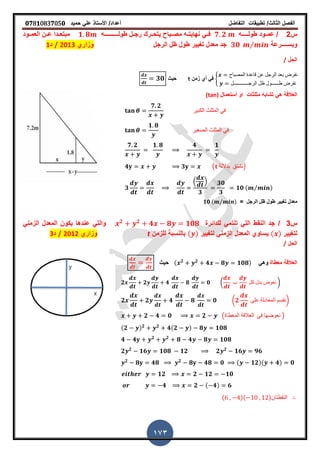 ‫الفصل‬‫الثا‬‫لث‬/‫تطبٌمات‬‫التفاضل‬‫أعداد‬/‫األستاذ‬ً‫عل‬‫حمٌد‬𝟎𝟕8𝟏083𝟕05𝟎
173
‫س‬2/‫طول‬ ‫ـود‬‫ـ‬‫عم‬‫ــ‬‫ـ‬‫ــ‬‫ه‬𝟕 𝟐‫طول‬ ‫ـل‬‫ـ‬‫رج‬ ‫ـرن‬‫ـ‬‫ٌتح‬ ‫ـباح‬‫ـ‬‫مص‬ ‫ـه‬‫ـ‬‫نهاٌت‬ ً‫فــ‬‫ـــ‬‫ـــ‬‫ــــ‬‫ه‬𝟏 𝟖‫العمــود‬ ‫ـن‬‫ـ‬‫ع‬ ‫ـدا‬‫ـ‬‫مبتع‬
‫وبس‬‫ــــ‬‫رعة‬𝟑𝟎 ⁄‫الرجل‬ ‫ظل‬ ‫طول‬ ‫ترٌٌر‬ ‫معدل‬ ‫جد‬‫وزاري‬2013/‫د‬1
‫الحل‬/
8
‫المصباح‬ ‫لاعدة‬ ‫عن‬ ‫الرجل‬ ‫بعد‬ ‫نفرض‬
‫الرجــــــــــــل‬ ‫ظل‬ ‫طــــــول‬ ‫نفرض‬
‫زمن‬ ‫أي‬ ً‫ف‬t‫حٌث‬𝟑𝟎
‫مثلثات‬ ‫تشابه‬ ً‫ه‬ ‫العاللة‬‫أستعمال‬ ‫او‬(tan)
𝟕 𝟐
‫الكبٌر‬ ‫المثلث‬ ً‫ف‬
𝟏 𝟖
‫الصغٌر‬ ‫المثلث‬ ً‫ف‬
𝟕 𝟐 𝟏 𝟖 𝟒 𝟏
𝟒 𝟑 ( ‫بداللة‬ ‫)نشتك‬
𝟑
. /
𝟑
𝟑𝟎
𝟑
𝟏𝟎 ( ⁄ )
‫الرجل‬ ‫ظل‬ ‫طول‬ ‫ترٌٌر‬ ‫معدل‬=𝟏𝟎 ( ⁄ )
‫س‬3/‫للدائرة‬ ً‫تنتم‬ ً‫الت‬ ‫النمط‬ ‫جد‬𝟐 𝟐
𝟒 𝟖 𝟏𝟎𝟖ً‫الزمن‬ ‫المعدل‬ ‫ٌكون‬ ‫عندها‬ ً‫والت‬
‫لترٌٌر‬( )‫لترٌٌر‬ ً‫الزمن‬ ‫المعدل‬ ‫ٌساوي‬( )‫للزمن‬ ‫بالنسبة‬t‫وزاري‬2012/‫د‬3
‫الحل‬/
‫معطاة‬ ‫العاللة‬ً‫وه‬( 𝟐 𝟐
𝟒 𝟖 𝟏𝟎𝟖)‫حٌث‬
𝟐 𝟐 𝟒 𝟖 𝟎 ( ‫ب‬ ‫كل‬ ‫بدل‬ ‫نعوض‬ )
𝟐 𝟐 𝟒 𝟖 𝟎 (𝟐 ‫على‬ ‫المعادلة‬ ‫)نمسم‬
𝟐 𝟒 𝟎 𝟐 (‫المعطاة‬ ‫العاللة‬ ً‫ف‬ ‫نعوضها‬ )
(𝟐 ) 𝟐 𝟐
𝟒(𝟐 ) 𝟖 𝟏𝟎𝟖
𝟒 𝟒 𝟐 𝟐
𝟖 𝟒 𝟖 𝟏𝟎𝟖
𝟐 𝟐
𝟏𝟔 𝟏𝟎𝟖 𝟏𝟐 𝟐 𝟐
𝟏𝟔 𝟗𝟔
𝟐
𝟖 𝟒𝟖 𝟐
𝟖 𝟒𝟖 𝟎 ( 𝟏𝟐)( 𝟒) 𝟎
𝟏𝟐 𝟐 𝟏𝟐 𝟏𝟎
𝟒 𝟐 ( 𝟒) 𝟔
( )( )‫النمطتان‬
 