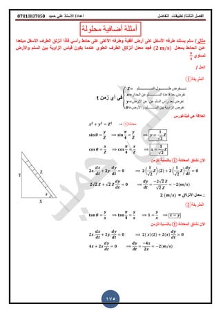 ‫الفصل‬‫الثا‬‫لث‬/‫تطبٌمات‬‫التفاضل‬‫أعداد‬/‫األستاذ‬ً‫عل‬‫حمٌد‬𝟎𝟕8𝟏083𝟕05𝟎
175
‫محلولة‬ ‫أضافٌة‬ ‫أمثلة‬
‫مثال‬/‫مبتعدا‬ ‫األسفل‬ ‫الطر‬ ‫أنزلك‬ ‫فأذا‬ ً‫رأس‬ ‫حائط‬ ‫على‬ ‫األعلى‬ ‫وطرفه‬ ‫أفمٌة‬ ‫أرض‬ ‫على‬ ‫األسفل‬ ‫طرفه‬ ‫ٌستند‬ ‫سلم‬
‫بمعدل‬ ‫الحائط‬ ‫عـن‬(𝟐 )‫واألرض‬ ‫السلم‬ ‫بٌن‬ ‫الزاوٌة‬ ‫لٌاس‬ ‫ٌكون‬ ‫عندما‬ ‫العلوي‬ ‫الطر‬ ‫أنزالق‬ ‫معدل‬ ‫فجد‬
‫تساوي‬
𝟒
‫الحل‬/
‫الطريقة‬①
{
‫الســـــــــــــلم‬ ‫طــــــــــول‬ ‫نــــــفرض‬
‫الجدار‬ ‫عن‬ ‫الســــــــــلم‬ ‫لاعدة‬ ‫بعد‬ ‫نفرض‬
‫األرض‬ ‫عن‬ ‫عن‬ ‫السلم‬ ‫رأس‬ ‫بعد‬ ‫نفرض‬
‫األرض‬ ‫و‬ ‫الســــــــلم‬ ‫بٌن‬ ‫الزاوٌة‬ ‫نفرض‬
‫زمن‬ ‫أي‬ ً‫ف‬t
‫فٌثاغورس‬ ً‫ه‬ ‫العاللة‬
𝟐 𝟐 𝟐
①‫معادلة‬
𝟒
𝟏
√𝟐
𝟒
𝟏
√𝟐
‫المعادلة‬ ‫نشتك‬ ‫األن‬①‫للزمن‬ ‫بالنسبة‬
𝟐 𝟐 𝟎 𝟐 (
𝟏
√𝟐
) (𝟐) 𝟐 (
𝟏
√𝟐
) 𝟎
𝟐√𝟐 √𝟐 𝟎
𝟐√𝟐
√𝟐
𝟐( ⁄ )
∴= ‫االنزالق‬ ‫معدل‬𝟐 ( )
‫الطريقة‬②
𝟒
𝟏
‫المعادلة‬ ‫نشتك‬ ‫األن‬①‫للزمن‬ ‫بالنسبة‬
𝟐 𝟐 𝟎 𝟐( )(𝟐) 𝟐( ) 𝟎
𝟒 𝟐 𝟎
𝟒
𝟐
𝟐( ⁄ )
 