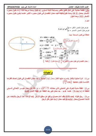 ‫الفصل‬‫الثا‬‫لث‬/‫تطبٌمات‬‫التفاضل‬‫أعداد‬/‫األستاذ‬ً‫عل‬‫حمٌد‬𝟎𝟕8𝟏083𝟕05𝟎
176
‫مثال‬/‫تسـاوي‬ ‫ثابتـة‬ ‫بمسـاحة‬ ‫نـالص‬ ‫لطـع‬ ‫شكل‬ ‫على‬ ‫معدنٌة‬ ‫لطعة‬(𝟔𝟎 )‫محـوره‬ ‫طـول‬ ‫أزداد‬ ‫فـأذا‬ ‫مربعـة‬ ‫وحـدة‬
‫بمعـدل‬ ‫األصـرر‬(𝟎 𝟐)‫ـوره‬‫ـ‬‫مح‬ ‫طـول‬ ‫ٌكـون‬ ‫ـدما‬‫ـ‬‫عن‬ ‫االكبـر‬ ‫محـوره‬ ‫ـول‬‫ـ‬‫ط‬ ً‫فـ‬ ‫النمصـان‬ ‫ـدل‬‫ـ‬‫مع‬ ‫فجـد‬ ‫طول/دلٌمـة‬ ‫ـدة‬‫ـ‬‫وح‬
‫االصرر‬(𝟏𝟐)‫طول‬ ‫وحدة‬
‫الحل‬/
8
‫االكبر‬ ‫المحور‬ ‫طول‬ ‫نفرض‬
‫االصغر‬ ‫المحور‬ ‫طول‬ ‫نفرص‬
‫زمن‬ ‫اي‬ ً‫ف‬t
‫المساحة‬ ‫لانون‬ ً‫ه‬ ‫العاللة‬‫حٌث‬
𝟔𝟎
𝟔𝟎 .
𝟐
/ .
𝟐
/ ( ‫ب‬ ‫الطرفٌن‬ ‫نضرب‬ )
𝟐𝟒𝟎
𝟐𝟒𝟎
𝟐𝟒𝟎 𝟏
(‫للزمن‬ ‫بالنسبة‬ ‫)نشتك‬
𝟐𝟒𝟎 𝟐
(
𝟐𝟒𝟎
𝟐
)
(
𝟐𝟒𝟎
(𝟏𝟐) 𝟐
) (𝟎 𝟐)
𝟒𝟖
𝟏𝟒𝟒
𝟏
𝟑
∴‫االكبر‬ ‫محوره‬ ‫طول‬ ً‫ف‬ ‫النمصان‬ ‫معدل‬( ‫دلٌمة‬ ‫طول‬ ‫وحدة‬⁄ )
𝟏
𝟑
******************************************************************
‫س‬1:‫ـاز‬‫ـ‬‫الر‬ ‫ـا‬‫ـ‬‫منه‬ ‫ـرب‬‫ـ‬‫ٌتس‬ ‫ـاز‬‫ـ‬‫بالر‬ ‫ـؤة‬‫ـ‬‫ممل‬ ‫ـرة‬‫ـ‬‫ك‬‫بمعدل‬( 𝟑 𝟑⁄ )‫ـا‬‫ـ‬‫لطره‬ ‫ـ‬‫ـ‬‫نص‬ ‫ـول‬‫ـ‬‫ط‬ ً‫ـ‬‫ـ‬‫ف‬ ‫ـان‬‫ـ‬‫النمص‬ ‫ـدل‬‫ـ‬‫مع‬ ‫ـد‬‫ـ‬‫ج‬
‫عندم‬‫ـــــ‬‫ا‬‫حجمها‬ ‫ٌكون‬.
𝟑𝟐
𝟑
/
‫س‬2:‫معادلته‬ ‫الذي‬ ً‫المنحن‬ ‫على‬ ‫تتحرن‬ ‫مادٌة‬ ‫نمطة‬√ 𝟐 𝟕ٌ‫تر‬ ‫معدل‬ ‫كان‬ ‫فأذا‬‫ـــــ‬‫الس‬ ً‫األحداث‬ ‫ر‬‫ـ‬ً‫ٌن‬
= ‫للنمطة‬(𝟑 ⁄ )‫عندما‬x=4,‫األصل‬ ‫نمطة‬ ‫عن‬ ‫النمطة‬ ‫بعد‬ ‫ترٌر‬ ‫معدل‬ ‫جد‬(0,0)
‫س‬3:‫طوله‬ ‫رجل‬(175 cm)‫األرض‬ ‫سطح‬ ‫عن‬ ‫ٌرتفع‬ ‫مصباح‬ ‫أمام‬ ‫ٌم‬(7 m)‫فـ‬‫ا‬‫باال‬ ‫الرجـل‬ ‫أخـذ‬ ‫ذا‬‫بتعـاد‬‫عـن‬
‫بمعدل‬ ‫المصباح‬ ‫لاعدة‬(6 m/s)‫الرجل‬ ‫ظل‬ ‫طول‬ ‫ازدٌاد‬ ‫معدل‬ ‫فجد‬
 