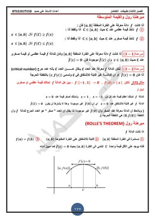 ‫الفصل‬‫الثا‬‫لث‬/‫تطبٌمات‬‫التفاضل‬‫أعداد‬/‫األستاذ‬ً‫عل‬‫حمٌد‬𝟎𝟕8𝟏083𝟕05𝟎
177
‫مبرهن‬‫تا‬‫رول‬‫المتوسطة‬ ‫والمٌمة‬
‫كانت‬ ‫أذا‬‫المرلمة‬ ‫الفترة‬ ‫على‬ ‫معرفة‬ ‫دالة‬, -: ‫فأن‬
①‫عند‬ ‫عظمى‬ ‫لٌمة‬ ‫تأخذ‬‫حٌث‬, -: ‫أذا‬ ‫وفمط‬ ‫أذا‬
𝒙 , - ‫لكل‬ ( ) ( )
②‫عند‬ ‫صررى‬ ‫لٌمة‬ ‫تأخذ‬‫حٌث‬, -: ‫أذا‬ ‫وفمط‬ ‫أذا‬
𝒙 , - ‫لكل‬ ( ) ( )
(𝟑 𝟏)‫كانت‬ ‫أذا‬‫المرلمة‬ ‫الفترة‬ ‫على‬ ‫معرفة‬ ‫دالة‬, -‫للدالة‬ ‫وكان‬‫صـررى‬ ‫لٌمـة‬ ‫أو‬ ‫عظمـى‬ ‫لٌمـة‬ ‫مبرهنة‬
‫عند‬C‫ح‬‫ـ‬‫ٌث‬( )‫وأن‬̅( )‫موجود‬‫ة‬‫فأن‬̅( ) 𝟎
(𝟑 𝟐)‫لتكن‬‫الدالة‬‫العدد‬ ‫عند‬ ‫معرفة‬Cٌ‫ـ‬‫ع‬ ‫مال‬‫ــــــــ‬‫العدد‬ ‫ن‬C‫حرج‬ ‫عدد‬ ‫بأنه‬(critical number) ‫مبرهنة‬
‫كان‬ ‫أذا‬̅( ) 𝟎‫الدال‬ ‫ان‬ ‫أو‬‫ــ‬‫ــ‬ً‫ف‬ ‫لالشتماق‬ ‫لابلة‬ ‫غٌر‬ ‫ة‬C‫وتسمى‬( ( ))‫الحرجة‬ ‫بالنمطة‬
( ‫مثال‬1/)‫لتكن‬, 𝟏 𝟏- ( ) | |‫الدالة‬ ‫هل‬ ‫بٌن‬ ,‫صررى‬ ‫او‬ ‫عظمى‬ ‫لٌمة‬ ‫تمتلن‬
‫الحل‬/
‫الدالة‬‫من‬ ‫كل‬ ‫عند‬ ‫لٌمة‬ ‫أعظم‬ ‫تمتلن‬𝟏 𝟏‫لٌمة‬ ‫أصرر‬ ‫وتمتلن‬‫عند‬𝟎
‫الدالة‬‫عند‬ ‫لألشتماق‬ ‫لابلة‬ ‫غٌر‬𝟎‫أن‬ ‫أي‬̅(𝟎)‫ٌكون‬ ‫أن‬ ‫ٌشترط‬ ‫ال‬ ‫وهذا‬ ‫موجودة‬ ‫غٌر‬̅( ) 𝟎
‫وأن‬ ‫الصفر‬ ‫عند‬ ‫معرفة‬ ‫الدالة‬ ‫أن‬ ‫وٌالحظ‬ (̅( 𝟎)‫للدالة‬ ‫الحرج‬ ‫العدد‬ ‫هو‬ " ‫صفر‬ " ‫العدد‬ ‫أن‬ ‫ٌمال‬ ‫لذا‬ ‫موجودة‬ ‫غٌر‬‫وأن‬
‫النمطة‬( 𝟎 (𝟎))‫)ز‬ ‫الحرجة‬ ‫النمطة‬ ً‫ه‬
( ‫رول‬ ‫مبرهنة‬ROLLE'S THEOREM)
‫الدالة‬ ‫كانت‬ ‫اذا‬f
①‫المرلمة‬ ‫الفترة‬ ً‫ف‬ ‫مستمرة‬, -②‫المفتوحة‬ ‫الفترة‬ ‫على‬ ‫لالشتماق‬ ‫لابلة‬( )③( ) ( )
‫األلل‬ ‫على‬ ‫ٌوجد‬ ‫فأنه‬‫واحدة‬ ‫لٌمة‬‫ت‬‫الفترة‬ ‫الى‬ ً‫نتم‬( )‫بحٌث‬̅( ) 𝟎‫أدناه‬ ‫مبٌن‬ ‫كما‬
 