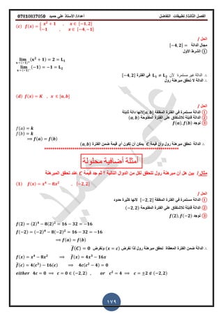 ‫الفصل‬‫الثا‬‫لث‬/‫تطبٌمات‬‫التفاضل‬‫أعداد‬/‫األستاذ‬ً‫عل‬‫حمٌد‬𝟎𝟕8𝟏083𝟕05𝟎
179
( ) ( ) {
𝟐
𝟏 , 𝟏 𝟐-
𝟏 , 𝟒 𝟏-
‫الحل‬/
‫الدالة‬ ‫مجال‬, 𝟒 𝟐-
①‫األول‬ ‫الشرط‬
( 𝟏)
( 𝟐
𝟏) 𝟐 𝟏
( 𝟏)
( 𝟏) 𝟏 𝟐
𝟏 𝟐 ‫ألن‬ ‫مستمرة‬ ‫غٌر‬ ‫الدالة‬‫الفترة‬ ً‫ف‬, 𝟒 𝟐-
‫الدالة‬‫رول‬ ‫مبرهنة‬ ‫تحمك‬ ‫ال‬
( ) ( ) , -
‫الحل‬/
①‫الدالة‬‫المرلمة‬ ‫الفترة‬ ً‫ف‬ ‫مستمرة‬, -‫ثابتة‬ ‫دالة‬ ‫النها‬
②‫الدالة‬‫المفتوحة‬ ‫الفترة‬ ‫على‬ ‫لالشتماق‬ ‫لابلة‬( )
③‫نوجد‬( ) ( )
( )
( )
( ) ( )
‫الدالة‬‫لٌمة‬ ‫وأن‬ ‫رول‬ ‫مبرهنة‬ ‫تحمك‬‫الفترة‬ ‫ضمن‬ ‫لٌمة‬ ‫أي‬ ‫تكون‬ ‫أن‬ ‫ٌمكن‬( )
******************************************************************
‫محلولة‬ ‫أضافٌة‬ ‫أمثلة‬
‫مثال‬/‫لٌمة‬ ‫جد‬ ‫ثم‬ ‫؟‬ ‫التالٌة‬ ‫الدوال‬ ‫من‬ ‫لكل‬ ‫تتحمك‬ ‫رول‬ ‫مبرهنة‬ ‫أن‬ ‫هل‬ ‫بٌن‬‫المبرهنة‬ ‫تحمك‬ ‫عند‬
(𝟏) ( ) 𝟒
𝟖 𝟐 , 𝟐 𝟐-
‫الحل‬/
①‫الدالة‬‫المرلمة‬ ‫الفترة‬ ً‫ف‬ ‫مستمرة‬, 𝟐 𝟐-‫حدود‬ ‫كثٌرة‬ ‫النها‬
②‫الدالة‬‫المفتوحة‬ ‫الفترة‬ ‫على‬ ‫لالشتماق‬ ‫لابلة‬( 𝟐 𝟐)
③‫نوجد‬(𝟐) ( 𝟐)
(𝟐) (𝟐) 𝟒
𝟖(𝟐) 𝟐
𝟏𝟔 𝟑𝟐 𝟏𝟔
( 𝟐) ( 𝟐) 𝟒
𝟖( 𝟐) 𝟐
𝟏𝟔 𝟑𝟐 𝟏𝟔
( ) ( )
‫نفرض‬ ‫لذا‬ ‫رول‬ ‫مبرهنة‬ ‫تحمك‬ ‫المعطاة‬ ‫الفترة‬ ‫ضمن‬ ‫الدالة‬( )‫ونفرض‬̅( ) 𝟎
( ) 𝟒
𝟖 𝟐 ̅( ) 𝟒 𝟑
𝟏𝟔
̅( ) 𝟒( 𝟑) 𝟏𝟔( ) 𝟒 ( 𝟐
𝟒) 𝟎
𝟒 𝟎 𝟎 ( 𝟐 𝟐) 𝟐
𝟒 𝟐 ( 𝟐 𝟐)
 