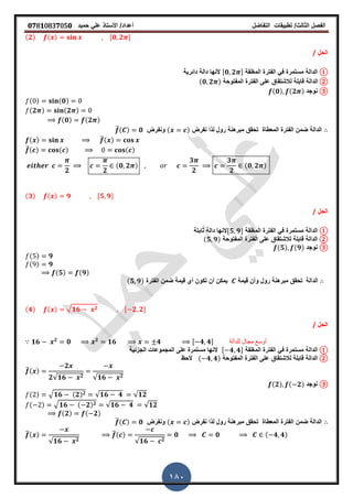 ‫الفصل‬‫الثا‬‫لث‬/‫تطبٌمات‬‫التفاضل‬‫أعداد‬/‫األستاذ‬ً‫عل‬‫حمٌد‬𝟎𝟕8𝟏083𝟕05𝟎
180
(𝟐) ( ) ,𝟎 𝟐 -
‫الحل‬/
①‫الدالة‬‫المرلمة‬ ‫الفترة‬ ً‫ف‬ ‫مستمرة‬,𝟎 𝟐 -‫دائرٌة‬ ‫دالة‬ ‫ألنها‬
②‫الدالة‬‫المفتوحة‬ ‫الفترة‬ ‫على‬ ‫لالشتماق‬ ‫لابلة‬(𝟎 𝟐 )
③‫نوجد‬(𝟎) (𝟐 )
( ) (𝟎)
(𝟐 ) (𝟐 )
(𝟎) (𝟐 )
‫نفرض‬ ‫لذا‬ ‫رول‬ ‫مبرهنة‬ ‫تحمك‬ ‫المعطاة‬ ‫الفترة‬ ‫ضمن‬ ‫الدالة‬( )‫ونفرض‬̅( ) 𝟎
( ) ̅( )
̅( ) ( ) ( )
𝟐 𝟐
(𝟎 𝟐 )
𝟑
𝟐
𝟑
𝟐
(𝟎 𝟐 )
(𝟑) ( ) 𝟗 ,𝟓 𝟗-
‫الحل‬/
①‫الدالة‬‫المرلمة‬ ‫الفترة‬ ً‫ف‬ ‫مستمرة‬,𝟓 𝟗-‫ثابتة‬ ‫دالة‬ ‫النها‬
②‫الدالة‬‫المفتوحة‬ ‫الفترة‬ ‫على‬ ‫لالشتماق‬ ‫لابلة‬(𝟓 𝟗)
③‫نوجد‬(𝟓) (𝟗)
( ) 𝟗
( ) 𝟗
(𝟓) (𝟗)
‫الدالة‬‫لٌمة‬ ‫وأن‬ ‫رول‬ ‫مبرهنة‬ ‫تحمك‬‫الفترة‬ ‫ضمن‬ ‫لٌمة‬ ‫أي‬ ‫تكون‬ ‫أن‬ ‫ٌمكن‬(𝟓 𝟗)
(𝟒) ( ) √ 𝟏𝟔 𝟐 , 𝟐 𝟐-
‫الحل‬/
𝟏𝟔 𝟐
𝟎 𝟐
𝟏𝟔 𝟒 , 𝟒 𝟒- ‫للدالة‬ ‫مجال‬ ‫أوسع‬
①‫الدالة‬‫المرلمة‬ ‫الفترة‬ ً‫ف‬ ‫مستمرة‬, 𝟒 𝟒-‫الجزئٌة‬ ‫المجموعات‬ ‫على‬ ‫مستمرة‬ ‫النها‬
②‫الدالة‬‫المفتوحة‬ ‫الفترة‬ ‫على‬ ‫لالشتماق‬ ‫لابلة‬( 𝟒 𝟒)‫الحظ‬
̅( )
𝟐
𝟐√𝟏𝟔 𝟐 √𝟏𝟔 𝟐
③‫نوجد‬(𝟐) ( 𝟐)
( ) √ 𝟏𝟔 (𝟐) 𝟐 √𝟏𝟔 𝟒 √𝟏𝟐
( ) √ 𝟏𝟔 ( 𝟐) 𝟐 √𝟏𝟔 𝟒 √𝟏𝟐
(𝟐) ( 𝟐)
‫نفرض‬ ‫لذا‬ ‫رول‬ ‫مبرهنة‬ ‫تحمك‬ ‫المعطاة‬ ‫الفترة‬ ‫ضمن‬ ‫الدالة‬( )‫ونفرض‬̅( ) 𝟎
̅( )
√𝟏𝟔 𝟐
̅( )
√𝟏𝟔 𝟐
𝟎 𝟎 ( 𝟒 𝟒)
 