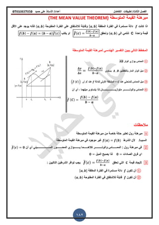 ‫الفصل‬‫الثا‬‫لث‬/‫تطبٌمات‬‫التفاضل‬‫أعداد‬/‫األستاذ‬ً‫عل‬‫حمٌد‬𝟎𝟕8𝟏083𝟕05𝟎
182
( ‫المتوسطة‬ ‫المٌمة‬ ‫مبرهنة‬THE MEAN VALUE THEOREM)
‫كانت‬ ‫اذا‬‫المرلمة‬ ‫الفترة‬ ً‫ف‬ ‫مستمرة‬ ‫دالة‬, -‫لالشتماق‬ ‫ولابلة‬‫على‬‫المفتوحة‬ ‫الفترة‬( )‫األلل‬ ‫على‬ ‫ٌوجد‬ ‫فأنه‬
‫واحدة‬ ‫لٌمة‬C‫الى‬ ً‫تنتم‬( )‫وتحمك‬̅( )
( ) ( )
‫ٌكتب‬ ‫او‬( ) ( ) ( )̅( )
‫المتوسطة‬ ‫المٌمة‬ ‫لمبرهنة‬ ً‫الهندس‬ ‫التفسٌر‬ ‫ٌبٌن‬ ً‫التال‬ ‫المخطط‬
①‫الوتر‬ ‫ٌوازي‬ ‫المماس‬̅̅̅̅
②‫بالنمطتٌن‬ ‫المار‬ ‫الوتر‬ ‫مٌل‬‫ٌساوي‬
( ) ( )
③‫ػنذ‬ ً‫للمنحن‬ ‫المماس‬ ‫ميل‬‫للذالت‬ ‫األولى‬ ‫المشتقت‬ =‫ػنذ‬.̅ ( )/ ً‫أ‬
④‫والوت‬ ‫المماس‬‫ـــــــــ‬ٌ‫متواز‬ ‫ر‬‫ـــــــــــــــــــ‬‫أن‬ ‫أي‬ , ‫مٌلهما‬ ‫ٌتساوى‬ ‫لذا‬ ‫ان‬
̅ ( )
( ) ( )
‫مالحظات‬
𝟏‫المتوسطة‬ ‫المٌمة‬ ‫مبرهنة‬ ‫من‬ ‫خاصة‬ ‫حالة‬ ‫تعتبر‬ ‫رول‬ ‫مبرهنة‬
/‫السبب‬‫الشرط‬ ‫ألن‬( ) ( )‫المتوسطة‬ ‫المٌمة‬ ‫مبرهنة‬ ً‫ف‬ ‫موجود‬ ‫غٌر‬
𝟐‫رول‬ ‫مبرهنة‬ ً‫ف‬:‫المم‬‫ــــــ‬‫والوت‬ ‫اس‬‫ــــــــــ‬‫كاله‬ ‫ر‬‫ــــــ‬ٌ ‫ما‬‫ــــــــ‬‫وازي‬‫المح‬‫ــــــــ‬‫الس‬ ‫ور‬‫ـــــــــ‬‫ــــــــ‬‫أن‬ ‫أي‬ ً‫ٌن‬̅( ) 𝟎
‫الصادات‬ ‫فرق‬ ‫اي‬𝟎‫المٌل‬ ‫ٌصبح‬ ‫لذا‬𝟎
𝟑‫لٌمة‬ ‫ألٌجاد‬C‫تحمك‬ ً‫الت‬̅( )
( ) ( )
‫التالٌٌن‬ ‫الشرطٌن‬ ‫توافر‬ ‫ٌجب‬:
①‫تكون‬ ‫أن‬‫المرلمة‬ ‫الفترة‬ ً‫ف‬ ‫مستمرة‬ ‫دالة‬, -
②‫تكون‬ ‫أن‬‫المفتوحة‬ ‫الفترة‬ ً‫ف‬ ‫لالشتماق‬ ‫لابلة‬( )
 