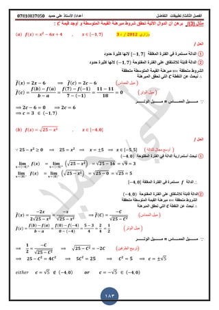 ‫الفصل‬‫الثا‬‫لث‬/‫تطبٌمات‬‫التفاضل‬‫أعداد‬/‫األستاذ‬ً‫عل‬‫حمٌد‬𝟎𝟕8𝟏083𝟕05𝟎
183
( ‫مثال‬3/)‫أو‬ ‫و‬ ‫المتوسطة‬ ‫المٌمة‬ ‫مبرهنة‬ ‫شروط‬ ‫تحمك‬ ‫األتٌة‬ ‫الدوال‬ ‫أن‬ ‫برهن‬‫لٌمة‬ ‫جد‬:
( ) ( ) 𝟐
𝟔 𝟒 , 𝟏 𝟕- 𝟑 ‫د‬ ⁄ 𝟐𝟎𝟏𝟐 ‫وزاري‬
‫الحل‬/
①‫المرلمة‬ ‫الفترة‬ ً‫ف‬ ‫مستمرة‬ ‫الدالة‬, 𝟏 𝟕-‫حدود‬ ‫كثٌرة‬ ‫النها‬
②‫الدالة‬‫المفتوحة‬ ‫الفترة‬ ‫على‬ ‫لالشتماق‬ ‫لابلة‬( 𝟏 𝟕)‫حدود‬ ‫كثٌرة‬ ‫النها‬
‫متحممة‬ ‫الشروط‬‫المتوسطة‬ ‫المٌمة‬ ‫مبرهنة‬‫متحممة‬
‫النمطة‬ ‫عن‬ ‫نبحث‬C‫المبرهنة‬ ‫تحمك‬ ً‫الت‬
̅( ) 𝟐 𝟔 ̅( ) 𝟐 𝟔 (‫المماس‬ ‫مٌل‬ )
̅( )
( ) ( ) ( 𝟕) ( 𝟏)
𝟕 ( 𝟏)
𝟏𝟏 𝟏𝟏
𝟏𝟖
𝟎 (‫الوتر‬ ‫مٌل‬ )
∵‫الوتـــــــر‬ ‫مـــــــٌل‬ = ‫الممـــــاس‬ ‫مـــــــٌل‬
𝟐 𝟔 𝟎 𝟐 𝟔
𝟑 ( 𝟏 𝟕)
( ) ( ) √ 𝟐𝟓 𝟐 , 𝟒 𝟎-
‫الحل‬/
𝟐𝟓 𝟐
𝟎 𝟐𝟓 𝟐
𝟓 , 𝟓 𝟓- ( ‫للدالة‬ ‫مجال‬ ‫أوسع‬ )
①‫المفتوحة‬ ‫الفترة‬ ً‫ف‬ ‫الدالة‬ ‫أستمرارٌة‬ ‫نبحث‬( 𝟒 𝟎)
( 𝟒)
( )
( 𝟒)
.√ 𝟐𝟓 𝟐/ √𝟐𝟓 𝟏𝟔 √𝟗 𝟑
(𝟎)
( )
(𝟎)
.√ 𝟐𝟓 𝟐/ √𝟐𝟓 𝟎 √𝟐𝟓 𝟓
∴‫الدالة‬‫المرلمة‬ ‫الفترة‬ ً‫ف‬ ‫مستمرة‬, 𝟒 𝟎-
②‫الدالة‬‫المفتوحة‬ ‫الفترة‬ ‫على‬ ‫لالشتماق‬ ‫لابلة‬( 𝟒 𝟎)
‫متحممة‬ ‫الشروط‬‫المتوسطة‬ ‫المٌمة‬ ‫مبرهنة‬‫متحممة‬
‫النمطة‬ ‫عن‬ ‫نبحث‬C‫المبرهنة‬ ‫تحمك‬ ً‫الت‬
̅( )
𝟐
𝟐√𝟐𝟓 𝟐 √𝟐𝟓 𝟐
̅( )
√𝟐𝟓 𝟐
(‫المماس‬ ‫مٌل‬ )
̅( )
( ) ( ) (𝟎) ( 𝟒)
𝟎 ( 𝟒)
𝟓 𝟑
𝟒
𝟐
𝟒
𝟏
𝟐
.‫الوتر‬ ‫مٌل‬ /
∵‫الوتـــــــر‬ ‫مـــــــٌل‬ = ‫الممـــــاس‬ ‫مـــــــٌل‬
𝟏
𝟐 √𝟐𝟓 𝟐
√ 𝟐𝟓 𝟐 𝟐 (‫الطرفٌن‬ ‫)تربٌع‬
𝟐𝟓 𝟐
𝟒 𝟐
𝟓 𝟐
𝟐𝟓 𝟐
𝟓 √
√ ( 𝟒 𝟎) √ ( 𝟒 𝟎)
 