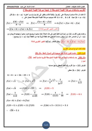 ‫الفصل‬‫الثا‬‫لث‬/‫تطبٌمات‬‫التفاضل‬‫أعداد‬/‫األستاذ‬ً‫عل‬‫حمٌد‬𝟎𝟕8𝟏083𝟕05𝟎
186
( ‫المتوسطة‬ ‫المٌمة‬ ‫مبرهنة‬ ‫بأستخدام‬ ‫التمرٌب‬‫المتوسطة‬ ‫المٌمة‬ ‫مبرهنة‬ ‫نتٌجة‬)
‫أ‬‫كانت‬ ‫ذا‬‫على‬ ‫ومعرفة‬ ‫مستمرة‬ ‫دالة‬, -‫لألش‬ ‫ولابلة‬‫ـــــ‬ً‫ف‬ ‫تماق‬( )‫ول‬‫ـــــ‬‫أعتبرنا‬ ‫و‬( )‫فأن‬
( )‫حٌث‬𝟎: ‫على‬ ‫نحصل‬ ‫المتوسطة‬ ‫المٌمة‬ ‫مبرهنة‬ ‫بموجب‬ ‫فأنه‬-
̅( )
( ) ( )
̅( )
( ) ( )
̅( ) ( ) ( )
( ) ( ) ̅( ) ( ‫للدالة‬ ً‫التمرٌب‬ ‫التغٌٌر‬ ‫لانون‬ )
‫ألتراب‬ ‫ٌكون‬ ‫وعندما‬( )‫من‬( )‫الحالة‬ ‫هذه‬ ً‫ف‬ ‫تكون‬ ً‫ا‬ٌ‫كاف‬ ً‫ا‬‫لرب‬( )‫من‬ ‫لرٌبتان‬ ‫ونهاٌتٌه‬ ً‫ا‬‫صرٌر‬ ‫الوتر‬ ‫وٌصبح‬ ‫صرٌرة‬
( )‫عند‬ ‫المماس‬ ‫أن‬ ‫أي‬ ,( )‫حٌث‬ ‫النمطة‬ ‫من‬ ‫جدا‬ ‫لرٌبة‬ ‫نمطة‬ ‫عند‬ ً‫للمنحن‬ ً‫ا‬‫مماس‬ ‫سٌكون‬( ): ‫وٌصبح‬
( ) ( ) ̅( )‫للممدار‬ ‫وٌمال‬̅( )‫للدالة‬ ً‫التمرٌب‬ ‫الترٌٌر‬
‫التمرٌب‬ ‫لمسائل‬ ‫أنواع‬ ‫ثالث‬ ‫هنان‬
‫األول‬ ‫النوع‬:‫الحظ‬ ‫السؤال‬ ً‫ف‬ ‫موجودة‬ ‫غٌر‬ ‫الدالة‬ ‫تكون‬ ‫عندما‬( ‫مثال‬5)
( ‫مثال‬5/)‫للعدد‬ ً‫ا‬‫مناسب‬ ‫تمرٌبا‬ ‫المتوسطة‬ ‫المٌمة‬ ‫مبرهنة‬ ‫نتٌجة‬ ‫بأستخدام‬ ‫جد‬√ 𝟐𝟔
‫الحل‬/
‫نفرض‬( 𝟐𝟓)‫حسابه‬ ‫ٌسهل‬ ‫المعطى‬ ‫للعدد‬ ‫رلم‬ ‫ألرب‬
‫نفرض‬( 𝟐𝟔)‫معطى‬
𝟐𝟔 𝟐𝟓 𝟏
( ) √ ( ) .
𝟏
𝟐
/ ̅( )
𝟏
𝟐
.
𝟏
𝟐
/ 𝟏
𝟐 .
𝟏
𝟐
/
̅( )
𝟏
𝟐√
( ) √ ( 𝟐𝟓) √𝟐𝟓 ( 𝟐𝟓) 𝟓
̅( )
𝟏
𝟐√
̅( 𝟐𝟓)
𝟏
𝟐√𝟐𝟓
̅( 𝟐𝟓)
𝟏
( 𝟐)( 𝟓)
𝟏
𝟏𝟎
̅( 𝟐𝟓) 𝟎 𝟏
( ) ( ) ̅( )
( 𝟐𝟓 𝟏) ( 𝟐𝟓) ( 𝟏) ̅( 𝟐𝟓) ( 𝟐𝟔) 𝟓 ( 𝟏)( ) 𝟓 𝟏
√𝟐𝟔 𝟓 𝟏
 